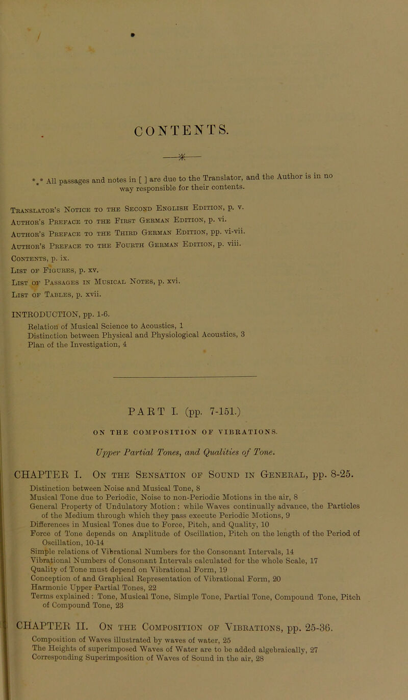 CONTENTS. —*— %* All passages and notes in [ ] are due to the Translator, and the Autlior is in no way responsible for tkeir contents. Translatob’s Notice to the Second English Edition, p. v. Author’s Preface to THE First German Edition, p. vi. Author’s Preface to the Third German Edition, pp. vi-vii. Author’s Preface to the Fourth German Edition, p. viii. Contents, p. ix. List of Pigures, p. xv. List of Passages in Musical Notes, p. xvi. List of Tables, p. xvii. INTRODUCTION, pp. 1-6. Relation of Musical Science to Acoustics, 1 Distinction between Pbysical and Pbysiological Acoustics, 3 Plan of the Investigation, 4 PAET I. (pp. 7-151.) ON THE COM POSITION OF VIBRATIONS. Upper Partial Tones, and Qualities of Tone. CHAPTER I. On the Sensation of Sound in General, pp. 8-25. Distinction between Noise and Musical Tone, 8 Musical Tone due to Periodic, Noise to non-Periodic Motions in tbe air, 8 General Property of Undulatory Motion: wbile Waves continually advance, tbe Particles of tbe Medium tbrougb wbicb tbey pass execute Periodic Motions, 9 Differences in Musical Tones due to Force, Pitcb, and Quality, 10 Force of Tone depends on Amplitude of Oscillation, Pitcb on tbe lengtb of tbe Period of Oscillation, 10-14 Simple relations of Vibrational Numbers for tbe Consonant Intervals, 14 Vibrational Numbers of Consonant Intervals calculated for tbe wbole Scale, 17 Quality of Tone must depend on Vibrational Form, 19 Conception of and Grapbical Representation of Vibrational Form, 20 Harmonie Upper Partial Tones, 22 Terms explained: Tone, Musical Tone, Simple Tone, Partial Tone, Compound Tone, Pitch of Compound Tone, 23 CHAPTER II. On the Composition of Yibrations, pp. 25-36. Composition of Waves illustrated by waves of water, 25 The Heights of superimposed Waves of Water are to be added algebraically, 27 Corresponding Supcrimposition of Waves of Sound in tbe air, 28