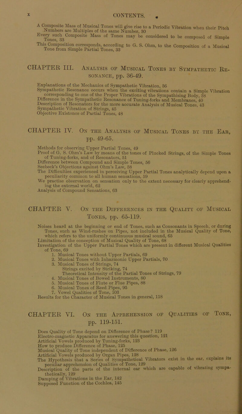 A Composito Mass of Musical Tones will give rise to a Poriodic Vibration wheu their Pitch Numbers are Multiples of the same Number, 30 Every such Composite Mass of Tones may be considered to be composed of Simple Tones. 33 *■ This Composition corresponds, according to G. S. Ohm, to the Composition of a Musical Tone from Simple Partial Tones, 33 CHAPTER III. Analysis of Musical Tones by Sympathetic Re- sonance, pp. 36-49. Explanations of the Mechanics of Sympathetic Vibration, 36 Sympathetic Resonanee occurs when the exciting vibrations contain a Simple Vibration corresponding to one of the Proper Vibrations of the Sympathising Body, 38 Difference in the Sympathetic Resonanee of Tuning-forks and Membranes, 40 Description of Resonators for the more accurate Analysis of Musical Tones, 43 Sympathetic Vibration of Strings, 45 Objective Existence of Partial Tones, 48 CHAPTER IY. On the Analysis of Musical Tones by the Ear, pp. 49-65. Methods for observing Upper Partial Tones, 49 Proof of G. S. Ohrn’s Law by means of the tones of Plucked Strings, of the Simple Tones of Tuning-forks, and of Resonators, 51 Difference between Compound and Simple Tones, 56 Seebeck’s Objections against Ohm’s Law, 58 The Difficulties experienced in perceiving Upper Partial Tones analytically depend upon a peculiarity common to all human sensations, 59 We practise observation on Sensation only to the extent necessary for clearly apprehend- ing the external world, 62 Analysis of Compound Sensations, 63 CHAPTER V. On the Diffeiiences in the Quality of Musical Tones, pp. 65-119. Noises heard at the beginning or end of Tones, such as Consonants in Speech, or during Tones, such as Wind-rushes on Pipes, not included in the Musical Quality of Tone, which refers to the uniformly continuous musical sound, 65 Limitation of the conception of Musical Quality of Tone, 68 Investigation of the Upper Partial Tones which are present in different Musical Qualities of Tone, 69 1. Musical Tones without Upper Partiais, 69 2. Musical Tones with Inharmonic Upper Partiais, 70 3. Musical Tones of Strings, 74 Strings excited by Striking, 74 Theoretical Intensity of the Partial Tones of Strings, 79 4. Musical Tones of Bowed Instruments, 80 5. Musical Tones of Flute or Flue Pipes, 88 6. Musical Tones of Reed Pipes, 95 7. Vowel Qualities of Tone, 103 Results for the Character of Musical Tones in general, 118 CHAPTER YI. On the Apprehension of Qualities of Tone, pp. 119-151. Does Quality of Tone depend on Difference of Phase ? 119 Electro-magnetic Apparatus for answering this question, 121 Artificial Vowels produced by Tuning-forks, 123 How to produce Difference of Phase, 125 Musical Quality of Tone independent of Difference of Phase, 126 Artificial Vowels produced by Organ Pipes, 128 The Hypothesis that a Series of Sympathctical Vibrators exist in the car, explains lts peculiar apprehension of Qualities of Tone, 129 Description of the parts of the internal ear which are capable of vibratmg svmpa- thetically, 129 Dumping of Vibrations in the Ear, 142 Supposed Function of the Cochlea, 145