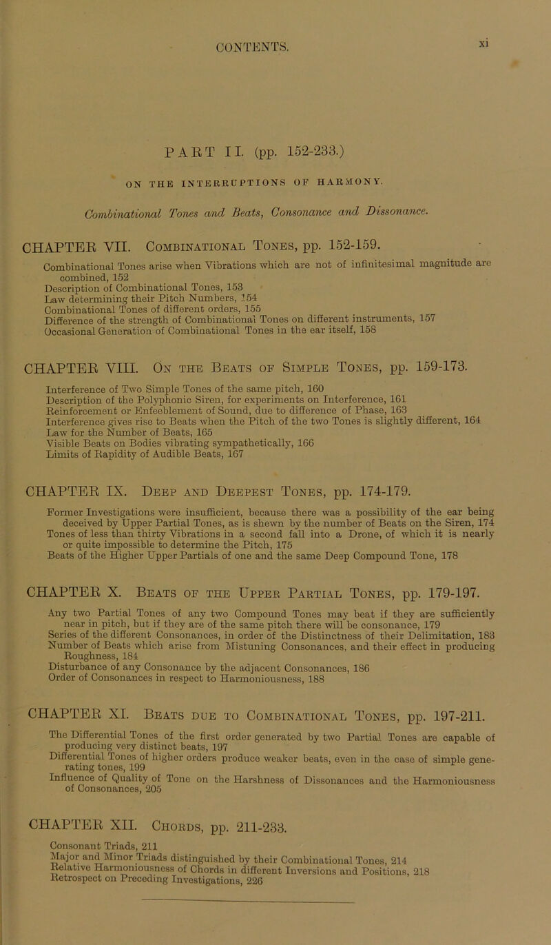 PAET II. (pp. 152-233.) ON THE INTERRUPT IONS OP HARilONY. Combinational Tones and Beats, Consonance and Dissonance. CHAPTEE VII. Combinational Tones, pp. 152-159. Combinational Tones arise when Vibrations which are not of infinitesimal magmtude are combined, 152 Description of Combinational Tones, 153 Law determining their Pitch Numbers, 154 Combinational Tones of different Orders, 155 Difference of tke strengtli of Combinational Tones on different instruments, 157 üccasional Generation of Combinational Tones in the ear itself, 158 CHAPTEE VIII. Ön the Beats of Simple Tones, pp. 159-173. Interference of Two Simple Tones of the same pitch, 160 Description of the Polyphonic Siren, for experiments on Interference, 161 Reinforcement or Enfeeblement of Sound, due to difference of Phase, 163 Interference gives rise to Beats when the Pitch of the two Tones is slightly different, 164 Law for the Number of Beats, 165 Visible Beats on Bodies vibrating sympathetically, 166 Limits of Rapidity of Audible Beats, 167 CHAPTEE IX. Deep and Deepest Tones, pp. 174-179. Former Investigations were insufficient, because there was a possibility of the ear being deceived by Upper Partial Tones, as is shewn by the number of Beats on the Siren, 174 Tones of less than thirty Vibrations in a second fall into a Drone, of which it is nearly or quite impossible to determine the Pitch, 175 Beats of the Higher Upper Partiais of one and the same Deep Compound Tone, 178 CHAPTEE X. Beats of the Upper Partial Tones, pp. 179-197. Any two Partial Tones of any two Compound Tones may beat if they are sufficiently near in pitch, but if they are of the same pitch there will be consonance, 179 Series of the different Consonances, in Order of the Distinctness of their Delimitation, 183 Number of Beats which arise from Mistuning Consonances, and their effect in producing Roughness, 184 Disturbance of any Consonance by the adjacent Consonances, 186 Order of Consonances in respect to Harmoniousness, 188 CHAPTEE XI. Beats due to Combinational Tones, pp. 197-211. The Differential Tones of the first Order generated by two Partial Tones are capable of producing very distinct beats, 197 Differential Tones of higher Orders produce weaker beats, even in the case of simple gene- rating tones, 199 Influence of Quality of Tone on the Harshness of Dissonauces and the Harmoniousness of Consonances, 205 CHAPTEE XII. Chords, pp. 211-233. Consonant Triads, 211 Major and Minor Triads distinguished by their Combinational Tones, 214 Relative Harmoniousness of Chords in different Iuversions and Positions, 218 Retrospect on Precedmg Investigations, 226