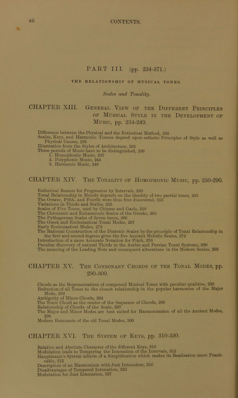 PART III. (pp. 234-371.) THE RELATIONSHIP OF MUSICAL TONES. Scales and Tonality. CHAPTER XIII. General View of the Different Principles of Musical Style in the Development of Music, pp. 234-249. Difierence between the Physical and the Esthetical Method, 234 Scales, Keys, and Harmonie Tissues depend upon esthetic Principles of Style as well as Physical Causes, 235 Illustration from the Styles of Arehitecture, 235 Three periods of Music have to be distinguished, 236 1. Homophonie Music, 237 2. Polyphonic Music, 244 3. Harmonie Music, 246 CHAPTER XIV. The Tonality of Homophonic Music, pp. 250-290. Esthetical Reason for Progression by Intervals, 250 Tonal Relationship in Melody depends ou the identity of two partial tones, 253 The Octave, Fifth, and Fourth were thus first discovered, 253 Variations in Thirds and Sixths, 255 Scales of Five Tones, used by Chinese and Gaels, 258 The Chromatic and Enharmonic Scales of the Greeks, 262 The Pythagorean Scales of Seven tones, 266 The Greek and Ecclesiastical Tonal Modes, 267 Early Ecclesiastical Modes, 272 The Rational Construction of the Diatonic Scales by the principle of Tonal Relationship in the first and second degrees gives the five Ancient Melodie Scales, 272 Introduction of a more Accurate Notation for Pitch, 276 Peculiar discovery of natural Thirds in the Arabic and Persian Tonal Systems, 280 The meaning of the Leading Note and consequent alterations in the Modern Scales, 285 CHAPTER XV. The Consonant Chorus of the Tonal Modes, pp. 290-309. Chords as the Represcntatives of compound Musical Tones with peculiar qualities, 290 Reduction of all Tones to the closest relationsliip in the populär harmonies of the Major Mode, 292 Ambiguity of Minor Chords, 294 The Tonic Chord as the centre of the Sequence of Chords, 296 Relationship of Chords of the Scale, 297 The Major and Minor Modes arc best suited for Harmonisation of all the Ancient Modes, 298 Modern Remnants of the old Tonal Modes, 306 CHAPTER XVI. The System of Keys, pp. 310-330. Relative and Absolute Character of the different Keys, 310 Modulation leads to Tempering the Intonation of the Intervals, 312 Hauptmann’s System admits of a Simplification which makes its Realisation more Practi- cable, 315 Description of an Harmonium with Just Intonation, 316 Disadvantages of Tempered Intonation, 322 Modulation for Just Intonation, 327