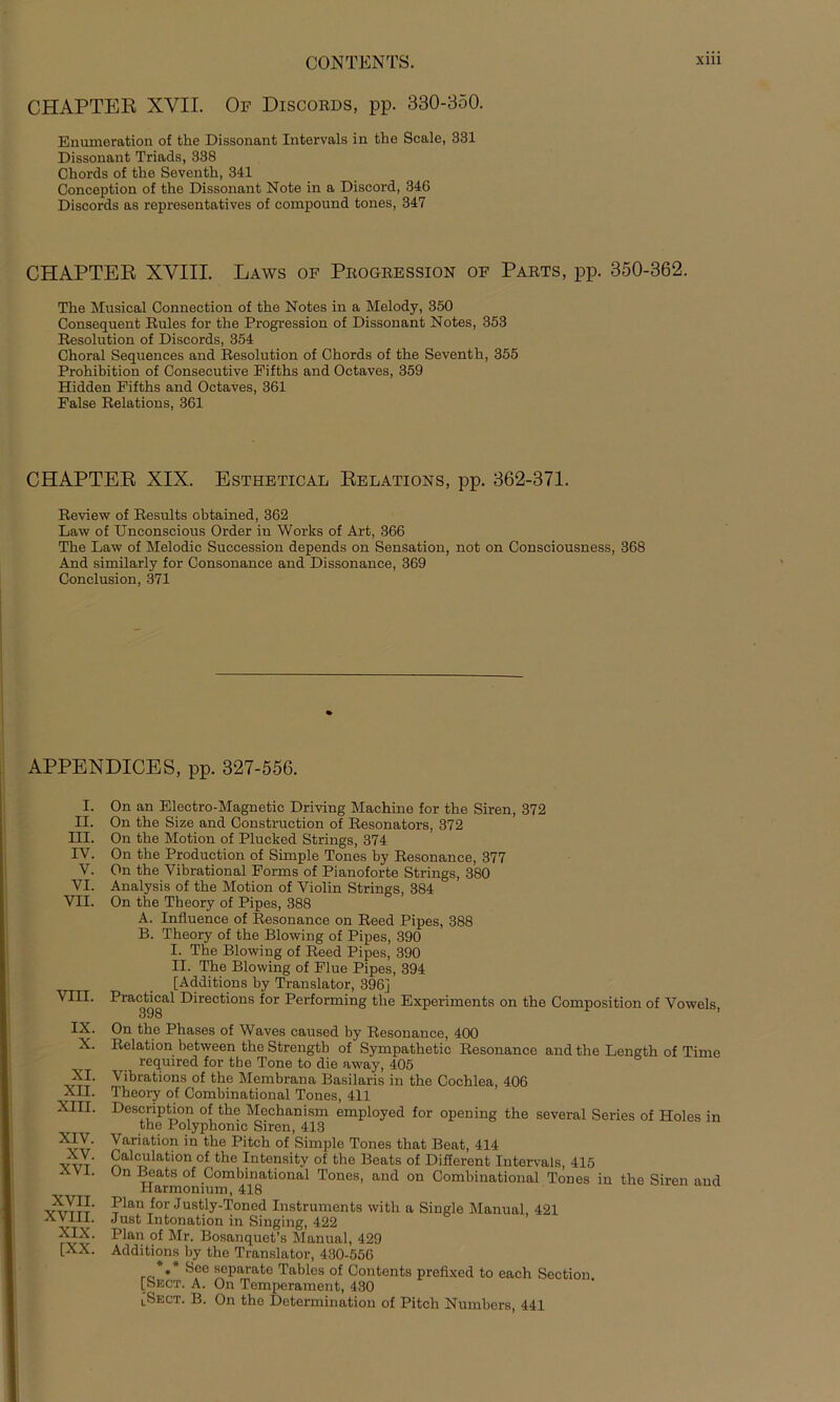 CHAPTER XYII. Of Discords, pp. 330-350. Enumeration of tke Dissonant Intervals in tke Scale, 331 Dissonant Triads, 338 Chords of tke Seventk, 341 Conception of tke Dissonant Note in a Discord, 346 Discords as representatives of compound tones, 347 CHAPTER XVIII. Laws of Progression of Parts, pp. 350-362. Tke Musical Connection of tke Notes in a Melody, 350 Consequent Rules for tke Progression of Dissonant Notes, 353 Resolution of Discords, 354 Ckoral Sequences and Resolution of Ckords of tke Seventk, 355 Prokikition of Consecutive Fiftks and Octaves, 359 Hidden Fiftks and Octaves, 361 False Relations, 361 CHAPTER XIX. Esthetical Relations, pp. 362-371. Review of Results oktained, 362 Law of Unconscious Order in Works of Art, 366 Tke Law of Melodie Succession depends on Sensation, not on Consciousness, 368 And similarly for Consonance and Dissonance, 369 Conclusion, 371 APPENDICES, pp. 327-556. i. ii. m. IV. v. VI. VII. VIII. IX. X. XI. XII. XIII. XIV. XV. XVI. XVII. XVIII. XIX. [XX. On an Electro-Magnetic Driving Mackine for tke Siren, 372 On tke Size and Construction of Resonators, 372 On tke Motion of Plucked Strings, 374 On tke Production of Simple Tones by Resonance, 377 On tke Vibrational Forms of Pianoforte Strings, 380 Analysis of tke Motion of Violin Strings, 384 On tke Tbeory of Pipes, 388 A. Influence of Resonance on Reed Pipes, 388 B. Tkeory of tke Blowing of Pipes, 390 I. Tke Blowing of Reed Pipes, 390 II. Tke Blowing of Flue Pipes, 394 [Additions by Translator, 396] Practical Directions for Performing tke Experiments on tke Composition of Vowels, 398 On tke Pkases of Waves caused by Resonance, 400 Relation between tke Strengtb of Sympatketic Resonance and tke Lengtli of Time required for the Tone to die away, 405 Vibrations of tke Membrana Basilaris in tke Cocklea, 406 Tkeory of Combinational Tones, 411 Descnption of tke Meckanism employed for opening tke several Series of Holes in the Polyphomc Siren, 413 Variation in the Pitch of Simple Tones tkat Beat, 414 Calculation of the Intensity of the Beats of Different Intervals, 415 On Beats of Combinational Tones, and on Combinational Tones in the Siren and Harmonium, 418 Plan for Justly-Toncd Instruments with a Single Manual 421 Just Intonation in Singing, 422 Plan of Mr. Bosanquet’s Manual, 429 Additions by tke Translator, 430-556 *** öee separate Tables of Contents prefixed to each Sectiou. [Sect. A. On Temperament, 430 lSect. B. On the Determination of Pitch Numbers, 441