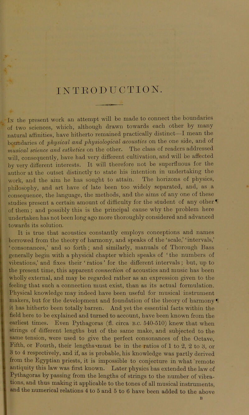 INTBODUCTION. In the present work an attempt will be niade to connect tbe boundaries ‘ of two Sciences, which, altbongh drawn towards eacb other by many natural affinities, have hitherto remained practically distinct—I mean the bonndaries of physical and physiological acoustics on tbe one side, and of musical science and esthetics on the other. The dass of readers addressed will, consequently, liave had very different cultivation, and will be affected by very different interests. It will tlierefore not be superfluous for the author at the outset distinctly to state bis intention in undertaking the work, and the aim he has sought to attain. The horizons of physics, philosophy, and art have of late been too widely separated, and, as a consequence, the language, the methods, and the aims of any one of these studies present a certain amount of difficulty for the student of any other H of them; and possibly this is the principal canse why the problem here undertaken has not been long ago more thoroughly considered and advanced towards its solution. It is true that acoustics constantly employs conceptions and names borrowed from the theoty of harmony, and speaks of the ‘scale,’ ‘intervals,’ ‘ consonances,’ and so forth; and similarly, manuals of Thorougli Bass generally begin with a physical chapter which speaks of ‘ the numbers of ivibrations,’ and fixes their ‘ ratios ’ for the different intervals ; but, up to the present time, this apparent connection of acoustics and music has been wholly external, and may be regarded rather as an expression given to the feeling that such a connection must exist, than as its actual formulation. Physical knowledge may indeed have been useful for musical instrument makers, but for the development and foundation of the theory of harmony U it has hitherto been totally barren. And yet the essential facts within the field here to be explained and turned to account, have been known from the earliest times. Even Pythagoras (fl. circa b.c. 540-510) knew that when strings of different lengths but of the same make, and subjected to the same tension, were used to give the perfect consonances of the Octave, Eifth, or Eourth, their lengths-»must be in the ratios of 1 to 2, 2 to 3, or 3 to 4 respectively, and if, as is probable, his knowledge was partly derived from the Egyptian priests, it is impossible to conjecture in what remote antiquity this law was first known. Later physics has extended the law of Pythagoras by passing from the lengths of strings to the number of vibra- tions, and thus making it applicable to the tones of all musical instruments, and the numerical relations 4 to 5 and 5 to 6 have been added to the above B