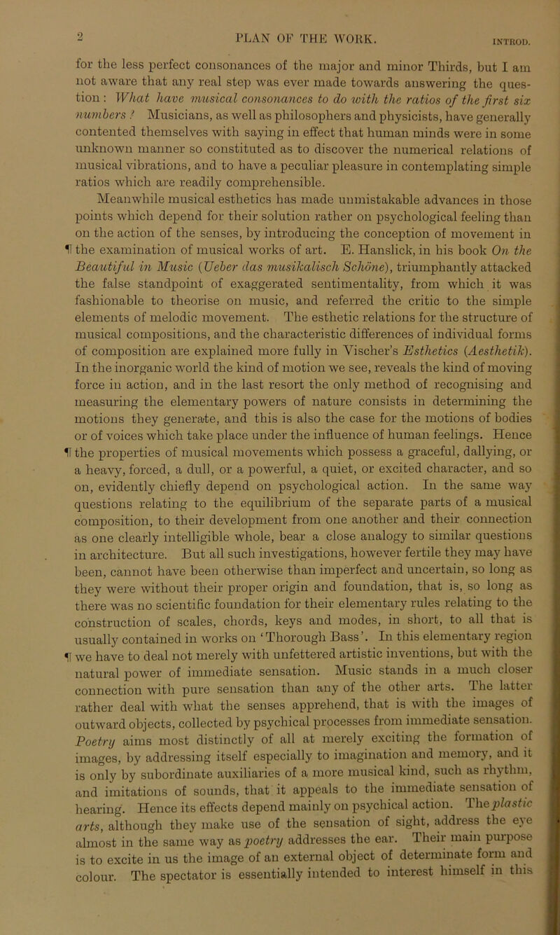 o IN'TROL). for the less perfect consonances of the major and minor Thirds, but I ain not aware that any real step was ever made towards answering the ques- tion : What have musiccil consonances to clo with the ratios of the first six numbers ! Musicians, as well as philosophers and physicists, have generally contented themselves with saying in effect that human minds were in some unknown manner so constituted as to discover the numerical relations of musical vibrations, and to have a peculiar pleasure in contemplating simple ratios which are readily comprehensible. Meanwhile musical esthetics has made unmistakable advances in those points which depend for their solution rather on psychological feeling than on the action of the senses, by introducing the conception of movement in U the examination of musical works of art. E. Hanslick, in bis book On the Beautiful in Musiß (lieber das musikalisch Schöne), triumphantly attacked the false standpoint of exaggerated sentimentality, from which it was fashionable to theorise on music, and referred the critic to the simple elements of melodic movement. The esthetic relations for the structure of musical compositions, and the characteristic differences of individual forms of composition are explained more fully in Yischer’s Esthetics (Aesthetik). In the inorganic world the kind of motion we see, reveals the kind of moving force in action, and in the last resort the only method of recognising and measuring the elementary powers of nature consists in determining the motions they generate, and this is also the case for the motions of bodies or of voices which take place under the influence of human feelings. Hence H the properties of musical movements which possess a graceful, dallying, or a heavy, forced, a dull, or a powerful, a quiet, or excited character, and so on, evidently chiefly depend on psychological action. In the same way questions relating to the equilibrium of the separate parts of a musical composition, to their development from one another and their connection as one clearly intelligible wliole, bear a close analogy to similar questions in architecture. But all such investigations, however fertile they may have b.een, cannot have beeil otherwise than imperfect and uncertain, so long as they were without their proper origin and foundation, that is, so long as there was no scientific foundation for their elementary rules relating to the cohstruction of scales, chords, keys and modes, in short, to all that is usually contained in works on ‘ Thorough Bass In this elementary region 51 we have to deal not merely with unfettered artistic inventions, but with the natural power of immediate Sensation. Music Stands in a rauch closer connection with pure Sensation than any of the otlier arts. The latter rather deal with what the senses apprehend, that is with the images of outward objects, collected by psychical processes from immediate Sensation. Poetry aims most distinctly of all at merely exciting the formation of images, by addressing itself especially to imagination and memory, and it is only by subordinate auxiliaries of a more musical kind, such as rhytlim, and imitations of sounds, that it appeals to the immediate Sensation of hearing. Hence its effects depend mainly on psychical action. The^tasfic arts, although they make use of the Sensation of sight, address the eye almost in the same way as poetry addresses the ear. Their main purpose is to excite in us the image of an external object of determinate form and colour. The spectator is essentially intended to interest himself in this