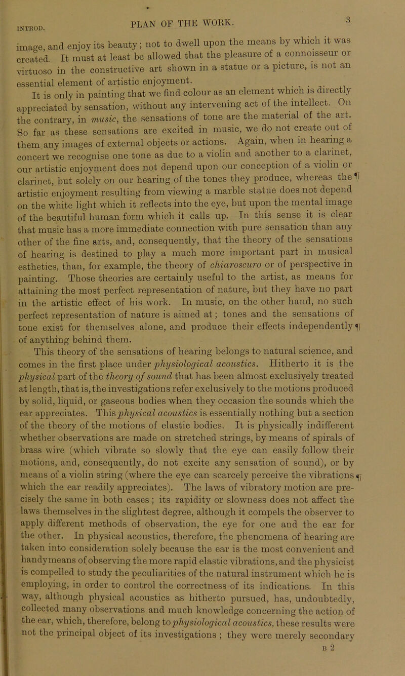 INTROD. PLAN OF THE WORK. image, and enjoy its beauty; not to dwell upon the means by which it was created. It must at least be allowed that the pleasure of a connoisseur or virtuoso in the constructive art shown in a statue or a picture, is not an essential element of artistic enjoyment. It is only in painting that we find colour as an element which is directly appreciated by Sensation, without any intervening act of the intellect. On the contrary, in music, the sensations of tone are the material of the art. So far as these sensations are excited in music, we do not create out of them any images of external objects or actions. Again, when in hearing a concert we recognise one tone as due to a violin and another to a clarinet, our artistic enjoyment does not depend upon our conception of a violin or clarinet, but solely on our hearing of the tones they produce, whereas the H artistic enjoyment resulting from viewing a marble statue does not depend on the white light which it reflects into the eye, but upon the mental image of the beautiful human form which it calls up. In this sense it is clear that music has a more immediate connection with pure Sensation than any other of the fine arts, and, consequently, that the theory of the sensations of hearing is destined to play a much more important part in musical esthetics, than, for example, the theory of chiaroscuro or of perspective in painting. Those theories are certainly useful to the artist, as means for attaining the most perfect representation of nature, but they have no part in the artistic effect of his work. In music, on the other hand, no such perfect representation of nature is aimed at; tones and the sensations of tone exist for themselves alone, and produce their effects independently «fl of anything behind them. This theory of the sensations of hearing belongs to natural Science, and comes in the first place under physiological acoustics. Hitherto it is the physical part of the theory of sound that has been almost exclusively treated at lengtli, that is,the investigations refer exclusively to the motions produced by solid, liquid, or gaseous bodies when they occasion the sounds which the ear appreciates. This pliysical acoustics is essentially nothing but a section of the theory of the motions of elastic bodies. It is physically indifferent whether observations are made on stretched strings, by means of spirals of brass wire (which vibrate so slowly that the eye can easily follow their motions, and, consequently, do not excite any Sensation of sound), or by means of a violin string (wliere the eye can scarcely perceive the vibrations^ which the ear readily appreciates). The laws of vibratory motion are pre- cisely the same in both cases; its rapidity or slowness does not affect the laws themselves in the slightest degree, although it compels the observer to apply different methods of observation, the eye for one and the ear for the other. In physical acoustics, therefore, the phenomena of hearing are taken into consideration solely because the ear is the most convenient and handy means of observing the more rapid elastic vibrations, and the physicist is compelled to study the peculiarities of the natural instrument which he is employing, in order to control the correctness of its indications. In this way, although physical acoustics as hitherto pursued, has, undoubtedly, collected many observations and much knowledge concerning the action of the ear, which, therefore, belong to physiological acoustics, these results were not the principal object of its investigations ; they were merely secondary B 2