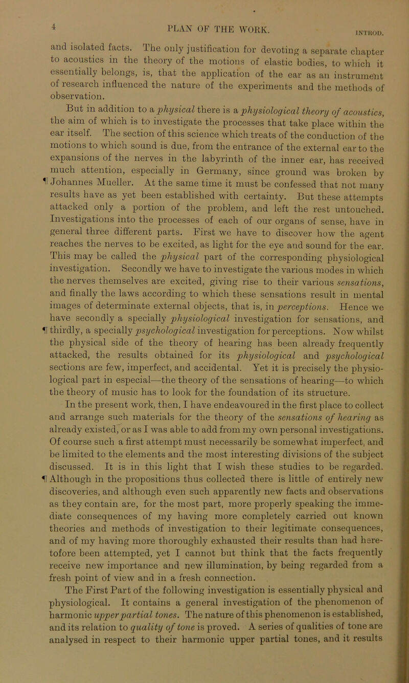 INTKOD. and isolated facts. The only j ustification for devoting a separate chapter to acoustics in the theory of the motions of elastic bodies, to which it essentially belongs, is, that the application of the ear as an instrument of reseavch influenced the nature of the experiments and the methods of observation. But in addition to a physical there is a physiological theory of acoustics, the aim of which is to investigate the processes that take place within the ear itself. The section of this Science which treats of the conduction of the motions to which sound is due, froni the entrance of the external earto the expansions of the nerves in the labyrinth of the inner ear, bas received much attention, especially in Germany, since ground was broken by ^ Johannes Mueller. At the same time it must be confessed that not many results have as yet beeil established with certainty. But tliese attempts attacked only a portion of the problem, and left the rest untouched. Investigations into the processes of each of our organs of sense, have in general three different parts. First we have to discover how the agent reaches the nerves to be excited, as light for the eye and sound for the ear. This may be called the physical part of the corresponding physiological investigation. Secondly we have to investigate the various modes in which the nerves themselves are excited, giving rise to their various sensations, and finally the laws according to which these sensations result in mental images of determinate external objects, that is, in perceptions. Hence we have secondly a specially physiological investigation for sensations, and U thirdly, a specially psychological investigation for perceptions. Now whilst the physical side of the theory of hearing has been already frequently attacked, the results obtained for its physiological and psycholog ical sections are few, imperfect, and accidental. Yet it is precisely the physio- logical part in especial—the theory of the sensations of hearing—to which the theory of music has to look for the foundation of its structure. In the present work, then, I have endeavoured in the first place to collect and arrange such materials for the theory of the sensations of hearing as already existed, or as I was able to add from my own personal investigations. Of course such a first attempt must necessarily be somewhat imperfect, and be limited to the elements and the most interesting divisions of the subject discussed. It is in this light that I wish these studies to be regarded. H Although in the propositions thus collected there is little of entirely new discoveries, and although even such apparently new facts and observations as tliey contain are, for the most part, more properly speaking the imme- diate consequences of my having more completely carried out known theories and methods of investigation to their legitimate consequences, and of my having more thoroughly exhausted their results than had here- tofore been attempted, yet I cannot but think that the facts frequently receive new importance and new illumination, by being regarded from a fresh point of view and in a fresh connection. The First Part of the following investigation is essentially physical and physiological. It contains a general investigation of the phenomenon of harmonic upperpartial tones. The nature of this phenomenon is established, and its relation to quality of tone is proved. A series of qualities of tone are analysed in respect to their harmonic upper partial tones, and it results