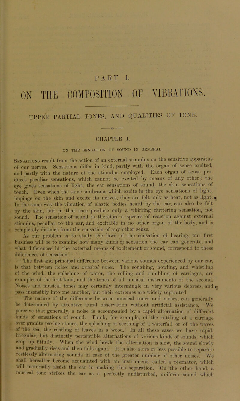 PART I. VIBRATION. UPPER PARTIAL TORTES, AND QUALITIES OF TONE. CHAPTER I. ON THE SENSATION OF SOUND IN GENERAD. Sensations result from the action of an external Stimulus ou the sensitive appaiatus of our nerves. Sensations differ in kind, partly witli the organ of sense excited, and partly with the nature of the Stimulus employed. Each ot'gan of sense pro- duces peculiar sensations, which cannot be excited hy mcans of any other; the eve gives sensations of light, the ear sensations of sound, the skin sensations of touch. Even when the same sunbeams which excite in the eye sensations of light, impinge on the skin and excite its nerves, they are feit only as heat, not as light. In the same way the Vibration of elastic bodies heard by the ear, can also be feit by the skin, but in that case produce only a whirring fluttering Sensation, not sound. The Sensation of sound is therefore a species of reaction against external Stimulus, peculiar to the ear, and excitable in no other organ of the body, and is completely distinct from the Sensation of any other sense. As our problem is to study the laws of the Sensation of hearing, our first business will be to examine how many kinds of Sensation the ear can generate, and what differences in the external means of excitement or sound, correspond to these differcnces of Sensation. The first and principal difference between various sounds experienced by our ear, is that between noises and musical tones. The soughing, howling, and wliistling of the wind, the splashing of water, the rolling and rumbling of carriages, are examples of the first kind, and the tones of all musical instruments of tlie second. Noises and musical tones may certainly intermingle in very various degrees, and pass insensibly into one another, but their extremes are widcly separated. The nature of the difference between musical tones and noises, can generally be determined by attentive aural observation witliout artificial assistance. We perccive that generally, a noise is accompanicd by a rapid alternation of different kinds of sensations of sound. Think, for example, of the rattling of a carriage ovcr granite paving stones, the splashing or seething of a waterfall or of the waves of the sca, the rustling of leaves in a wood. In all these cases we have rapid, irregulär, but distinctly perceptiblc alternations of various kinds of sounds, which crop up fitfully. When the wind howls the alternation is slow, the sound slowly and gradually riscs and then falls again. It is also more or less possiblc to separate restlessly altcrnating sounds in case of the greater number of other noises. We shall hereafter become acquainted with an Instrument, called a resonator, which will materially assist the ear in making this Separation. On the other band, a musical tone strikes the ear as a perfectly undisturbed, uniform sound which