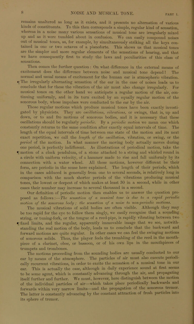 NOISE AND MUSICAL TONE. PART i. i emains uualtered as long as it exists, and it presents no alternation of various kinds of constituents. To this then corresponds a simple, regulär kind of Sensation, whereas in a noise many various sensations of musical tone are irregularly mixed up and as it were tumbled about in confusion. We can casily compound noises out of musical toucs, as, for example, by simultaneously striking all the keys con- tained in onc or two octaves of a pianoforte. This shows us that musical tones are the simpler and more regulär elements of the sensations of hearing, and that we have consequently first to study the laws and peculiarities of this dass of sensations. Then comes the further question: On what difference in the external means of excitement does the difference between noise and musical tone dopend 1 The normal and usual means of excitement for the human ear is atmospheric Vibration, f The irregularly alternating Sensation of the ear in the case of noises leads us to couclude that for these the Vibration of the air must also change irregularly. For musical tones on the other liand we anticipate a regulär motion of the air, con- tinuing uniformly, and in its turn excited by an equally regulär motion of the sonorous body, whose impulses were conducted to the ear by the air. Those regulär motions Avhich produce musical tones have been exactly investi- gated by physicists. They are oscillations, vibrations, or Swings, that is, up and down, or to and fro motions of sonorous bodies, and it is necessary that these oscillations should be regularly periodic. By a periodic motion we mean one which constantly retm*ns to the same condition after exactly equal intervals of time. The lengtli of the equal intervals of time between one state of the motion and its next exact repetition, we call the length of the oscillation, Vibration, or swing, or the period of the motion. In what manner the moving body actually moves during one period, is perfectly indifferent. As illustrations of periodical motion, take the «[ motion of a clock pendulum, of a stone attached to a string and whirled round in a circle with uniform velocity, of a hammer made to rise and fall uniformly by its connection with a water wheel. All these motions, however different be their form, are periodic in the sense here explained. The length of their periods, which in the cases adduced is generally from one to several seconds, is relatively loug in comparison with the much shorter periods of the vibrations producing musical tones, the lowest or deepest of which makes at least 30 in a second, while in other cases their number may increase to several thousand in a second. Our definition of periodic motion then enables us to answer the question pro- posed as follows :—The Sensation of a musical tone is due to a rapid periodic motion of the sonorous body; the. Sensation of a noise to non-periodic motions. The musical vibrations of solid bodies are often visible. Although they may be too rapid for the eye to follow them singly, we easily recognise that a sounding string, or tuning-fork, or the tongue of a recd-pipc, is rapidly vibrating between two fixed limits, and the regulär, apparently immovable image that we sec, notwith- standing the real motion of the body, leads us to couclude that the back ward and forward motions are quite regulär. In other cases we can feel the swinging motions of sonorous solids. Thus, the player feels the trembling of the reed in the mouth- piece of a clarinet, oboe, or bassoon, or of bis own lips in the mouthpieces of trumpets and trombones. The motions proceeding from the sounding bodies are usually conducted to our ear by means of the atraosphere. The particles of air must also execute periodi- cally recurrent vibrations, in ordcr to excite the Sensation of a musical tone in our ear. This is actually the case, although in daily experiencc sound at first seerns to be somc agent, which is constantly advancing through the air, and propagating itself further and further. We must, however, here distinguish between the motion of the individual particles of air—which takes place periodically backwaids and forwards within very narrow limits—and the propagation of the sonorous tiemoi. The latter is constantly advancing by the constant attraction of frcsh particles into its splierc of tremor.