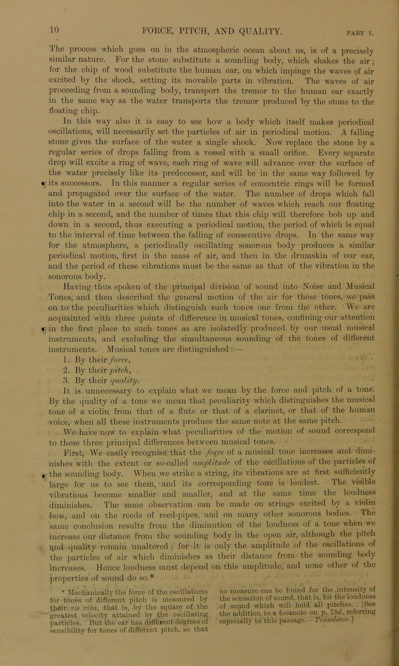 FORCE, PITCH, AND QUALITY. PART 1. The process which goes on in thc atmosphoric ocean about us, is of a precisely similar nature. For the stonc substitutc a sounding body, which shakes the air; for the chip of wood substitute the human ear, on which impinge the waves of air excited by the shock, setting its movable parts in Vibration. The waves of air proceeding from a sounding body, transport the tremor to thc human ear exactly in the same way as the water transports the tremor produeed by the stone to the floating chip. In this way also it is easy to see how a body which itself makes periodical oscillations, will necessärily set the particles of air in periodical motion. A falling stone gives the surface of the water a single shock. Now replace the stone by a regulär series of drops falling from a vessel with a small orifice. Every separate drop will excite a ring of wave, each ring of wave will advance over the surface of the water precisely like its predecessor, and will bc in the same way followed by its snccessors. In this manner a regulär series of concentric rings will be formed and propagated over the surface of the water. The number of drops which fall into the water in a second will be the number of waves which reach our floating chip in a second, and the number of times that this chip will therefore bob up and down in a second, thus executing a periodical motion, the period of which is equal to the interval of time between the falling of consecutive drops. In the same way for the atmosphere, a periodically oscillating sonorous body produces a similar periodical motion, first in the mass of air, and then in the drumskin of our ear, and the period of these vibrations must be the same as that of the Vibration in the sonorous body. Having thus spoken of the principal division of sound into Noise and Musical Tones, and then described the-general motion of the air for these tones, we pass on to the peculiarities which distinguish such tones one from the other. We are acquainted with three points of difference in musical tones, confining our attention in the first place to such tones as are isolatedly produeed by our usual musical instruments, and excluding the simultaneous sounding of the tones of different instruments. Musical tones are distinguished:— 1. By their force, 2. By their pitch, 3. By their quality. It is unnecessary to explain what we mean by the force and pitch of a tone. By the quality of a tone we mean that peculiarity which distinguishes the musical tone of a violin from that of a flute or that of a clarinet, or that of the human voice, wlien all these instruments produce the same note at the same pitch. We have now to explain what peculiarities of the motion of sound corresporid to these three principal differences between musical tones. First, We easily recognise that the force, of a musical tone increases and dimi- nishes with the extent or so-called amplitude of the oscillations of the particles of ^ the sounding body. When we strike a string, its vibrations are at first sufficiently large for us to see tliem, and its corrosponding tone is loudest. The visible vibrations become small er and smaller, and at the same time the loudness diminishes. The same observation can bc made on strings excited by a violin bow, and on the reeds of rced-pipes, and on many other sonorous bodies. The same conclusion results from the diminution of the loudness of a tone when we increasc our distance from the sounding body in thc open air, although the pitch qnd (piality remain unaltered ; for it is only the amplitude of the oscillations of the particles of air which diminishes as their distance from the sounding body increases. Hence loudness must depend on this amplitude,' and none other of the properties of sound do so.* ■ ‘ . * Mechanically the force of the oscillations no mcasure can be found for the intensity of for tones of different pitch is measured by the Sensation of sound, that is for the loudness their vis 'mva, that is, by the sqiiarc of thc of sound which will hold all pitches. L. ee greatest velocity attained by the oscillating the addition to a footnote on p. lod, re ernng particles. But the' ear has different degrees of especially to this passage.—Translator.] sensibility for tones of different pitch, so that