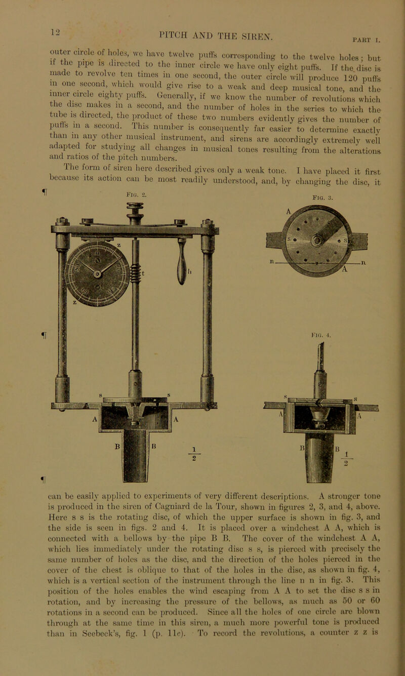 PAßT I. PITCJI AND THE 81 REN. 11 cmtei circle of holes, wo have twelve puff« corresponding to the twelve l.oles; but i the pipe is directed to the inner circle we have only eight puff«. If the disc is macle to revolve ten tnnes in one second, the outer circle will produce 120 puff« m one second, which would give rise to a weak and deep musical tone, and the inner circle eighty puff«. Generally, if we know the number of revolution« which the disc makes m a second, and the number of holes in the series to which the tube is directed, the product of tliese two numbers evidently gives the number of putts m a second. This number is consequently far easier to determine exactly tlian m any otlier musical instrument, and sirens are accordingly extremely well adapted for studying all changes in musical toues resulting from the alterations and ratios of the pitch numbers. The form of siren liere described gives only a weak tone. I have placed it first because its action can be most readily understood, and, by changing the disc, it Fiu. 2. fig. 3. can be easily applied to experiments of very different descriptions. A strouger tone is produced in the siren of Cagniard de la Tour, shown in figures 2, 3, and 4, above. Here s s is the rotating disc, of which the upper surface is shown in fig. 3, and the side is seen in figs. 2 and 4. It is placed over a windchest A A, which is connected with a bellows by the pipe 11 B. The cover of the windchest A A, which lies immediately under the rotating disc s s, is pierced with precisely the same number of holes as the disc, and the dircction of the holes pierced in the cover of the ehest is oblique to that of the holes in the disc, as shown in fig. 4, which is a vertical section of the instrument through the line n n in fig. 3. This position of the holes enables the wind escaping from A A to set the disc s s in rotation, and by iucreasing the pressure of the bellows, as mucli as 50 or 60 rotations in a second can be produced. Since all the holes of one circle are blown through at the same time in this siren, a mucli more powerful tone is produced than in Seebeck’s, fig. 1 (p. 11c). To record the revolutions, a countcr z z is