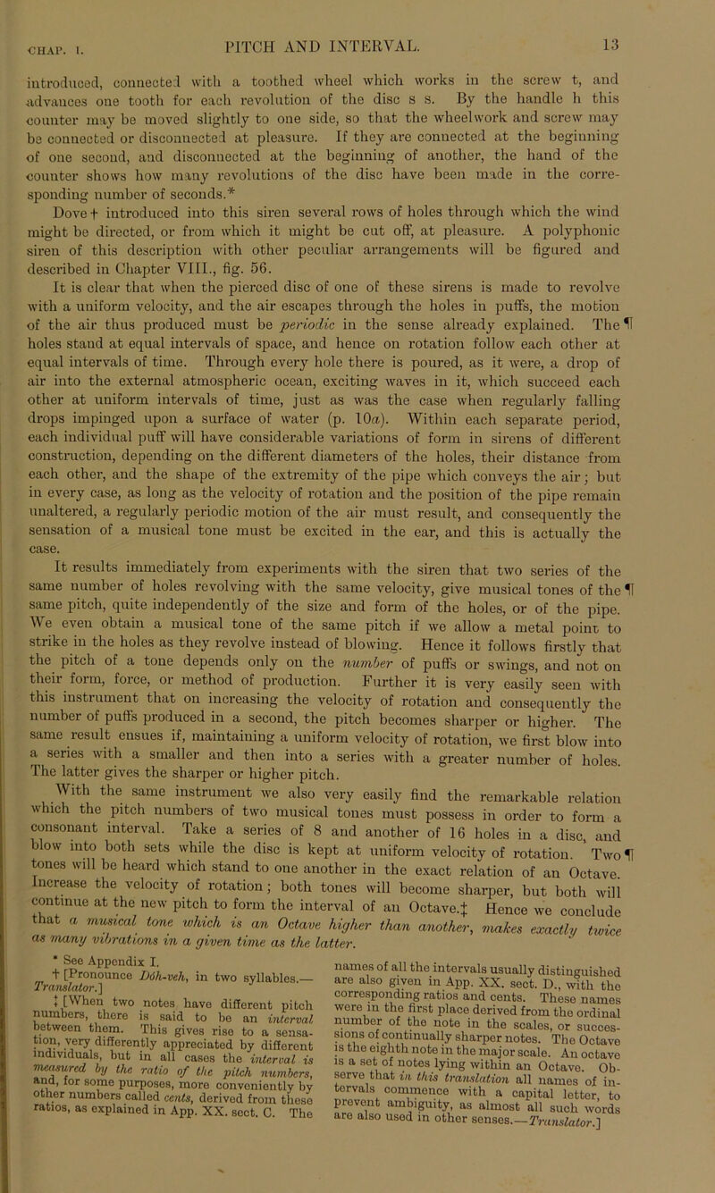 introduced, connected with a toothed wheel which works in the screw t, and advances one tooth for each revolution of the disc s s. By the handle li this counter may be moved slightly to one side, so that the wheelwork and screw may be connected or disconnected at pleasure. If they are connected at the beginning of one second, and disconnected at the beginning of another, the hand of the connter shows how many revolutions of the disc have beeil made in the corre- sponding number of seconds.* Dove f introduced into this siren several rows of holes through which the wind might be directed, or from which it might be cut off, at pleasure. A polyphonic siren of this description with other peculiar arrangements will be figured and described in Chapter VIII., fig. 56. It is clear that when the pierced disc of one of these sirens is made to revolve with a uniform velocity, and the air escapes through the holes in puffs, the mofcion of the air thus produced must be periodic in the sense already explained. The H holes stand at equal intervals of space, and hence on rotation follow each other at equal intervals of time. Through every hole there is poured, as it were, a drop of air into the external atmospheric ocean, exciting waves in it, which succeed each other at uniform intervals of time, just as was the case when regularly fall in g drops impinged upon a surface of water (p. 10a). Within each separate period, each individual puff will have considerable variations of form in sirens of different construction, depending on the different diameters of the holes, their distance from each other, and the shape of the extremity of the pipe which conveys the air; but in every case, as long as the velocity of rotation and the position of the pipe remain unaltered, a regularly periodic motion of the air must result, and consequently the Sensation of a musical tone must be excited in the ear, and this is actually the case. It results immediately from experiments with the siren that two series of the same number of holes revolving with the same velocity, give musical tones of the H same pitch, quite independently of the size and form of the holes, or of the pipe. We even obtain a musical tone of the same pitch if we allow a metal poinr to strike in the holes as they revolve instead of blowiug. Hence it follows firstly that the pitch of a tone depends only on the number of puffs or Swings, and not on theii foi m, foice, oi method of production. Further it is very easily seen with this Instrument that on increasing the velocity of rotation and consequently the number of pufts produced in a second, the pitch becomes sharper or higher. The same result ensues if, maintaining a uniform velocity of rotation, we first blow into a series with a smaller and then into a series with a greater number of holes. The latter gives the sharper or higher pitch. With the same Instrument we also very easily find the remarkable relation which the pitch numbers of two musical tones must possess in order to form a consonant interval. Take a series of 8 and another of 16 holes in a disc, and blow into both sets while the disc is kept at uniform velocity of rotation Two 11 tones will be heard which stand to one another in the exact relation of an Octave. Increase the velocity of rotation; both tones will become sharper, but both will continue at the new pitch to form the interval of an Octave.+ Hence we conclude that a musical tone which is an Octave higher than another, makes exactlv twice as many vibrations in a given time as the latter. * See Appendix I. + [Pronounce Döli-veh, in two syllables.— Translator.'] 1 [When two notes have different pitch numbers, there is said to be an interval between them. This gives rise to a Sensa- tion, very differently appreciated by different mdividuals, but in all cases the interval is nrntsured by the ratio of the pitch numbers, and, ior sorae purposes, more conveniently by other numbers called Cents, derived from these ratlos, as explained in App. XX. sect. C. The names of all the intervals usually distiuguished are also given in App. XX. sect. D„ with tho corresponding ratlos and Cents. These names were m the first place derived from the ordinal number of the note in the scales, or succes- sions of continually sharper notes. The Octave is the eighth note in the major scale. An octave is a set of notes lying within an Octave. Ob- serve that in this translation all names of in- tervals commence with a Capital letter, to prevent ambiguity, as almost all such words are also usod in other senses.—Translator.]
