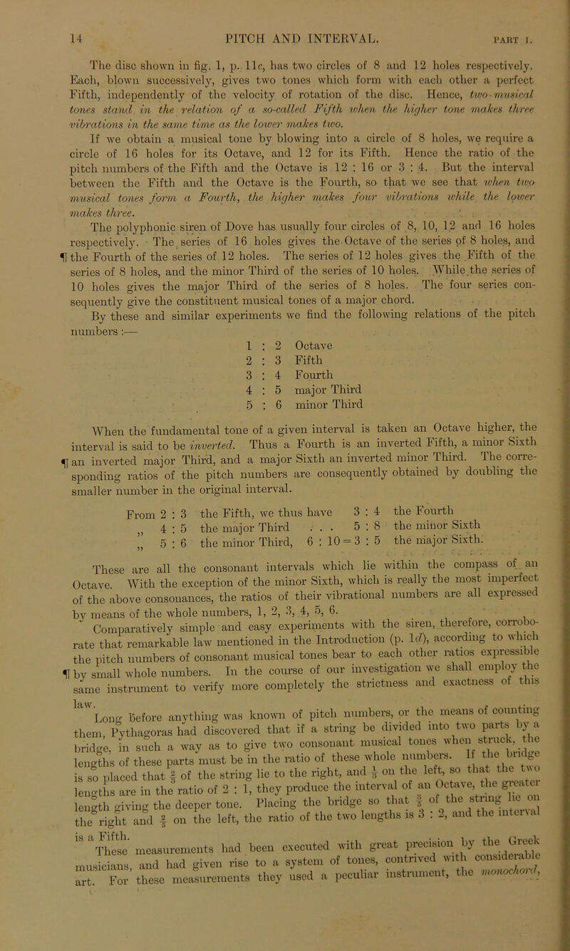 The disc shown in fig-. 1, p. 1 lr, has two circles of 8 and 12 hole» respectively. Each, blown suocessively, gives two tones which form with each otlier a perfect Fifth, independently of the velocity of rotation of the disc. Hence, two'Musical tones stand in the relation of a so-called Fifth ivhen the higher tone makes th/ree vibrations in the same time as the lower makes two. If we obtain a musical tone by blowing into a circle of 8 holes, we require a circle of 16 boles for its Octave, and 12 for its Fifth. Hence the ratio of the pitch numbers of the Fifth and the Octave is 12 : 16 or 3 : 4. But the interval between the Fifth and the Octave is the Fourtli, so that we see that ruhen two musical tones form a Fourth, the higher malces four vibrations while the lower makes three. The polyphonic siren of Dove has nsually four circles of 8, 10, 12 and 16 holes respectively. The series of 16 holes gives the Octave of the series of 8 holes, and 51 the Fourth of the series of 12 holes. The series of 12 holes gives the Fifth of the series of 8 holes, aud the minor Third of the series of 10 holes. While the series of 10 holes gives the major Third of the series of 8 holes. The four series con- sequently give the constitueut musical tones of a major chord. By these and similar experiments we find the following relations of the pitch numbers:— 1 : 2 Octave 2 : 3 Fifth 3 : 4 Fourth 4 : 5 major Third 5 : 6 minor Third When the fundamental tone of a given interval is taken an Octave higher, the interval is said to be inverted. Thus a Fourth is an inverted Fifth, a minoi Sixth an inverted major Third, and a major Sixth an inverted minor Third. The corre- sponding ratios of the pitch numbers are consequently obtained by doubling the smaller number in the original interval. From 2 : 3 the Fifth, we thus have 3 ,, 4:5 the major Third ... 5 ,, 5:6 the minor Third, 6 : 10 = 3 4 the Fourth 8 the minor Sixth 5 the major Sixth. These are all the consonant intervals which lie within the compass of an Octave. With the exception of the minor Sixth, which is really the most imperfect of the above consonances, the ratios of their vibrational numbers are all expressed by means of the whole numbers, 1, 2, 3, 4, 5, 6. . Comparatively simple and easy experiments with the siren, therefore, corrobo- rate that remarkable law mentioned in the Introduction (p. Id), accordmg to which the pitch numbers of consonant musical tones bear to each otlier ratios expressi c 51 by small whole numbers. In the course of our Investigation we shall employ the same instrument to verify more completely the strictness and exactness of this l£l Long before anything was known of pitch numbers, or the means of counting them, Pythagoras had diseovcred that if a string be divided into two parte by a bridge. in such a way as to give two consonant musical tones whc11 lengths of these parts must be in the ratio of these whole numbers. 1 the budge is so placed that § of the string lie to the right, and ■] on the left, so that the two lengths are in the ratio of 2 : 1, they produce the interval of an Octave, the grea ei length giving the deeper tone. Placing the bridge so that * of the string lie on the right and f on the left, the ratio of the two lengths is 3 : 2, and the interval IS aThese' measurements had been cxecuted with great precision by the Greek musicians, and had given rise to a System of tones, contnved with considerable art! For these measurements they used a peculiar instrument, t ic monoc on ,