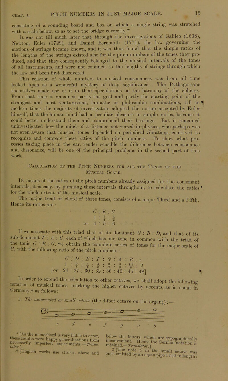 consisting of a sounding board and box 011 which a single String was strctched with a scale below, so as to set the bridge correctly. * It was not tili mach later that, through the investigations of Galileo (1638), Newton, Euler (1729), and Daniel Bernouilli (1771), the law governing the motions of strings became known, and it was thus found that the simple ratios of the lengths of the strings existed also for the pitch numbers of the tones they pro- duced, and that they consequently belonged to the musical intervals of the tones of all instrumentSj and were not confined to the lengths of strings through which the law had beeil first discovered. This relation of whole numbers to musical consoiiances was from all time looked upon as a wonderful mystery of deep significance. The Pythagoreans themselves made use of it in their speculations on the harmony of the spheres. From that time it remained partly the goal and partly the starting point of the strängest and most venturesome, fantastic or pliilosophic combinations, tili in *! modern times the majority of investigators adopted the notion accepted by Euler liimself, that the human mind had a peculiar pleasure in simple ratios, because it could better understand them and comprehend their bearings. But it remained uninvestigated how the mind of a listener not versed in physics, who perhaps was not even aware that musical tones depended on periodical vibrations, contrived to recognise and compare these ratios of the pitch numbers. To show what pro- cesses taking place in the ear, render sensible the difference between consonance and dissonance, will be one of the principal problems in the second part of this work. CaLCULATION OF THE PlTCH NüMBERS FOR ALL THE TONES OF THE Musical Scale. By means of the ratios of the pitch numbers already assigned for the consonant intervals, it is easy, by pursuing these intervals throughout, to calculate the ratios H for the whole extent of the musical scale. The major triad or chord of tliree tones, consists of a major Third and a Fiftli. Hence its ratios are : C : E : G 1 : I : I or 4:5:6 If we associate with this triad that of its dominant G : B : D, and that of its sub-dominant F : A : C, each of which has one tone in common with the triad of the tomc C : E : G, we obtain the complete series of tones for the major scale of C, with the following ratio of the pitch numbers : C 1 D : E : F : G : A : B : jL' 8 4 ¥ [or 24 : 27 : 30 : 32 : 36 : 40 : 45 : 48] U In Order to extond the calculation to other octaves, we shall adopt the followino- notation of musical tones, marking the higher octaves by accents, as is usual in Lormany,+ as follows: 1. I he unaccented or small octave (the 4-foot. octave on the OrganU : bi: — ö—— d * [As the monochord is very liable to error these results were happy generalisations from necessarily imperfect experiments.—Trans- tator.] 1 [English works uso strokes above and / (J below tho letters, which are typographicallv mconvement. Hence the Germanhotation is retamed.—Translator. ] + [The note G in the small octave was once omitted by an organ pipe 4 fect in longth: