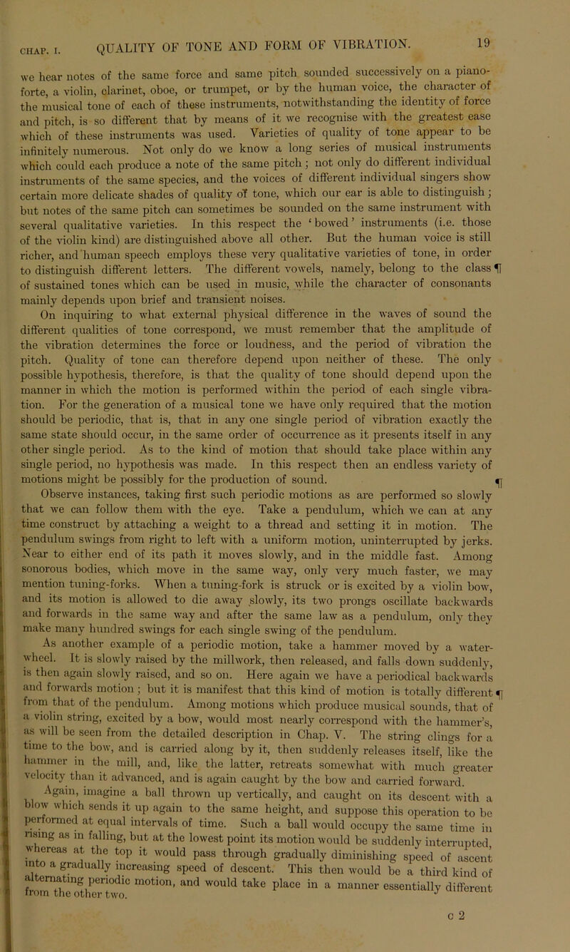 QUALITY OF TONE AND FORM OF VIBRATION. we hear notcs of the same force and samc pitch sounded successively on a piano- forte, a violin, clarinet, oboe, or trumpet, or by the human voice, the character of the musical tone of each of these instrumenta, notwithstanding the identity of force and pitch, is so different that by means of it we recognise with the greatest ease which of these instrumenta was used. Varieties of quality of tone appear to be infinitely numerous. Not only do we know a long series of musical instiuments which could each produce a note of the same pitch) not only do different individual instruments of the same species, and the voices of different individual singers shov certain more delicate shades of quality of tone, which our ear is able to distinguish \ but notes of the same pitch can sometimes be sounded on the same instrument with several qualitative varieties. In this respect the ‘ bowed ’ instruments (i.e. those of the violin kind) are distinguished above all other. But the human voice is still richer, and human speech employs these very qualitative varieties of tone, in order to distinguish different letters. The different vowels, namely, belong to the dass H of sustained tones which can be used in music, while the character of consonants mainly depends upon brief and transient noises. On inquiring to what external phvsical difference in the waves of sound the different qualities of tone correspond, we must remember that the amplitude of the Vibration determines the force or loudness, and the period of Vibration the pitch. Quality of tone can therefore depend upon neither of these. The only possible hypothesis, therefore, is that the quality of tone should depend upon the manner in which the motion is performed within the period of each single Vibra- tion. For the generation of a musical tone we have only required that the motion should be periodic, that is, that in any one single period of Vibration exactly the same state should occur, in the same order of occurrence as it presents itself in any other single period. As to the kind of motion that should take place within any single period, no hypothesis was made. In this respect then an endless variety of motions might be possibly for the production of sound. »j Observe instances, taking first such periodic motions as are performed so slowly that we can follow them with the eye. Take a pendulum, which we can at any time construct by attaching a weight to a thread and setting it in motion. The pendulum Swings frorn right to left with a uniform motion, uninterrupted by jerks. Near to either end of its path it moves slowly, and in the middle fast. Among sonorous bodies, which move in the same way, only very much faster, we may mention tuning-forks. When a tuning-fork is struck or is excited by a violin bow, and its motion is allowed to die away slowly, its two prongs oscillate backwards and fonvards in the same way and after the same law as a pendulum, only they make many hundred Swings for each single swing of the pendulum. As another example of a periodic motion, take a hammer moved by a water- whecl. It is slowly raised by the millwork, then released, and falls down suddenly, is then again slowly raised, and so on. Here again we have a periodical backwards and fonvards motion; but it is manifest that this kind of motion is totally different c from that of the pendulum. Among motions which produce musical sounds, that of a violin string, excited by a bow, would most nearly correspond with the hammer’s, as will be seen from the dctailed description in Chap. V. The string clings for a time to the bow, and is carried along by it, then suddenly releases itself, like the hammer in the mill, and, like the latter, retreats somewhat with much greater velocity than it advanced, and is again caught by the bow and carried forward. Again, imagine a ball thrown up vertically, and caught on its descent with a blow which sends it up again to the same height, and suppose this Operation to be pertormed at equal intervals of time. Such a ball would occupy the same time in nsing as in falling, but at the lowest point its motion would be suddenly interrupted wnereas at the top it would pass through gradually diminishing speed of ascent into a gradually increasing speed of descent. This then would be a third kind of fronTthe^heTtvw)C m°tl0n’ and WOuld take place in a manner essentially different
