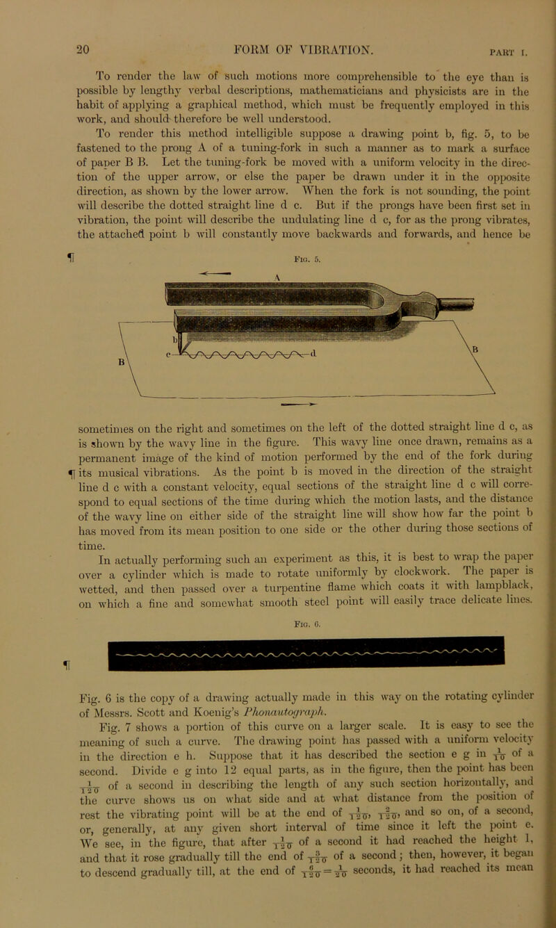 To render the law of such motions rnore comprehensible to tlie eye tlian is possible by lengthy verbal descriptions, mathematicians and pliysicists are in the habit of applying a graphical method, which must be frequently employed in this work, and should therefore be well understood. To render this method intelligible suppose a drawing point b, fig. 5, to be fastened to the prong A of a tuning-fork in such a manner as to mark a surface of paper B B. Let the tuning-fork be moved with a uniform velocity in the direc- tion of the upper arrow, or eise the paper be drawn under it in the opposite direction, as shown by the lower arrow. When the fork is not sounding, the point will describe the dotted straight line d c. But if the prongs have been first set in Vibration, the point will describe the undulating line d c, for as the prong vibrates, the attached point b will constantly move backwards and forwards, and hence be H Fia. 5. sometimes on the right and sometimes on the left of the dotted straight line d c, as is shown by the wavy line in the figure. This wavy line once drawn, remains as a permanent image of the kind of motion performed by the end of the fork during its musical vibrations. As the point b is moved in the direction of the straight line d c with a constant velocity, equal sections of the straight line d c will corre- spond to equal sections of the time during which the motion lasts, and the distance of the wavy line on either side of the straight line will show how far the point b has moved from its mean position to one side or the other during those sections of time. In actually performing such an experiment as this, it is best to wrap the papei over a cylinder which is made to rotate uniformly by clockwork. The papei is wetted, and then passed over a turpentine flame which coats it with lampblack, on which a fine and somewhat smooth steel point will easily trace delicate lines. Fio. ß. Fig. 6 is the copy of a drawing actually made in this way on the rotating cylinder of Messrs. Scott and Koenig’s Phonautograph. Fig. 7 shows a portion of this curve on a larger scale. It is easy to see the meaning of such a curve. The drawing point has passed with a uniform velocity in the direction e h. Suppose that it has described the section e g in yy of a second. Divide c g into 12 equal parts, as in the figure, then the point has been of a second in describing the length of any such section horizontally, and the curve shows us on what side and at what distance from the position of rest the vibrating point will be at the end of T-ip T-|p and so on, of a second, or, generally, at any given short interval of time since it left the point e. We see, in the figure, that after of a second it had reached the height 1, and that it rose gradually tili the end of yir-g- of a second; then, however, it began to descend gradually tili, at the end of T|-iT = ^ seconds, it had reached its mean