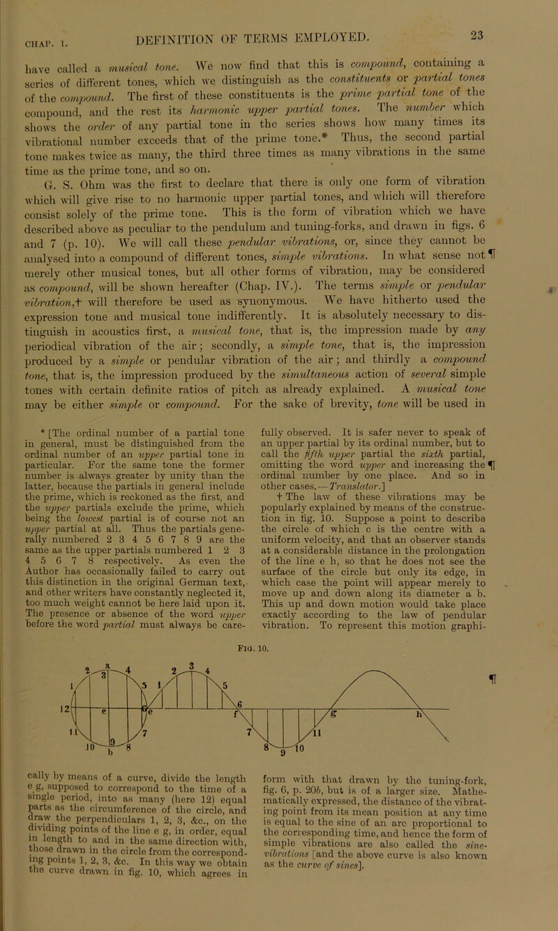 DEFINITION OF TERMS EMPLOYED. have called a musical tone. Wc now find that this is compound, containing a scries of different tones, which we distinguish as the constituents or partial tones 0f the compound. The first of these constituents is the prime partial tone of the compound, and the rest its harmonic upper partial tones. The number which shows the order of any partial tone in the series shows how many times its vibrational number exceeds that of the prime tone.* Thus, the second partial tone makes twice as many, the third three times as many vibrations in the same time as the prime tone, and so on. G. S. Ohm was the first to declarc that there is only one form of Vibration which will give rise to no harmonic upper partial tones, and which will therefore consist solely of the prime tone. This is the form of Vibration which we have dcscribed above as peculiar to the pendulum and tuning-forks, and drawn in figs. G and 7 (p. 10). We will call these pendular vibrations, or, since they cannot be analysed into a compound of different tones, simple vibrations. In what sense not rnerely other musical tones, but all other forms of Vibration, may be considered as compound, will be sliown hereafter (Chap. IV.). The terms simple or pendular Vibration,t will therefore be used as synonymous. We have hitherto used the expression tone and musical tone indifferently. It is absolutely necessary to dis- tinguish in acoustics first, a musical tone, that is, the impression made by any periodical Vibration of the air; secondly, a simple tone, that is, the impression produced by a simple or pendular Vibration of the air; and thirdly a compound tone, that is, the impression produced by the simultaneous action of several simple tones with certain definite ratios of pitch as already explained. A musical tone may be either simple or compound. For the sake of brevity, tone will be used in * [The ordinal number of a partial tone in general, must be distinguished from the ordinal number of an upper partial tone in particular. For the same tone the former number is always greater by unity than the latter, because the partials in general include the prime, which is reckoned as the first, and the upper partials exclude the prime, which being the loxocst partial is of course not an upper partial at all. Thus the partials gene- rally numbered 23456789 are the same as the upper partials numbered 12 3 4 5 6 7 8 respectively. As even the Author has occasionally failed to carry out this distinction in the original German text, and other writers have constantly neglected it, too much weight cannot be here laid upon it. The presence or absence of the Word upper before the word partial must always be care- fully observed. It is safer never to speak of an upper partial by its ordinal number, but to call the fifth upper partial the sixth partial, omitting the word upper and increasing the 51 ordinal number by one place. And so in other cases.—Translator.'] t The law of these vibrations may be popularly explained by means of the construc- tion in fig. 10. Suppose a point to describe the circle of which c is the centre with a uniform velocity, and that an observer Stands at a considerable distance in the Prolongation of the line e h, so that he does not see the surface of the circle but only its edge, in which case the point will appear rnerely to move up and down along its diameter a b. This up and down rnotion would take place exactly according to the law of pendular Vibration. To represent this rnotion graphi- Fm. 10. cally by means of a curve, divide the length e K> supposed to correspond to the time of a single period, into as many (here 12) equal parts as the circumfercnce of the circle, and draw the perpendiculars 1, 2, 3, &c., on the dividmg points of the line e g, in order, equal in length to and in the same direction with, tnose drawn in the circle from the correspond- mg points 1, 2, 3, &c. In this way wo obtain the curve drawn in fig. 10, which agrees in form with that drawn by the tuning-fork, fig. 6, p. 206, but is of a larger size. Mathe- matically oxpressed, the distance of the vibrat- ing point from its mean position at any time is equal to the sine of an arc proportional to the corresponding time, and henco the form of simple vibrations are also called the sine- vibrations [and the above curve is also known as the curve of sincs].