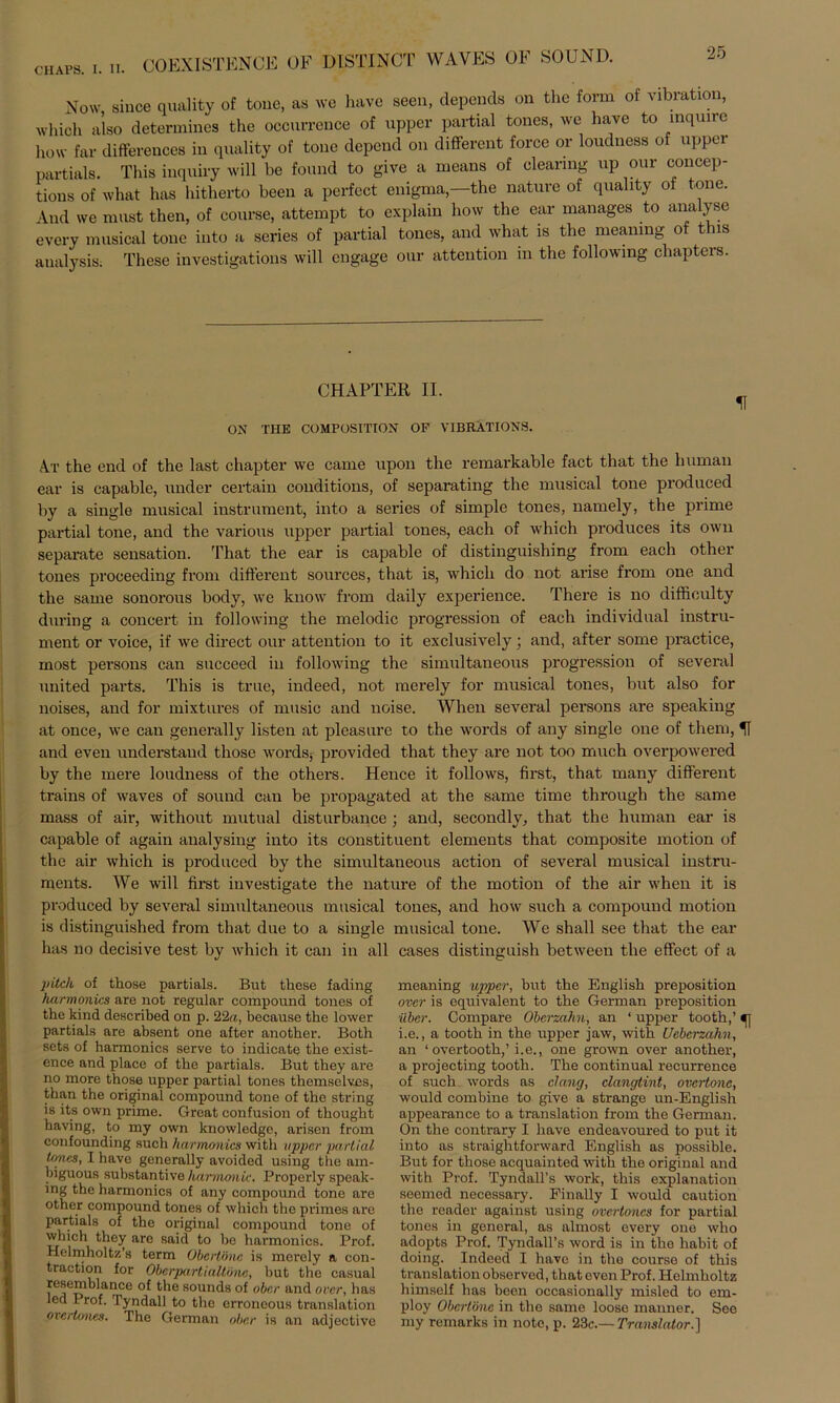 CH APS. I. II. CO EX ISTENGE OF DI STINCT WAVES OF SOUND. Now, since quality of tone, as we have seen, clepends on the form of Vibration, which also determines the occnrrence of upper partial tones, we have to inquire how far differences in quality of tone depcnd on different force or loudness of upper partials. This inquiry will be found to give a means of Clearing up our concep- tions of what has hitherto beeil a perfect enigma,—the nature of quality ot tone. And we must tlien, of course, attempt to explain how the ear manages to analyse every musical tone into a series of partial tones, and what is the meaning of this aualysis; These investigations will engage our attention in the following cliapters. CHAPTER II. ON THE COMPOSITION OF VIBRÄTIONS. At the end of the last chapter we came upon the remarkable fact that the human ear is capable, under certain conditions, of separating the musical tone produced by a single musical instrument, into a series of simple tones, namely, the prime partial tone, and the various upper partial tones, each of which produces its own separate Sensation. That the ear is capable of distinguishing from each other tones proceeding from different sources, that is, which do not arise from one and the sarne sonorous body, we know from daily experience. There is no diffioulty during a concert in following the melodic progression of each individual instru- ment or voice, if we direct our attention to it exclusively; and, after some practice, most persons can succeed in following the simultaneous progression of several united parts. This is true, indeed, not merely for musical tones, but also for noises, and for mixtures of music and noise. When several persons are speaking at once, we can generally listen at pleasure to the words of any single one of them, U and even understand those words, provided that they are not too much overpowered by the mere loudness of the others. Hence it follows, first, that many different trains of waves of sound can be propagated at the same time through the same mass of air, without mutual disturbance ; and, secondly, that the human ear is capable of again analysing into its constituent elements that composite motion of the air which is produced by the simultaneous action of several musical instru- ments. We will first investigate the nature of the motion of the air when it is produced by several simultaneous musical tones, and how such a compound motion is distinguished from that due to a single musical tone. We shall see that the ear has no decisive test by which it can in all cases distinguish between the effect of a pitek of those partials. But those fading harmonics are not regulär compound tones of the kind described on p. 22«, because the lower partials are absent one after another. Both sets of harmonics serve to indicate the exist- ence and place of the partials. But they are no more those upper partial tones themselves, than the original compound tone of the string is its own prime. Great confusion of thought having, to my own knowledge, arisen from confounding such harmonics witli upper partial tones, I have generally avoided using the am- biguous substantive harmouic. Properly speak- ing the harmonics of any compound tone are other compound tones of which the primes are partials of the original compound tone of which they are said to be harmonics. Prof. Helmholtz’s term Obertöne is merely a con- traction for Oberpartialtöne, but the casual resemblance of the sounds of ober and over, has led Prof. Tyndall to the erroneous translation oicrtones. The German ober is an adjective meaning upper, but the English preposition over is equivalent to the German preposition über. Compare Oberzahn, an ‘ upper tooth,’ i.e., a tooth in the upper jaw, with Ueberzahn, an ‘ overtooth,’i.e., one grown over another, a projecting tooth. The continual recurrence of such words as dang, clangtint, overtone, would combine to give a stränge un-English appearance to a translation from the German. On the contrary I have endeavoured to put it into as straightforward English as possible. But for those acquainted with the original and with Prof. Tyndall’s work, this explanation seemod necessary. Finally I would caution the rcader against using overtoncs for partial tones in general, as almost every one who adopts Prof. Tyndall’s Word is in the habit of doing. Indeed I have in the course of this translation observod, that even Prof. Helmlioltz himself has been occasionally misled to em- ploy Obertöne in the same loose manner. Seo my remarlcs in note, p. 23c.— Translator.]
