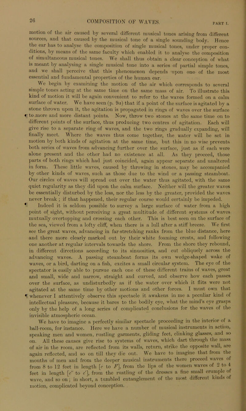 PART I. motion of the air caused by several different musical tones arising from different sonices, and that cansed by the musical tone of a single sounding body. Hence the ear has to analyse the composition of single musical tones, linder proper con- ditions, by means of the same faculty which enabled it to analyse the composition ot simultaneous musical tones. We sliall thus obtain a clear conception of what is meant by analysing a single musical tone into a series of partial simple tones, and we sliall perceive that this phenomenon depends upon one of the most essential and fundamental properties of the human ear. We begin by examining the motion of the air which corresponds to several simple tones acting at the same time on the same mass of air. To illustrate this kind of motion it will be again convenient to refer to the waves formed on a calm surface of water. We have seen (p. 9a) that if. a point of the surface is agitated by a stone thrown upon it, the agitation is propagated in rings of waves over the surface ^jto more and more distant points. Now, throw two stones at the same time on to different points of the surface, thus producing two centres of agitation. Each will give rise to a separate ring of waves, and the two rings gradually expanding, will finally meet. Where the waves thus come togetlier, the water will be set in motion by both kinds of agitation at the same time, but this in no wise prevents both series of waves from advancing further over the surface, just as if each were alone present and the other had no existence at all. As they proceed, those parts of both rings which had just coincided, again appear separate and unaltered in form. These little waves, caused by throwing in stones, may be accompanied by other kinds of waves, such as those due to the wind or a passing steamboat. Our circles of waves will spread out over the water thus agitated, with the same quiet regularity as they did upon the calm surface. Neither will the greater waves be essentially disturbed by the less, nor the less by the greater, provided the waves nevcr break ; if that happened, their regulär course would certainly be impeded. H Indeed it is seldom possible to survey a large surface of water from a high point of sight, without perceiving a great multitude of different Systems of waves mutually overtopping and Crossing each other. This is best seen on the surface of the sea, viewed from a lofty cliff, when there is a lull after a stiff breeze. We first see the great waves, advancing in far-stretching ranks from the blue distance, liere and there more clearly marked out by their white foaming crests, and following one another at regulär intervals towards the shore. From the shore they reboimd, in different directions according to its sinuosities, and cut obliquelv across the advancing waves. A passing steamboat forms its own wedge-shaped wake of waves, or a bird, darting on a fish, excites a small circular System. The eye of the spectator is easily able to pursue each one of these different trains of waves, great and small, wide and narrow, straight and curved, and observe how each passes over the surface, as undisturbedly as if the water over which it flits were not agitated at the same time by other motions and other forces. I must own that U whenever I attentively observe this spectacle it awakens in me a peculiar kind of intellectual pleasure, because it bares to the bodily eye, what the mind’s eye grasps only by the hclp of a long series of complicated conclusions for the waves of the invisible atmospheric ocean. We have to imagine a perfectly similar spectacle procecding in the interior of a ball-room, for instance. Here we have a number of musical instruments in action, speaking men and women, rustling garments, gliding fect, clinking glasses, and so on. All these causes give rise to Systems of waves, which dart through the mass of air in the room, are reflectcd from its walls, rcturn, strikc the opposite wall, are again reflected, and so on tili they die out. W e have to imagine that from the mouths of men and from the decpcr musical instruments there proceed \\a\es of from 8 to 12 feet in length [c to A7], from the lips of the women waves of 2 to 4 feet in length [c to F], from the rustling of the dresses a fine small crumple of wave, and so on; in short, a tumbled entanglcment of the most different kinds of motion, complicated beyond conception.