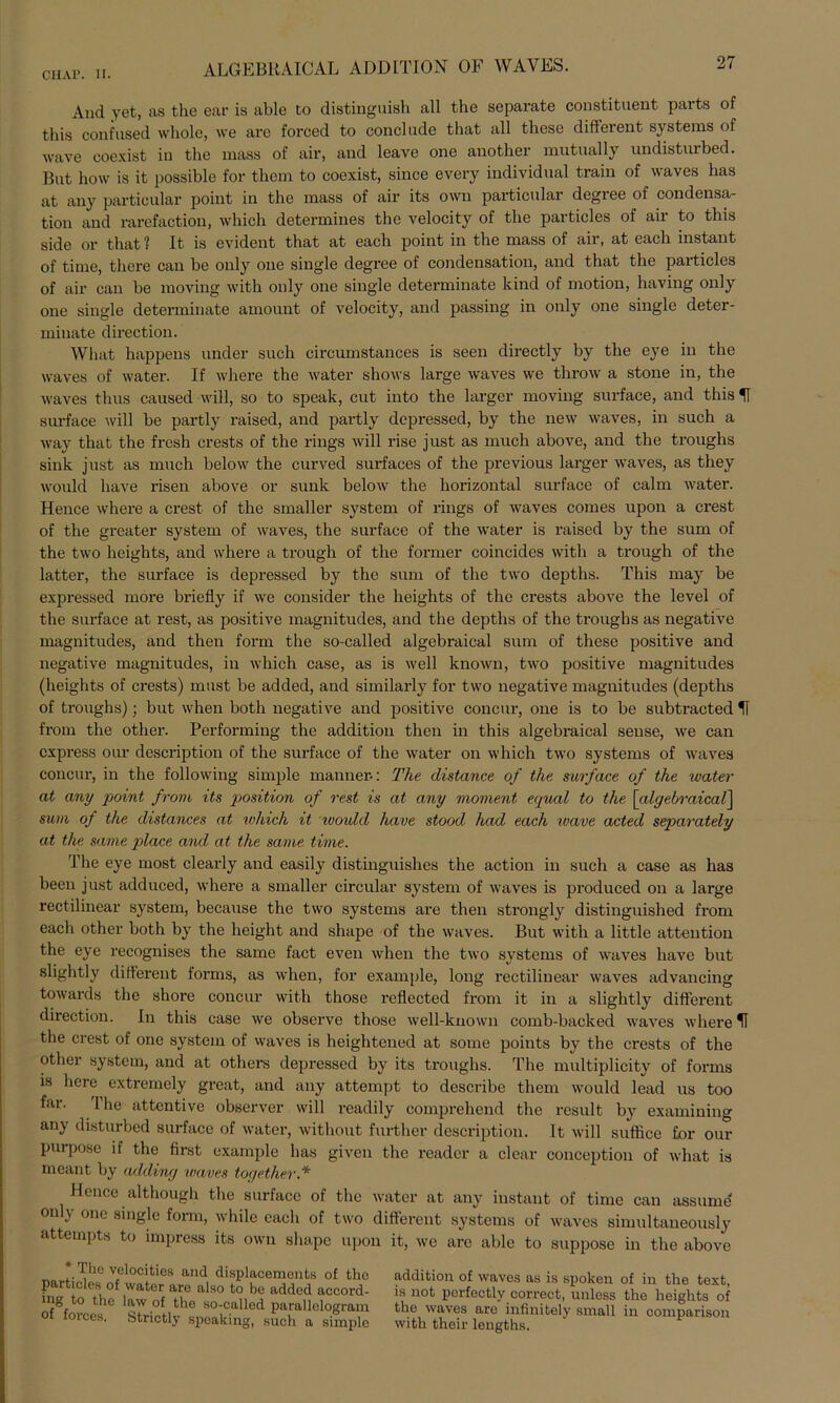 And yet, as the ear is able to distinguish all the separate constituent parts of this confused whole, \ve are forced to conclude that all these different Systems of wave coexist in the mass of air, and leave one another mutnally undistnrbed. But how is it possible for them to coexist, since every individual train of waves has at any particular point in the mass of air its own particnlar degree of condensa- tion and rarefaction, which determines the velocity of the particles of air to this side or that 1 It is evident that at each point in the mass of air, at each instant of time, there can be only one single degree of condensation, and that the particles of air can be moving with only one single determinate kind of motion, having only one single determinate amount of velocity, and passing in only one single deter- minate direction. What happens ander such circumstances is seen directly by the eye in the waves of water. If where the water shows large waves we throw a stone in, the waves thus caused will, so to speak, cut into the larger moving surface, and this U surface will be partly raised, and pavtly depressed, by the new waves, in such a way that the fresh crests of the rings will rise just as much above, and the troughs sink just as much below the curved surfaces of the previous larger waves, as they would liave risen above or sunk below the horizontal surface of calm water. Hence where a crest of the smaller System of rings of waves comes upon a crest of the greater System of waves, the surface of the water is raised by the sum of the two heights, and where a trough of the former coincides with a trough of the latter, the surface is depressed by the sum of the two depths. This may be expressed more briefly if we consider the heights of the crests above the level of the surface at rest, as positive magnitudes, and the depths of the troughs as negative magnitudes, and then form the so-called algebraical sum of these positive and negative magnitudes, in which case, as is well known, two positive magnitudes (heights of crests) must be added, and similarly for two negative magnitudes (depths of troughs); but when both negative and positive concur, one is to be subtracted U from the otlier. Performing the addition then in this algebraical sense, we can express our description of the surface of the water on which two Systems of waves concur, in the following simple mann er.: The distance of the surface of the water at any point from its position of rest is at any moment equal to the [algebraical] sum of the distances at ivhich it ivould have stood had each ivave acted separately at the same place and at the same time. The eye most clearly and easily distinguislies the action in such a case as has been just adduced, where a smaller circular System of waves is produced on a large rectilinear System, because the two Systems are then strongly distinguished from each other both by the height and shape of the waves. But with a little attention the eye recognises the same fact even when the two Systems of waves have but slightly different forms, as when, for example, long rectilinear waves advancing towards the sliore concur with those reflccted from it in a slightly different direction. In this case we observe those well-known comb-backed waves where U the crest of one System of waves is heightened at sorne points by the crests of the other System, and at others depressed by its troughs. The multiplicity of forms is here extremely great, and any attempt to describe them would lead us too far. 1 he attentive observer will readily comprehend the result by examining any disturbed surface of water, without further description. It will suffice for our purpose if the first example has given the reader a clear conception of what is meant by adding waves toyether.* Hence although the surface of the water at any instant of time can assume only one single form, while each of two different Systems of waves simultaneously attempts to impress its own shape upon it, we are able to suppose in the above Ihe velocities and displacemonts of the particles of water are also to be added accord- ing to the law of the so-called parallelogram O forces. Strictly speaking, such a simple addition of waves as is spoken of in the text, is not perfectly correct, unless the heights of the waves are infinitely small in comparison with their lengths.