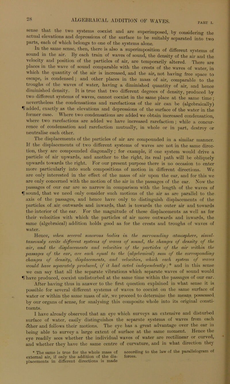 PART I. sense that the two Systems coexist and are superimposed, by considering the actual elevations and depressions of the surface to be suitably scparated into two pavts, eacb of which belongs to one of the Systems alone. In the same sense, then, there is also a superimposition of different Systems of sound in the air. By each train of vvaves of sound, the density of the air and the velocity and position of the particles of air, are temporarily altered. There are places in the wave of sound comparable with the crests of the waves of water, in which the quantity of the air is increased, and the air, not having free space to escape, is Condensed ; and other places in the mass of air, comparable to the troughs of the waves of water, having a diminished quantity of air, and hence diminished density. It is truc that two different degrees of density, produced by two different Systems of waves, cannot coexist in the same place at the same time; nevei theless the condensations and rarefactious of the air can be (algebraically) H added, exactly as the elevations and depressions of the surface of the water in the former case. Where two condensations are added we obtain increased condensation, where two rarefactious are added wo have increased rarefaction; whilc a concur- rence of condensation aud rarefaction mutually, in whole or in part, destroy or neutralise each other. The displacements of the particles of air are compounded in a similar manner. If the displacements of two different Systems of waves are not in the same direc- tion, they are compounded diagonally; for example, if one System would drive a particle of air upwards, and another to the right, its real path will be obliquely upwards towards the right. For our present purpose there is no occasion to enter more particularly into such compositions of motion in different directions. We are only interested in the effect of the mass of air upon the ear, and for this we are only concerned with the motion of the air in the passages of the ear. Now the passages of our ear are so narrow in comparison with the length of the waves of sound, that we need only consider such motions of the air as are parallel to the axis of the passages, and hence have only to distinguish displacements of the particles of air outwards and iuwards, that is towards the outer air and towards the interior of the ear. For the magnitude of these displacements as well as for their velocities with which the particles of air move outwards and inwards, the same (algebraical) addition holds good as for the crests and troughs of waves of water. Hence, when several sonorous bodies in the surrounding atmosphere, simul- taneously excite different Systems of ivaves of sound, the changes of density of the air, and the displacements and velocities of the particles of the air within the passages of the ear, are each equal to the (algebraical) mm of the corresponding changes of density, displacements, and velocities, which each System of waves would have separately produced, if it had acteel independently ;* and in this sense we can say that all the separate vibrations which separate waves of sound would 51 have produced, coexist undisturbed at the same time within the passages of our ear. After having thus in answer to the first question explained in what sense it is possiblc for several different Systems of waves to coexist on the same surface of water or within the same mass of air, we proceed to determine the means possessed by our organs of sense, for analysing this composite whole into its original eonsti- tuents. I have alrcady observed that an eye which surveys an extensive and disturbed surface of water, easily distinguishes the separate Systems of waves from each other and follows their motions. The eye has a great advantage over the ear in being able to survey a large extent of surface at the same moment. Hence the eye readily sees whether the individual waves of water are rectilinear or curved, and whether they have the same centre of curvature, and in what direction they * The same is truc for the whole mass of according to the law of the parallelogram of extemal air, if only the addition of the dis- forces. placements in different directions is made