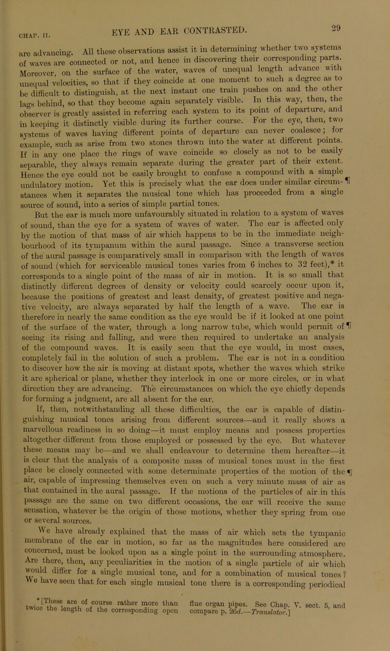 EYE AND EAR CONTRASTED. ure advaucing. All these observations assist it in determining whether two Systems of waves are connected or not, and hence in discovering their correspondrag parts. Moreover, on the surface of the water, waves of nneqnal length advance with unequal velocities, so that if tlicy coincide at one moment to such a degree as to be difficult to distiuguish, at the next instant one train pushes on and the other lao-s behind, so that they become again separately visible. In this way, then, the observer is greatly assisted in referring each System to its point of departure, and in keeping it distinctly visible during its further course. For the eye, then, two Systems of waves having different points of departure can never coalesce, foi example, such as arise from two stones thrown into the water at different points. If in auy one place the rings of wave coincide so closely as not to be easily Reparable, they always remain separate during the greater part of their extent. Hence the eye could not be easily brought to confuse a compound with a simple undulatory motion. Yet this is precisely what the ear does under similar circum- U stances when it separates the musical tone which has proceeded from a single source of sound, into a series of simple partial tones. But the ear is much more unfavourably situated in relation to a System of waves of sound, than the eye for a System of waves of water. The ear is affected only by the motion of that mass of air which happens to be in the immediate neigh- bourhood of its tympanum within the aural passage. Since a transverse section of the aural passage is comparatively small in comparison with the length of waves of sound (which for serviceable musical tones varies from 6 inches to 32 feet),* it corresponds to a single point of the mass of air in motion. It is so small that distinctly different degrees of densit}T or velocity could scarcely occur upon it, because the positions of greatest and least density, of greatest positive and nega- tive velocity, are always separated by half the length of a wave. The ear is therefore in nearly the same condition as the eye would be if it looked at one point of the surface of the water, through a long narrow tube, which would permit of H seeing its rising and falling, and were then required to undertake an analysis of the compound waves. It is easily seen that the eye would, in most cases, completely fail in the solution of such a pi'oblem. The ear is not in a condition to discover how the air is moving at distant spots, whether the waves which strike it are spherical or plane, whether they interlock in one or more circles, or in what directiou they are advaucing. The circumstances on which the eye chiefly depends for forming a j udgment, are all absent for the ear. If, then, notwithstanding all these difficulties, the ear is capable of distin- guishing musical tones arising from different sources—and it really shows a marvellous readiness in so doing—it must employ means and possess propertics altogether different from those employed or possessed by the eye. But whatever these means may be—and we shall endeavour to determine them hereafter—-it is clear that the analysis of a composite mass of musical tones must in the first place be closely connected with some determinate properties of the motion of the 5] air, capable of impressing themselves even on such a very minute mass of air as that contained in the aural passage. If the motions of the particles of air.in this passage are the same on two different occasions, the ear will receive the same Sensation, whatever be the origin of those motions, whether they spring from one or sevcral sources. We have alrcady explained that the mass of air which sets the tympanic membrane of the ear in motion, so far as the magnitudes here considered are coucemed, must be looked upon as a single point in the surrouuding atmosphere. Are there, then, any peculiarities in the motion of a single particle of air which would differ for a single musical tone, and for a combination of musical tones? VY e have seen that for each single musical tone there is a corresponding periodical [These are of course rather more than twice the length of the corresponding open flue organ pipes. See Chap. Y. sect. 5, and comparo p. 26d.—Translator.]