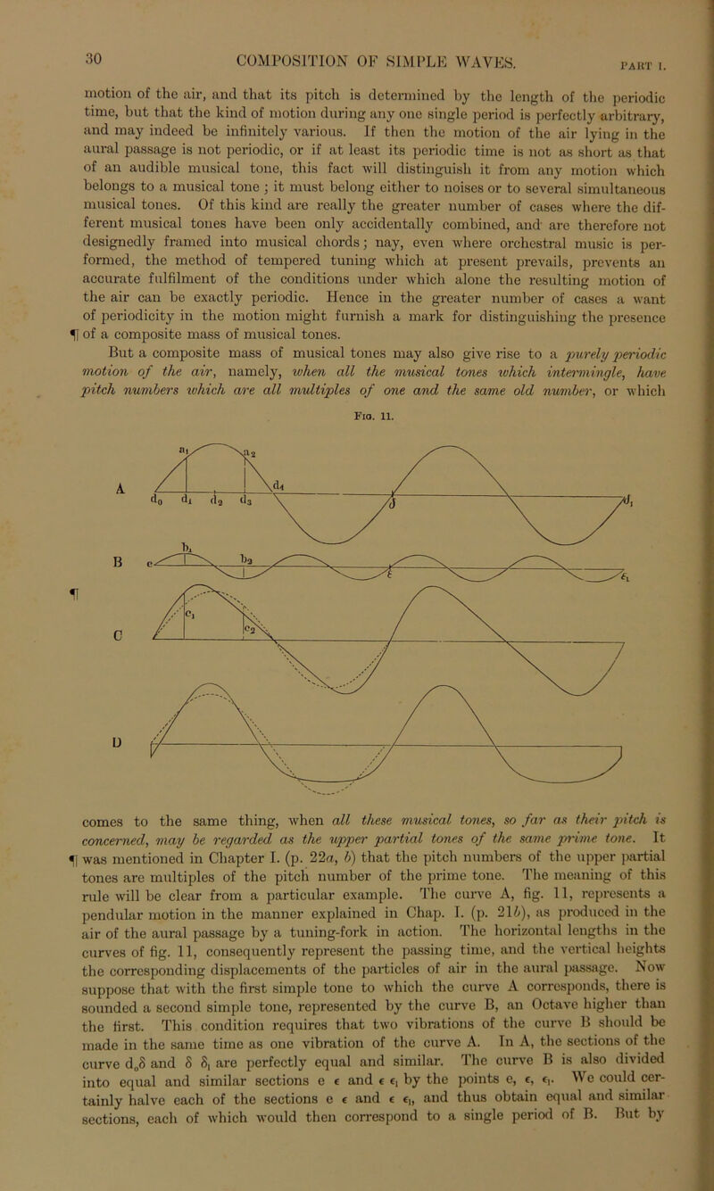 PART I. motion of the air, and that its pitch is determined by tlie length of the periodic time, but that the kind of motion during any one single period is perfectly arbitrary, and may indeed be infinitcly various. If then the motion of the air lying in the aural passage is not periodic, or if at least its periodic time is not as short as that of an audible musical tone, this fact will distinguish it from any motion which belongs to a musical tone ; it must belong either to noises or to several simultaneous musical toncs. Of this kind are really the greater number of cases where the dif- ferent musical tones have beeil only accidentally combincd, and are therefore not designedly framed into musical cliords; nay, even where orchestral music is per- formed, the metliod of tempered tuning which at present prevails, prevents an accurate fulfilment of the conditions under which alone the resulting motion of the air can be exactly periodic. Hence in the greater number of cases a want of periodicity in the motion might furnish a mark for distinguishing the presence U of a composite mass of musical tones. But a composite mass of musical tones may also give rise to a purely periodic motion of the air, narnely, when all the musical tones ivhich intermingle, have piteli numbers ivhich are all multiples of one and the same old number, or which Fio. 11. comes to the same thing, when all these musical tones, so far as their pitch is concerned, may be regarded as the upper partial tones of the same prime tone. It f was mentioned in Chapter I. (p. 22a, b) that the pitch numbers of the upper partial tones are multiples of the pitch number of the prime tone. The meaning of this rule will be clear from a particular example. The curve A, fig. 11, represents a pendular motion in the manner explained in Chap. I. (p. 214), as produced in the air of the aural passage by a tuning-fork in action. The horizontal lengths in the curves of fig. 11, consequently represent the passing time, and the vertical heights the corresponding displaccments of the particles of air in the aural passage. Now suppose that with the first simple tone to which the curve A corrcsponds, tliere is sounded a second simple tone, represented by the curve B, an Octave higher tlian the first. This condition requires that two vibrations of the curve B should be inade in the same time as one Vibration of the curve A. In A, the sections of the curve d„S and 8 8, are perfectly equal and similar. The curve B is also divided into equal and similar sections e e and c e, by the points e, e, f,. We could cer- tainly halve each of the sections e e and e e,, and thus obtain equal and similar sections, each of which would then correspond to a single period of B. But by