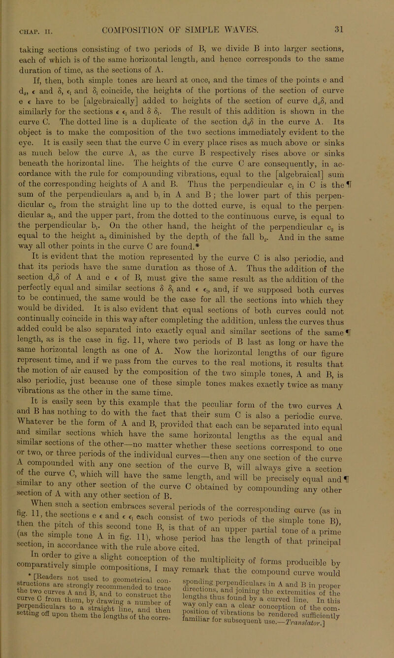 taking sections consisting of two periods of B, we divide B into larger sections, each of which is of the same horizontal lengtli, and hence corresponds to the same duration of time, as the sections of A. If, then, both simple tones are heard at once, and the times of the points e and d„, e and 8, e, and 8, coincide, the heights of the portions of the section of cnrve e e liave to be [algebraically] added to heights of the section of curve d„8, and similarly for the sections e e, and 8 8,. The result of this addition is sho\vn in the curve C. The dotted line is a duplicate of the section d0S in the curve A. Its object is to make the composition of the two sections immediately evident to the eye. It is easily seen that the curve C in every place rises as much above or sinks as much below the curve A, as the curve B respectively rises above or sinks beneath the horizontal line. The heights of the curve C are consequently, in ac- cordance with the rule for compounding vibrations, equal to the [algebraical] sum of the corresponding heights of A and B. Thus the perpendicular C! in C is the IT sum of the perpendiculars a, and b, in A and B ; the lower part of this perpen- dicular Cd from the straight line up to the dotted curve, is equal to the perpen- dicular a1( and the upper part, from the dotted to the continuous curve, is equal to the perpendicular b(. On the other hand, the height of the perpendicular c2 is equal to the height a2 diminished by the depth of the fall b2. And in the same way all other points in the curve C are found.* It is evident that the motion represeuted by the curve C is also periodic, and that its periods have the same duration as those of A. Thus the addition of the section du8 of A and e e of B, must give the same result as the addition of the perfectly equal and similar sections 8 and e e„ and, if we supposed both curves to be continued, the same would be the case for all. the sections into which they would be divided. It is also evident that equal sections of both curves could not continually coincide in this way after completing the addition, unless the curves thus added could be also separated into exactly equal and similar sections of the same If length, as is the case in fig. 11, where two periods of B last as long or have the same horizontal length as one of A. Now the horizontal lengths of our figure represent time, and if we pass from the curves to the real motion s, it results that the motion of air caused by the composition of the two simple tones, A and B, is also periodic, just because one of these simple tones makes exactly twice as many vibrations as the other in the same time. It is easily seen by this example that the peculiar form of the two curves A and B has nothing to do with the fact that their sum C is also a periodic curve. hatever be the form of A and B, provided that each can be separated into equal and similar sections which have the same horizontal lengths as the equal and similar sections of the other—no matter whether these sections correspond to one or two, or three periods of the individual curves-then any one section of the curve A compounded with any one section of the curve B, will always give a section simikr r ’ I the Same lenSth> and will be precisely equal and IT } f aUJ .0ther sectl0n of the curve C obtained by compounding any other section of A with any other section of B. ^ When such a section embraces several periods of the corresponding curve (as in theJ the^niteb 1£' ^ C°USist °f tW° periods of tlie simPle tone B), then the pitch of this second tone B, is that of an upper partial tone of a prime (as the simple tone A in fig. 11), whose period has the length of that nrinciml section, in accordance with the rule above cited. pnnupal „ order t0 g-ea slight conception of the multiplicity of forms producible bv “?rrry “,mP “n’I'08iti»8' 1 »V »»* that the compoundItetuld 8truc ^d- nfot u®ed to geometrical con- thfl iwn «trongly recommended to trace .»»OB, Md to construct the on mp ii , > uunsürueü tno nornpr^i' i fc^em’ by drawing a numbor of 2S arS n a Stlraight line> and then settmg off upon them the lengths of tho corre- sponding perpendiculars in A and B in proper directions, and joining the extremities of the lengths thus found by a curved line. In this way only can a clear conception of tho com- Position of vibrations be ronderod sufficieutly familiär for subsequent use.—Translator.] '