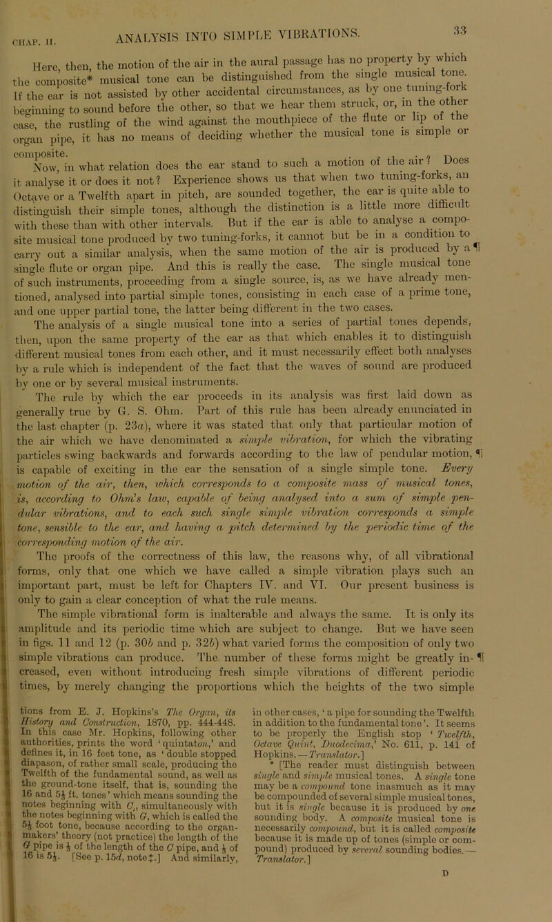 ANALYSIS IN TO SIMl’LE VI BRATIONS. Here then, tlie motion of the air in the aural passage has no property by wlnch tlie composite* musioal tone can be distinguished from the single musical tone. If the ear is not assisted by other accidental circumstances, as by one tnnmg-for beginning to sonnd before the other, so that we hear tliem struok, or, in the other case, the rnstling of the wind against the monthpiece of the flute or lip of the organ pipe, it has no means of deciding whether the musical tone is simple 01 Now, in wliat relation does the ear stand to such a motion of the air ? Does it analyse it or does it not? Experience shows us that when two tuning-forks, an Octave or a Twelfth apart in pitcli, are sounded together, the ear is quite able to distinguisli their simple tones, although the distinetion is a little more difticult with these than with other intervals. But if the ear is able to analyse a compo- site musical tone produced by two tuning-forks, it cannot but be in a condition to carry out a similar analysis, when the sarne motion of the air is produced by a IT single flute or organ pipe. And this is really the case. The single musical tone of such instruments, proceeding from a single source, is, as we have already men- tioned, analysed into partial simple tones, consisting in each case of a prime tone, and one upper partial tone, the lattcr being different in the two cases. The analysis of a single musical tone into a series of partial tones depends, then, upon the same property of the ear as that which enables it to distinguisli different musical tones from each other, and it must necessarily effect both analyses by a rule which is independent of the fact that the waves of sonnd are produced by one or by several musical instruments. The rule by which the ear proceeds in its analysis was first laid down as generally truc by G. S. Ohm. Part of this rule has been already enunciated in the last chapter (p. 23a), where it was stated that only that particular motion of the air which we have denominated a simple Vibration, for which the vibrating particles swing backwards and fonvards according to the law of pendular motion, H is capablc of exciting in the ear the Sensation of a single simple tone. Every motion of the air, then, which corresponds to a composite mass of musical tones, is, according to Ohm's law, capable of being analysed into a sum of simple pen- dular vibrations, and to each such single simple Vibration corresponds a simple tone, sensible to the ear, and having a pitch determined by the periodic time of the corresponding motion of the air. The proofs of the correctness of this law, the reasons why, of all vibrational forins, only that one which we have called a simple Vibration plays such an important part, must be left for Chapters IV. and VI. Our present business is only to gain a clear conception of what the rule means. The simple vibrational form is inalterable and always the same. It is only its amplitude and its periodic time which are subject to change. But we have seen in figs. 11 and 12 (p. 306 and p. 326) what varied forms the composition of only two simple vibrations can produce. The number of these forms might be greatly in- IT creased, even without introducing fresli simple vibrations of different periodic times, by merely changing the proportions which the hcights of the two simple tions from E. J. Hopkins’s The Organ, its History and Construction, 1870, pp. 444-448. In this casc Mr. Hopkins, following other authorities, prints the Word ‘ quintato«,’ and defines it, in 16 feet tone, as ‘ double stopped diapason, of rather small scale, producing tho Twelfth of the fundamental sound, as well as the ground-tone itself, that is, sounding tho 16 and 5J ft. tonos’ which means sounding tho notes beginning with C,, simultaneously with tho notes beginning with G, which is called the 5J foot tone, bocauso according to the organ- makers’ thcory (not practiee) the length of tho G pipe is }, of tho length of the C pipo, and of 16 is 5J. [See p. 15d, noteij:.] And similarly, in other cases, ‘ a pipe for sounding the Twelfth in addition to the fundamental tone It seems to be properly the Englisli stop ‘ Twelfth, Octavc Quint, Duodccima,’ No. 611, p. 14i of Hopkins. — Translator.] * [The reador must distinguisli between single and simple musical tones. A single tone may be a compound tone inasmuch as it may be compounded of several simple musical tones, but it is single beoause it is produced by one sounding body. A composite musical tone is necessarily^ compound, but it is called composite because it is made up of tones (simple or com- pound) produced by several sounding bodies. — Translator.]