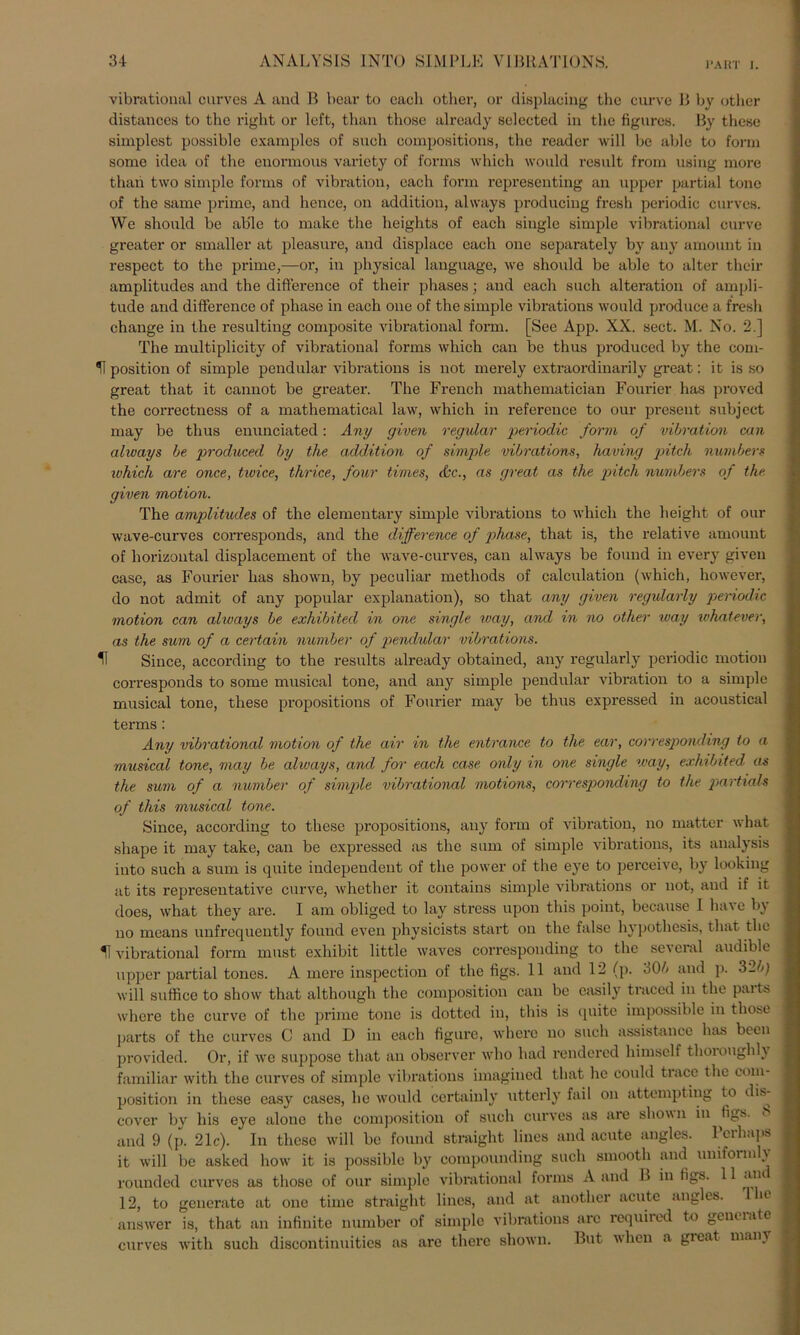vibrational curves A and B bear to eacli other, or displacing the curve B by other distances to the right or left, than those already selected in tlie figures. By these simplest possible cxamples of such compositions, the reader will be able to form some idea of the enormous variety of forme which would result from using more than two simple forms of Vibration, each form representing an upper partial tone of the same prime, and hence, on addition, always producing fresh periodic cnrves. We shonld be able to make the heights of each single simple vibrational curve greater or smaller at pleasure, and displace each one separately by auy amount in respect to the prime,—or, in physical language, we shoidd be able to alter their amplitudes and the difterence of their phases; and each such alteration of ampli- tude and difference of phase in each one of the simple vibrations would produce a fresh change in the resulting composite vibrational form. [See App. XX. sect. M. No. 2.] The multiplicity of vibrational forms which can be thus produced by the com- II position of simple pendular vibrations is not merely extraordinarily great: it is so great that it cannot be greater. The French mathematician Fourier has proved the correctness of a mathematical law, which in reference to our present subject may be thus enunciated: Any given regulär periodic form of Vibration can always be produced by the addition of simple vibrations, having pitch numbers which are once, twice, thrice, four times, &c., as great as the pitch numbers of the given motion. The amplitudes of the elementary simple vibrations to which the height of our wave-curves corresponds, and the difference of phase, that is, the relative amount of horizontal displacement of the wave-curves, can always be found in every given case, as Fourier has shown, by peculiar methods of calculation (which, however, do not admit of any populär explanation), so that any given regularly periodic motion can always be exliibited in one single way, and in no other way whatever, as the sum of a certain number of pendular vibrations. 11 Since, according to the results already obtained, any regularly periodic motion corresponds to some mnsical tone, and any simple pendular Vibration to a simple musical tone, these propositions of Fourier may be thus expressed in acoustical terms: Any vibrational motion of the air in the entrance to the ear, corresponcling to a musical tone, may be always, and for each case only in one single way, exhibited as the sum of a number of simple vibrational motions, corresponding to the partials of this musical tone. Since, according to these propositions, any form of Vibration, no matter what shape it may take, can be expressed as the sum of simple vibrations, its analysis into such a sum is quite independent of the power of the eye to perceive, by looking at its representative curve, whether it contaius simple vibrations or not, and if it does, what they are. I am obliged to lay stress upon this point, because 1 ha\e by no mcans unfrequently found even physicists Start on the false hypothesis, that the U vibrational form must exhibit little waves corresponding to the several audible upper partial tones. A mere inspection of the figs. 11 and 12 (p. 30/> and p. 32/q will suffice to show that although the composition can be casily traced in the parts where the curve of the prime tone is dotted in, this is quite impossible in those parts of the curves C and D in each figure, where no such assistance has bcen provided. Or, if we suppose that an observer who had rendered himself thoroughly familiär with the curves of simple vibrations imagined that he could trace the com- position in these easy cases, he would certainly utterly fail on attempting to dis- cover by bis eye alono the composition of such curves as are shown in tigs. and 9 (p. 21c). In these will be found straight lines and acute augles. Pcrhaps it will be asked how it is possible by compounding such srnooth and uniform y rounded curves as those of our simple vibrational forms A and B in tigs. 11 an 12, to generate at one time straight lines, and at another acute angles. 1 10 answer is, that an infinite number of simple vibrations are required to geneiate curves with such discontinuities as are there shown. But wlien a gieat many