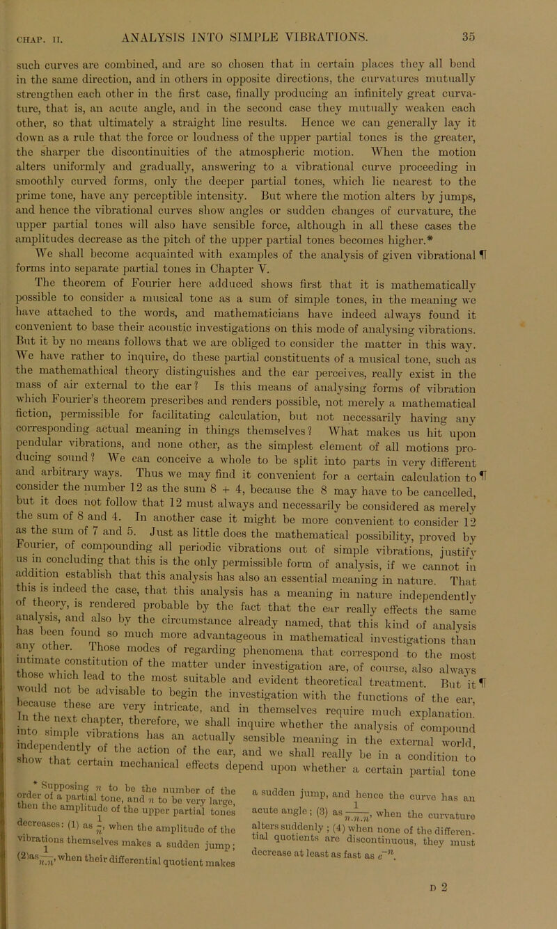 such curves are combined, and are so cliosen timt in certain places they all bond in the same direction, and in otliers in opposite directions, the curvatures mutually strengthen each other in the first case, finally producing an infinitely great curva- ture, that is, an acute angle, and in the second case they mutually weaken each other, so that ultimatcly a straight line results. Hence we can generally lay it down as a rule that the force or loudness of the upper partial tones is the greater, the sharper the discontinuities of the atmospheric motion. When the motion alters uniformly and gradually, answering to a vibrational curve proceeding in smoothly curved forms, only the deeper partial tones, which lie nearest to the prime tone, have any perceptible intensity. But wliere the motion alters hy jumps, and hence the vibrational curves sliow angles or sudden clmnges of curvature, the upper partial tones will also have sensible force, although in all these cases the amplitudes decrease as the pitch of the upper partial tones becomes higher.* We shall become acquainted with examples of the analysis of given vibrational H forms into separate partial tones in Chapter Y. The theorem of Fourier here adduced shows first that it is mathematically possible to consider a musical tone as a sum of simple tones, in the meaning we have attached to the words, and mathematicians have indeed always found it convenient to base their acoustic investigations on this mode of analysing vibrations. But it by no means follows that we are obliged to consider the matter in this way. Y'e have rather to inquire, do these partial constituents of a musical tone, such as the mathemathical theory distinguishes and the ear perceives, really exist in the mass of air external to the ear? Is this means of analysing forms of Vibration which Fourier’s theorem prescribes and renders possible, not merely a mathematical fiction, peimissible for facilitating calculation, but not necessarily having anv corresponding actual meaning in things themselves? What makes us hit upon pendular vibrations, and none other, as the simplest element of all motions pro- ducing sound ? We can conceive a whole to be split into parts in very different and arbitrary ways. Tlius we may find it convenient for a certain calculation to ^ consider the number 12 as the sum 8 + 4, because the 8 may have to be cancelled, but it does not follow that 12 must always and necessarily be considered as merely the sum of 8 and 4. In another case it might be more convenient to consider 12 as the sum of 7 and 5. Just as little does the mathematical possibility, proved by Fourier, of compounding all periodic vibrations out of simple vibrations, iustifv us m conchidmg that this is the olily permissible form of analysis, if we cannot in ac c ltion establish that this analysis has also an essential meaning in nature. That t nsMs indeed the case, that this analysis has a meaning in nature independently of theory, is rendered probable by the fact that the ear really effects the same analysis, and also by the circumstance already named, that this ldnd of analysis ant ZZ t! 80 mUf m0/e advantageous in mathematical investigations than iy other. Those modes of regardmg phenomena that correspond to the most ntimate Constitution of the matter under investigation are, of course, also always those which lead to the most suitable and evident theoretieal treatment But \t 11 ™,1<1 not ho advisable to begin the Investigation with the f,motion» of the a l7Z°, ft 7 VT ?‘ricate' “d in ‘>=™elves «phre mach explanatta I . . c,iaPter> thercforc, tve shall inquire whether the analysis of compound • - o vibrations has an aotually sensible meaning in the external worlrl independently of the aetion of the ear, and we shall really be LToondiZ o S ow at certain mechamcal effects depend upon whether a certain partial tone ™wS !PP°S11t? to bo the number of the thpn m a parifc-ValJtone’ and n fco bc vei7 largo, then the amplitude of the upper partial tones decreases: (1) as when the amplitude of the vibrations themselves makes a sudden jump; (2'asWwbcn their differential quotient makes a sudden jump, and hence the curve has a acute angle; (3) as^, when the curvatui alters suddenly ; (4) when none of the differei tial quotients are diacontinuous, they mui decrease at least as fast as e~n.