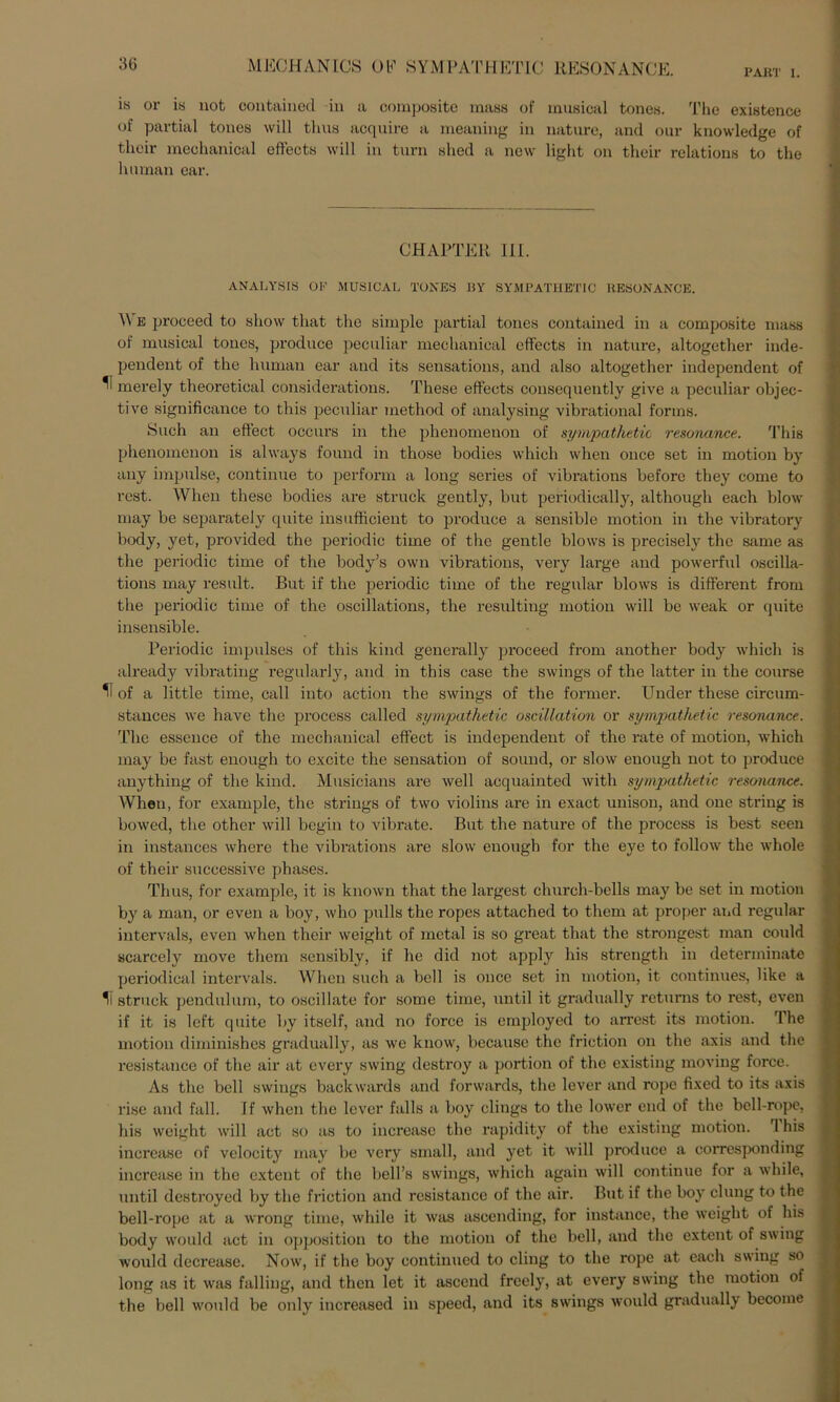 PAKT I. is or is not contained in a composite mass of musical tones. The existence of partial tones will thus acquire a meaning in nature, and our knowledge of tlieir mechanical effects will in turn ahed a new light on their relationa to the human ear. CHAPTER 111. ANALYSIS OF MUSICAL TONES BY SYMPATHETIC RESONANCE. A\ e proceed to aliow tliat the simple partial tonea contained in a composite mass of musical toncs, produce peculiar mechanical effects in nature, altogether inde- pendent of the human ear and its sensations, and also altogether independent of ^ merely theoretical considerations. These effects consequently give a peculiar objec- tive significance to this peculiar method of analysing vibrational forma. Such an eftect oecurs in the phenomenon of syrnpathetic resonance. This phenomenon is always found in those bodies whieh when once set in motion by any impulse, continue to perform a long series of vibrations before they come to rest. When these bodies are struck gently, but periodically, although each blow may be separately quite insufficient to produce a sensible motion in the vibratory body, yet, provided the periodic time of the gentle blows is precisely the same as the periodic time of the body’s own vibrations, very large and powerful oscilla- tions may result. But if the periodic time of the regulär blows is different from the periodic time of the oscillations, the resulting motion will be weak or quite insensible. Periodic impulses of this kind generally proceed from another body whieh is already vibrating regularly, and in this case the Swings of the latter in the course IT of a little time, call into action the Swings of the former. Under these circum- stances we have the process called syrnpathetic oscillation or syrnpathetic resonance. The essence of the mechanical effect is independent of the rate of motion, whieh may be fast enough to excite the Sensation of sound, or slow enough not to produce anything of the kind. Musicians are well acquainted with syrnpathetic resonance. When, for example, the strings of two violins are in exact unison, and one string is bowed, the other will begin to vibrate. But the nature of the process is best seen in instances where the vibrations are slow enough for the eye to follow the whole of their successive phases. Thus, for example, it is known that the largest church-bells may be set in motion by a man, or even a boy, who pulls the ropes attached to them at proper atid regulär intervals, even when their weight of metal is so great that the strongest man could scareely move them sensibly, if he did not apply his strength in determinate periodical intervals. When such a bell is once set in motion, it continues, like a IT struck pendulum, to oscillate for some time, until it gradually returns to rest, even if it is left quite by itself, and no force is employed to arrest its motion. The motion diminishes gradually, as we know, bccausc the friction on the axis and the resistance of the air at every swing destroy a portion of the existing moving force. As the bell Swings backwards and forwards, the lever and rope fixed to its axis rise and fall. If when the lever falls a boy clings to the lower end of the bell-rope, his weight will act so as to increase the rapidity of the existing motion. T his inerease of velocity may be very small, and yet it will produce a corresponding increase in the extent of the bell’s Swings, whieh again will continue for a while, until destroyed by the friction and resistance of the air. But if the boy clung to the bell-rope at a wrong time, while it was ascending, for instance, the weight of his body would act in Opposition to the motion of the bell, and the extent of swing would decrease. Now, if the boy eontinued to cling to the rope at each swing so long as it was falling, and then let it ascend freely, at every swing the motion of the bell would be only increased in speed, and its Swings would gradually become