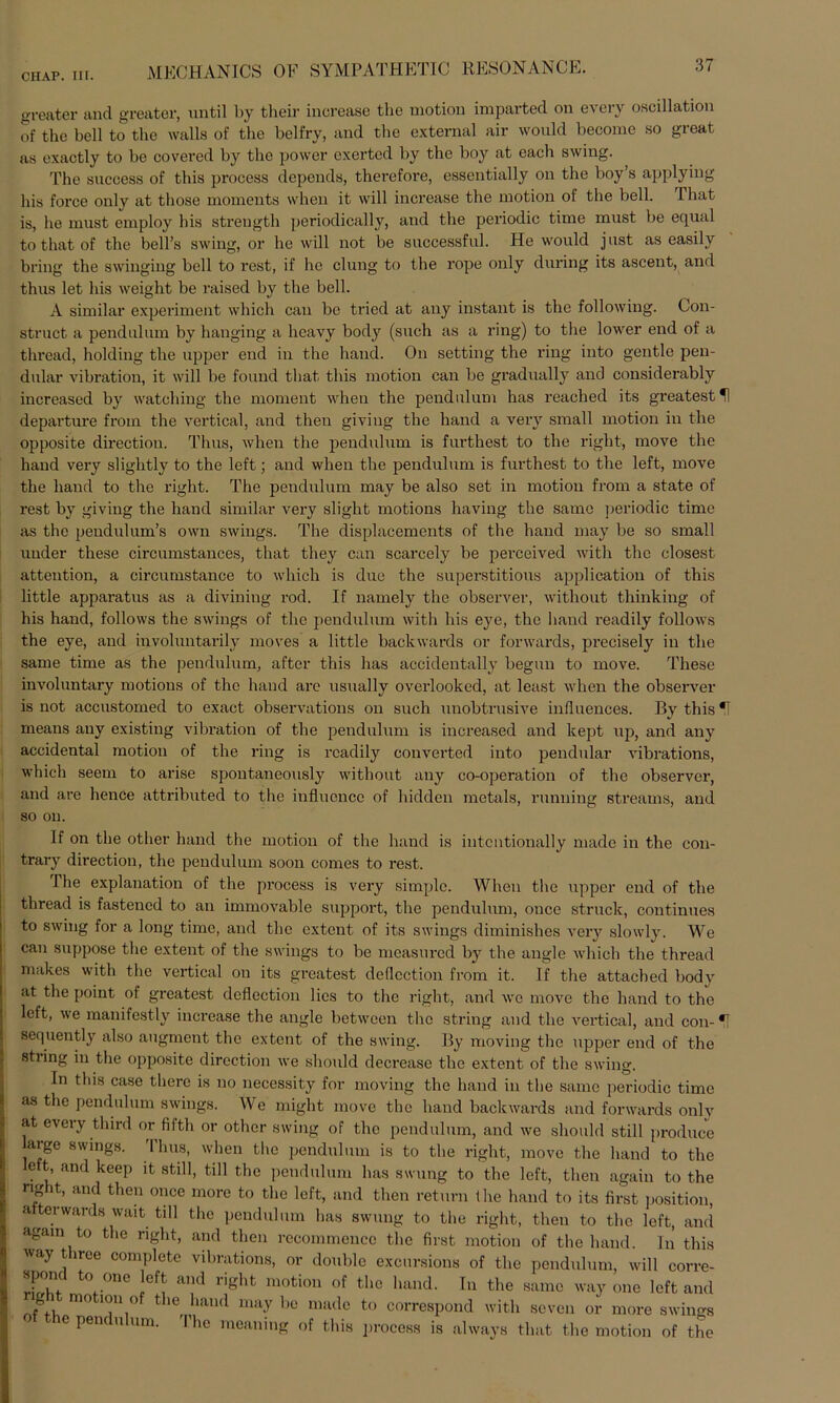 greater and greater, until by their increaae tlie motion imparted on every oscillation of the bell to the walla of the belfry, and the external air wonld become so great as exactly to be covered by the power exerted by the boy at each swing. The snccess of this process depcnds, therefore, essentially on the boy’s applying his force only at those moments when it will increase the motion of the bell. Phat is, he must employ his strength periodically, and the periodic time must be equal to that of the bell’s swing, or he will not be successful. He would just as easily bring the swinging bell to rest, if he clung to the rope only during its ascent, and thus let his weight be raised by the bell. A similar experiment which can be tried at any instant is the following. Con- struct a pendulum by hanging a heavy body (such as a ring) to the lower end of a thread, holding the upper end in the hand. On setting the ring into gentle pen- dular Vibration, it will be found that this motion can be gradnally and considerably increascd by watching the moment when the pendulum has reached its greatestH departure from the vertical, and then giving the hand a very small motion in the opposite directiou. Thus, when the pendulum is furthest to the right, move the hand very slightly to the left; and when the pendulum is furthest to the left, move the hand to the right. The pendulum may be also set in motion from a state of rest by giving the hand similar very sliglit motions having the samo periodic time as the pendulum’s own Swings. The displacements of the hand may be so small uuder these circumstances, that they can scarcely be perceived with the closest attention, a eircumstance to which is due the superstitious application of this little apparatus as a divining rod. If namely the observer, without thinking of his hand, follows the Swings of the pendulum with his ejm, the hand readily follows the eye, and involuntarily moves a little backwards or Forwards, precisely in the same time as the pendulum, after this has accidentally begun to move. These involuntary motions of the hand are usually overlooked, at least when the observer is not accustomed to exact observations on such unobtrusive influences. By this*! means any existing Vibration of the pendulum is increased and kept up, and any accidental motion of the ring is readily converted into pendular vibrations, which seem to arise spontaneously without any co-operation of the observer, and are hence attributed to the influence of hidden metals, running streams, and so on. If on the other hand the motion of the hand is intcntionally madc in the con- trary direction, the pendulum soon comes to rest. The explanation of the process is very simple. When the upper end of the thread is fastened to an immovable Support, the pendulum, once Struck, continues to swing for a long time, and the extent of its Swings diminishes very slowly. We can suppose the extent of the Swings to be measured by the angle which the thread makes with the vertical on its greatest dedcction from it. If the attached body at the point of greatest deflection lies to the right, and we move the hand to the left, we manifestly increase the angle between the string and the vertical, and con- *! sequently also augment the extent of the swing. By moving the upper end of the string in the opposite direction we should decrease the extent of the swing. In this case there is no necessity for moving the hand in the same periodic time as the pendulum Swings. We might move the hand backwards and forwards only at every third or fifth or other swing of the pendulum, and we should still produce large Swings. Thus, when the pendulum is to the right, move the hand to the e t, and keep it still, tili the pendulum has swung to the left, then again to the right, and then once more to the left, and then return the hand to its first position, a terwards wait tili the pendulum has swung to the right, then to the left, and again to the right, and then recommencc the first motion of the hand. In this way t iree complete vibrations, or double excursions of the pendulum, will corre- spond to onc left and right motion of the hand. In the same way one left and ght motion of the lmnd may be made to correspond with seven or more Swings e penc u um. I he meaning of this process is always that the motion of the