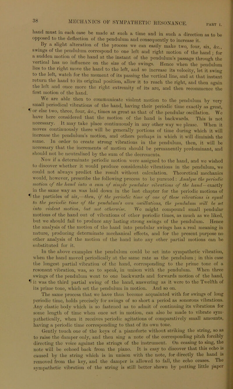 PAKT I. M1CCHANICS OF SYMPATH ET1C UHSONANCE. lmnd must in cacli case be made at such a time and in such a dircction as to be opposed to the defiection of the pendulum and consequently to iucrease it. By a slight alteration of the process we can easily rnake two, four, six, <fcc., swmgs of the pendulum correspond to one left and right motion of the hand ; for a sudden motion of the hand at the instant of the pendulum’s passage through the vertical has uo influence on the size of the Swings. Hence when the pendulum lies to the right move the hand to the left, and so iucrease its velocity, let it swing to the left, watch for the moment of its passing the vertical line, and at that instant leturn the hand to its original position, allow it to reach the right, and then again the left and once morc the right extremity of its arc, and then recommence the first motion of the hand. A\ e aie able then to communicato violent motion to the pendulum bv verv small periodical vibrations of the hand, liaving their periodic time exactly as great, '* 01 eise two, three, four, etc., times as great as that of the pendular oscillation. We have liere considered that the motion of the hand is backwards. This is not necessary. It may takc plaec continuously in any other way we plcasc. When it moves continuously tliere will be general ly portions of time during which it will iucrease the pendulum s motion, and others perhaps in which it will diminish the same. In order to create strong vibrations in the pendulum, then, it will be necessary that the increments of motion should be permanently predominant, and should not be neutralised by the sum of the decrements. Now if a determinate periodic motion werc assigned to the hand, and we wished to discover whether it would produce considerablc vibrations in the pendulum, we could not always predict the result without calculation. Theoretical mechanics would, however, prescribe the following process to be pursued : Analyse the periodic motion of the hand into a sum of simple pendular vibrations of the. hand—exactly in the same way as was laid down in the last chapter for the periodic motions of H the particles of air,—then, if the 'periodic time of one of these vibrations is equal to the periodic time of the pendidum's own oscillations, the pendulum will be set into violent motion, but not otherwise. We might compound small pendular motions of the hand out of vibrations of other periodic times, as mucli as we liked, but we should fail to produce any lasting strong Swings of the pendulum. Hence the analysis of the motion of the hand into pendular Swings has a real meaning in nature, producing determinate meehanical effccts, and for the present purpose no other analysis of the motion of the hand into any other partial motions can be substituted for it. In the above examples the pendulum could be set into sympathetic Vibration, when the hand moved periodically at the same rate as the pendulum: in this case the longest partial Vibration of the hand, oorrespondiug to the prime tone of a resonant Vibration, was, so to speak, in uuison with the pendulum. When three Swings of the pendulum weilt to one backwards and forwards motion of the hand, 11 it was the third partial swing of the hand, auswering as it were to the Twelfth of its prime tone, which set the pendulum in motion. And so on. The same process that we have thus become acquainted with for swings of long periodic time, holds prccisely for Swings of so short a period as sonorous vibrations. Any elastic bodv which is so fastened as to admit of continuing its vibrations for soine length of time when once set in motion, can also be made to vibrate sym- puthetically, when it receives periodic agitations of comparatively small amounts, liaving a periodic time corresponding to that of its own tone. Gentlv touch one of the keys of a pianoforte without striking the string, so as to raise the damper only, and then sing a note of the corresponding pitch forcibly directing the voice against the strings of the instrument. On ceasing to sing, the note will be echoed back from the piano. It is easy to discover that this echo is caused by the string which is in unison with the note, for directly the hand is removed from the key, and the damper is allowed to fall, the echo ceases. The sympathetic Vibration of the string is still better shown by putting little paper