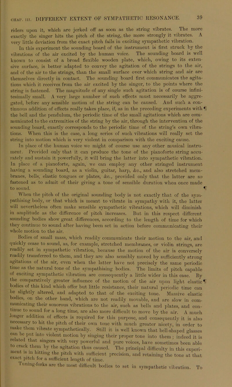 CHap. in. DIFFERENT EXTENT OF SYMPATHETIG RESONANCE. riders upon it, which are jerked ofl as soon as the string vibrates. The more exactly the singer hits the pitch of the string, the more strongly it vibrates. A very little deviation from the exaet pitch fails in exciting sympathetic Vibration. In this experimcnt the sounding hoard of the instrument is first struck by the vihrations of the air excited by the human voice. The sounding hoard is well known to consist of a hroad flexible wooden plate, which, owing to its exten- sive surface, is better adapted to convey the agitation of the strings to the air, and of the air to the strings, than the small surface over which string and air are themselves directly in contact. The sounding board first communicates the agita- tions which it receives from the air excited by the singer, to the points where the string is fastened. The magnitude of any single such agitation is of course infini- tesimally small. A very large number of such effects must necessarily be aggre- gated, before any sensible motion of the string can be caused. And such a con- tinuous addition of effects really takes place, if, as in the preceding experiments with U the bell and the pendulum, the periodic time of the small agitations which are com- municated to the extremities of the string by the air, through the intervention of the sounding board, exactly corresponds to the periodic time of the string’s own vibra- tions. When this is the case, a long series of such vibrations will really set the string into motion which is very violent in comparison with the exciting cause. In place of the human voice we might of course use any other musical instru- ment. Provided only that it can produce the tone of the pianoforte string accu- ratelv and sustain it powerfully, it will bring the latter into sympathetic Vibration. In place of a pianoforte, again, we can employ any other stringed instrument having a sounding board, as a violin, guitar, harp, Ac., and also stretched mem- branes, bells, elastic tongues or plates, Ac., provided only that the latter are so fastened as to admit of their giving a tone of sensible duration when once made to sound. II When the pitch of the original sounding body is not exactly that of the sym- pathising body, or that which is meant to vibrate in sympathy with it, the latter will nevertlieless often make sensible sympathetic vibrations, which will diminish in amplitude as the difference of pitch increases. But in this respect different sounding bodies show great differences, according to the length of time for which they continue to sound after having beeil set in action before communicating their wliole motion to the air. Bodies of small mass, which readily communicate their motion to the air, and quickly cease to sound, as, for example, stretched membranes, or violin strings, are 1 eadily set in sympathetic Vibration, because the motion of the air is conversely readily transferred to thern, and they are also sensibly moved by sufficiently strong agitations of the air, even when the latter liave not precisely the same periodic time as the natural tone of the sympathising bodies. The limits of pitch capable of exciting sympathetic Vibration are consequently a little wider in this case. By the comparatively greater influence of the motion of the air upon light elastic U bodies of this kind which offer but little resistance, their natural periodic time can be slightly altered, and adapted to that of the exciting tone. Massive elastic bodies, on the other band, which are not readily movable, and are slow in com- municating their sonorous vibrations to the air, such as bells and plates, and con- tinue to sound for a long time, are also more difficult to move by the air. A much longer addition of effects is required for this purpose, and consequently it is also necessary to hit the pitch of their own tone with much greater nieety, in Order to make them vibrate sympathetically. Still it is well known that bell-shaped glasses can be put mto violent motion by singing their proper tone into them ; indeed it is re atecl that Singers with very powerful and pure voices, have sometimes been able to crack them by the agitation thus caused. The principal difficulty in this experi- men w in lntting the pitch with sufficient precision, and retaining the tone at that exact pitch for a sufficient length of time. 1 uning-forks are the most difficult bodies to set in sympathetic Vibration. To