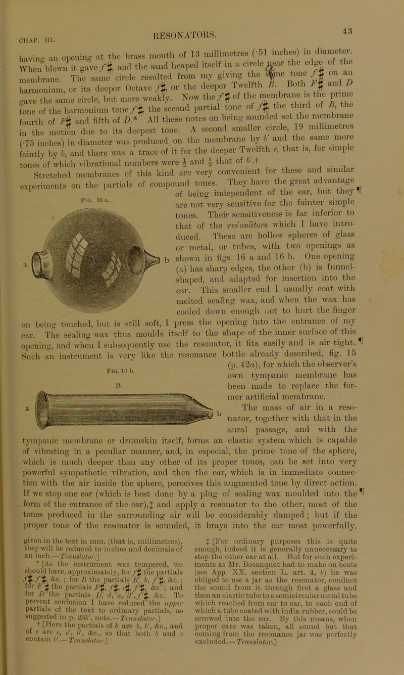 CII AP. III. Fig. 10 a. having an opening at the brass mouth of 13 millimetres (-51 incbes) in dianreten When blown it ga.e f% and the sand bcaped itself in a circle near the edge ot tbe 1 mbranc. Th! same circle resnltcd from niy giving the fc» tone ) % on an harnioimmi, or its deeper Octare /#, or the deeper Twelfth 11. Both /# and D gave the same circle, bnt rnore weakly. New the /# of the membrane is the pnrne tone of the harmonium tone/'f, the second partial tone of ,t% the tlurd of B the fourth of P& and fifth of D* All tliese notes on being sounded set the membrane in the motion due to its deepest tone. A second smaller circle, 19 millimetres (•75 inches) in diametcr was produced on the membrane y > anc le same moi e faintly by h, and there was a trace of it for the deeper Twelfth e, that is, for simp e tones of whicli vibrational nnmbers were i and i that of h .f . Stretched membranes of this kind are very convenient for these and similar experiments on the partials of compound tones. They have the great advautage of being independent of the ear, bnt they II are not very sensitive for the faiuter simple tones. Their sensitiveness is far inferior to that of the res'oriätors whicli I have intro- duced. These are hollow splieres of glass or metal, or tubes, with two openings as shown in figs. 16 a and 16 b. One opening (a) has sharp edges, the other (b) is funnel- shaped, and adapted for insertion into the ear. This smaller end I usually coat with melted sealing wax, and when the wax has cooled down enough not to hurt the finger press the opening into the entrance of my ear. The sealing wax thus moulds itself to the shape of the inner surface of this opening, and when I subsecpiently use the resonator, it fits easily and is air-tight. ^1 Such an instrument is very like the resonance bottle already described, fig. 15 (p. 42a), for whicli the observer’s own tympanic membrane has been made to replace the for- mer artificial membrane. The mass of air in a reso- nator, together with that in the aural passage, and with the tympanic membrane or drumskin itself, forms an elastic System whicli is capable of vibrating in a peculiar manner, and, in especial, the prime tone of the sphere, which is milch deeper than any other of its proper tones, can be set into very powerful sympathetic Vibration, and tlien the ear, which is in immediate connec- tion with the air inside the sphere, perceives this augmented tone by direct action. If we stop one ear (which is best done by a plug of sealing wax moulded into the ^ form of the entrance of the ear), J and apply a resonator to the other, most of the tones produced in the surrounding air will be considerably damped; but if the proper tone of the resonator is sounded, it brays into the ear most powerfully. 011 being touched, but is still soft, 1 i Fig.lü b. given in the text in mm. (that is, millimetres) they will be reducecl to inches and decimals o an inch.—Translator.'] [As the instrument was tempered, w< - Lj punuuil.1 J-fr, / li, ITU / 0*, UCU. , for /Ahe partials Jj, d,a, \',J% &c. T. prevent confusiou I have reduced the uppa partials of the text to ordinary partials, a suggested in p. 23i', note.— Translator.] t [Here the partials of b are b, //, &c., am of e are c, c, b', <fcc., so that both b and contain b'.—Translator.]. t [For ordinary purposes this is quite enough, indeed it is generally unnecessary to stop the other ear at all. But for such experi- ments as Mr. Bosanquet had to make on beats (see App. XX. section L. art. 4, b) he ivas obliged to use a jar as tlio resonator, conduct the sound from it through first a glass and then an elastic tube to a semicircular metal tube which reached from ear to ear, to each end of which a tube coated with india-rubber, could be screwed into the ear. By this means, when proper care was taken, all sound but that coming from tho resonance jar was perfectly excluded.—Translator.]