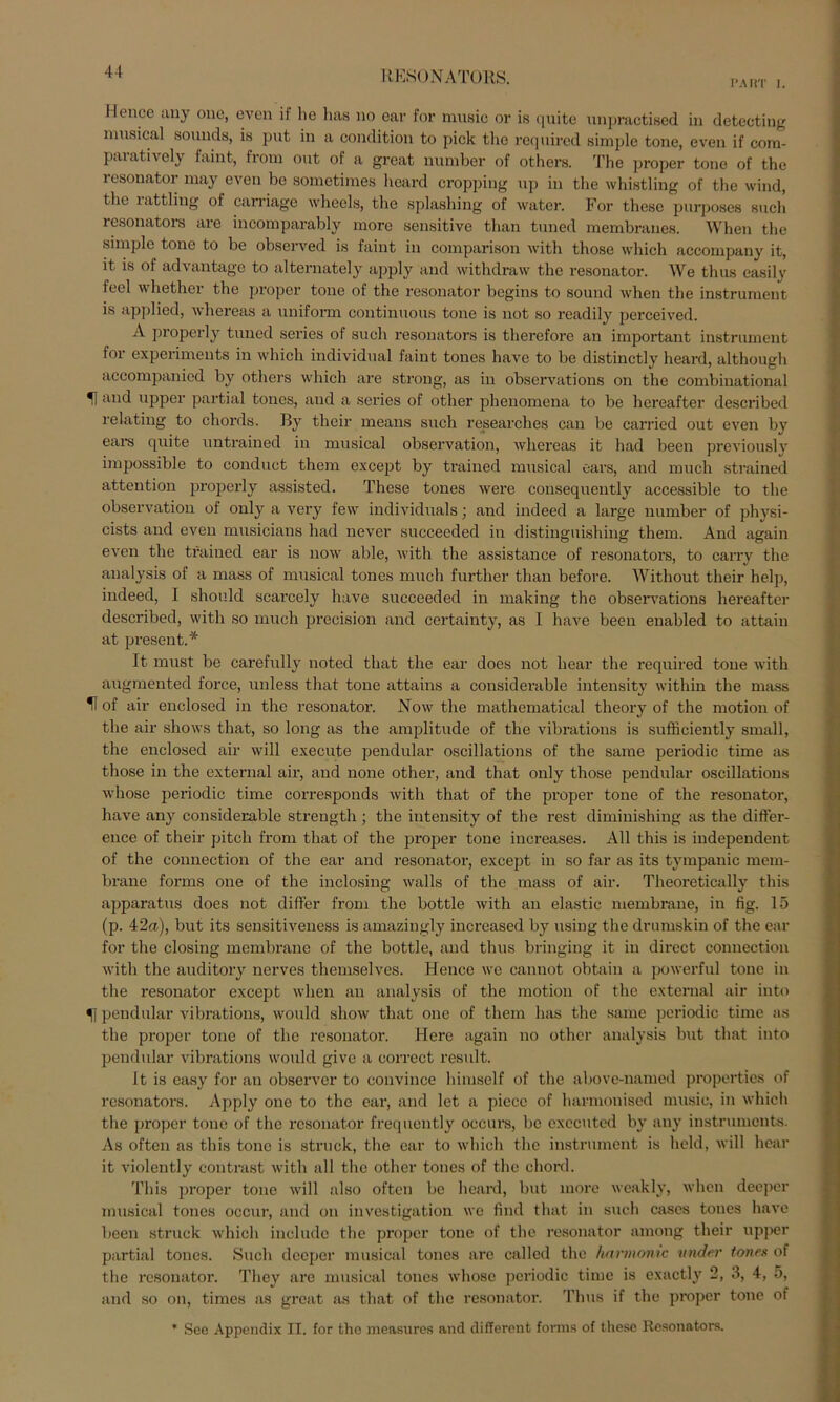 PART i. Iloncc any onc, even ii ho has no ear for music or is quite unpractised in detecting musical souuds, is put in a condition to pick tlic required simple tone, even if com- paiatively faint, from out of a great number of others. The proper tone of the lesonator may even be sometimes heard cropping up in the whistling of the wind, the rattling of carriage wheels, the splashing of water. For these purposes such resonators are incomparably more sensitive than tuned membranes. When tlie simple tone to be observed is faint in comparison with those which accompany it, it is of advantage to alternately apply and withdravv the resonator. We thus easily feel whether the proper tone of the resonator begins to sound when the instrument is applied, whereas a uniform continuous tone is not so readily perceived. A properly tuned series of such resonators is therefore an important instrument for experiments in which individual faint tones have to be distinctly heard, although accompanied by others which are strong, as in observations on the combinational and upper partial tones, and a series of other phenomena to be hereafter described relating to chords. By their means such researches can be carried out even by ears quite untrained in musical observation, whereas it had been previously impossible to conduct them except by trained musical oars, and much strained attention properly assisted. These tones were consequently accessible to the observation of only a very fevv individuals; and indeed a large number of physi- cists and even musicians had never succeeded in distinguishing them. And again even the trained ear is now able, with the assistance of resonators, to carry the analysis of a mass of musical tones much further than before. Witliout their help, indeed, I should scai’cely have succeeded in making the observations hereafter described, with so much precision and certainty, as 1 have been enabled to attain at present.* It must be carefully noted that the ear does not liear the required tone with augmented force, unless that tone attains a considerable intensity within the mass H of air enclosed in the resonator. Now the mathematical theory of the motion of the air shows that, so long as the amplitude of the vibrations is sufficiently small, the enclosed air will execute pendular oscillations of the same periodic time as those in the external air, and none other, and that only those pendular oscillations whose periodic time corresponds with that of the proper tone of the resonator, have any considerable strength ; the intensity of the rest diminishing as the differ- ence of their pitch from that of the proper tone increases. All this is independent of the Connection of the ear and resonator, except in so far as its tympanic mem- brane forms oue of the inclosing walls of the mass of air. Theoretically this apparatus does not differ from the bottle with an clastic membrane, in fig. 15 (p. 42a), but its sensitiveness is amazingly increased by using the drumskin of the ear for the closing membrane of the bottle, and thus bringing it in direct connection with the auditory nerves themselves. Hence we canuot obtain a powerful tone in the resonator except when an analysis of the motion of the external air into 51 pendular vibrations, would show that one of them has the same periodic time as the proper tone of the resonator. Here again no other analysis but that into pendular vibrations would give a correct result. It is easy for an observer to convince himsclf of the abovc-named propertics of resonators. Apply one to the ear, and let a piecc of harmonised music, in which the proper tone of the resonator frequently occurs, be exccuted by any instruments. As often as this tone is struck, the ear to which the instrument is held, will hear it violently contrast with all the other tones of the chord. This proper tone will also often be heard, but more weakly, when deeper musical tones occur, and on investigation we find that in such cases toues have been struck which include the proper tone of the resonator among their upper partial tones. Such deeper musical tones are called the harmonic nnder tones of the resonator. Tliey are musical tones whose periodic time is exactly 2, 3, 4, 5, and so on, times as great as that of the resonator. Thus if the proper tone of * See Appendix II. for the measures and different forms of these Resonators.