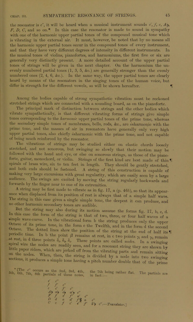 the resonator is c, it will be hoard when a musical instrument sounds c,f, c, A'ry, F, D, C, and so on.* In this case the resonator is made to sound in sympathy with one of the harmonic upper partial tones of the compound musical tone which is vibrating in the external air. It must, however, be noted that by no means all the harmonic upper partial tones occur in the compound tones of every instrument, and that they have very different degrees of intensity in different instruments. In the musical tones of violins, pianofortes, and harmouiums, the first five or six are geuerally very distinctly present. A more detailed account of the upper partial tones of strings will be given in the next chapter. On the harmonium the un- evenly numbered partial tones (1, 3, 5, &c.) are generally stronger than the evenly numbered ones (2, 4, 6, &c.). In the same way, the upper partial tones are clearly heard by means of the resonators in the singing tones of the human voice, but differ in strength for the different vowels, as will be shown hereafter. H Among the bodies capable of strong sympathetic Vibration must be reckoned stretched strings which are connected with a sounding board, as on the pianoforte. The principal mark of distinction between strings and the other bodies which vibrate sympathetically, is that different vibrating forms of strings give simple tones correspondiug to the harmonic upper partial tones of the prime tone, whereas the secondary simple tones of membranes, bells, rods, &c., are mharmonic with the prime tone, and the masses of air in resonators have generally only very high upper partial tones, also chiefly mharmonic with the prime tone, and not capable of beiug much reinforced by the resonator. The vibrations of strings may be studied eitlier on elastic chords loosely stretched, and not sonorous, but swinging so slowly that their motion may be followed with the liand and eye, or eise on sonorous strings, as those of the piano- forte, guitar, monochord, or violin. Strings of the first kind are best made of thin U spirals of brass wire, six to ten feet in length. They should be gently stretched, and both ends should be fastened. A string of this construction is capable of rnaking very large excursions with great regularity, which are easily seen by a large audience. The Swings are excited by moving the string regularly backwards and fonvards by the finger near to one of its extremities. A string may be first made to vibrate as in fig. 17, a (p. 466), so that its appear- ance when displaced from its position of rest is always that of a simple half wave. 1 he string m this case gives a single simple tone, the deepest it can produce, and no other harmonic secondary tones are audible. But the string may also during its motion assume the forms fig. 17, b c d. In this case the form of the string is that of two, three, or four half waves of a simple wave-curve. In the vibrational form b the string produces only the upper Octavc of its prime tone, in the form c the Twelfth, and in the form d the second ° aV’G' 1 he dotted Imes show the position of the string at the end of half its 11 periodic tune, ln b the point ß remains at rest, in c two points y, and y, remain at rest, in d three points 8„ 8* 8, These points are called nodes. In a swinghm spiral wire the nodes are readily seen, and for a rcsonant string they are shown by 1 tle paper ridcrs which are jerked off from the vibrating parts and remain sitting ^i c nodes. When, then, the string is divided by a node into two swinging cotions, it produces a simple tone having a pitch number double that of the prime 5ti,* cTv® nl occ!irs as thö 2ud- 3rd, 4tli tn, Gth, 7th, 8th partials of these notef tho 7th being ratlier flat, in fact:— c' c f f c C c' /' c A\> a\) cjj a'|> c p f c' f «' c r> d a d’ /'# «. c ' c J c e f b’b c.— 'Translator.] The partials are