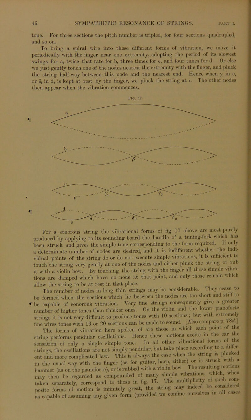 tone. For three sections the pitch number is tripled, for four sections qnadrupled, and so on. To bring a spiral wire into tliese different fonns of Vibration, \ve move it periodically with the fingcr near one extrcmity, adopting the period of its slowest Swings for a, twice that rate for b, three times for c, and four times for d. Or eise we just gently touoh one of the nodes nearest the extremity with the fingcr, and pluck the string half-way between this node and the nearest end. Hence when y\ in e, or 8, in d, is kept at rest by the fingcr, wc pluck the string at e. The other nodes then appcar when the Vibration commcnces. FIG. 17. u For a sonorous string the vibrational forms of fig. 17 abovc arc most purcly produced by applying to its sounding board the handle of a tuning-fork which has been struck and gives the simple tone correspouding to the form requircd. lf onl} a determinate number of nodes are desired, and it is indifferent whethei the indi vidual points of the string do or do not execute simple vibrations, it is sutficient to touch the string very gently at one of the nodes and either pluck the stiing oi iah it with a violiu bow. By touching the string with the finger all those simple vibra- tions are damped whicli liave no node at that point, and only those remain vliici allow the string to be at rest in that place. The number of nodes in long thin strings may be considerable. They cease to be formed when the sections which lie between the nodes are too short and stifi to H be capable of sonorous Vibration. Very fine strings consequentl) giie a gieatei number of higher tones than thicker ones. On the violin and the lowei piano oi tc strings it is not very difficult to produce tones with 10 sections; but wit i cxtmne i fine wires tones with 16 or 20 sections can be made to sound. [Also compare p. i bd.J The forms of Vibration liere spoken of arc those in which cach pomt o ic string performs pendular oscillations. Hence tliese motions excite in t ic eai t ie Sensation of only a single simple tone. In all other vibrational forms o ut strings, the oscillations are not simply pendular, but take place accordmg to ,u 1 cl ent and morc complicatcd law. This is always the case when the stimg is p uc t in the usual way with the finger (as for guitar, liarp, zithei) oi is stiucv hammer (as on the pianoforte), or is rubbed with a violin bow. 1 he iesu ting mo i i may then be regarded as compounded of many simple vibrations, wlnch when taken separately, correspond to those in fig. 17. Ihe multip lcity o suc i com posite forms of motion is infinitely great, the string may mdeed be considered as capable of assuming any given form (provided we confine ourselves m all edsu