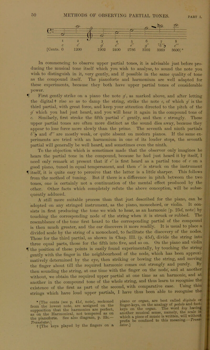 PART I. [Cents. 0 1200 1902 2100 2786 3102 3369 3600]* In commencing to observe upper partial tones, it is advisable just before pro- ducing the musical tone itself which you wish to analyse, to sound the note you wish to distinguish in it, very gently, and if possible in the same quality of tone as the compound itself. The pianoforte and harmonium are well adapted for these experiments, because they both have upper partial tones of considerable power. U First gently strike on a piano the note cj, as marked above, and after letting the digital t rise so as to damp the string, strike the note c, of which g is the third partial, with great force, and keep your attention directed to the pitch of the g' which you had just heard, and you will hear it again in the compound tone of c. Similarly, first stroke the fiftli partial e gently, and tlien c strongly. These upper partial tones are often more distinct as the sound dies away, because they appear to lose force more slowly than the prime. The seventh and ninth partials l>\) and d! are mostly weak, or quite absent on modern pianos. If the same ex- periments are tried with an harmonium in one of its louder stops, the seventh partial will generally be well heard, and sometimes even the ninth. To the objection which is sometimes made that the observer only imagines he hears the partial tone in the compound, because he had just heard it by itself, I need only remark at present that if e is first heard as a partial tone of c on a good piano, tuned in equal temperament, and then e” is struck on the instrument U itself, it is quite easy to perceive that the latter is a little sharper. This follows from the method of tuning. But if there is a diflference in pitch between the two tones, one is certainly not a continuation of the mental effect produced by the other. Other facts which completely refute the above conception, will be subse- quently adduced. A still more suitable process than that just described for the piano, can be adopted on any stringed instrument, as the piano, monochord, or violin. It con- sists in first producing the tone we wish to hear, as an harmonic [p. 25c/, note] by touching the corresponding node of the string when it is struck or rubbed. The resemblance of the tone first heard to the corresponding partial of the compound is then much greater, and the ear discovers it more readily. It is usual to place a divided scale by the string of a monochord, to facilitate the discovery of the nodes. Those for the third partial, as sliown in Chap. III. (p. 45d), divide the string into three equal parts, those for the fiftli into five, and so on. On the piano and violin U the position of these points is easily found experimentally, by touching the string gently with the finger in the neighbourhood of the node, which lnis beeil approxi- matively determined by the eye, then striking or bowing the string, and moving the finger about tili the required harmonic comes out strongly and purely. By then sounding the string, at one time with the finger on the node, and at anothcr witliout, we obtain the required upper partial at one time as an harmonic, and at anothcr in the compound tone of the wliole string, and thus learn to recoguise the existence of the first as part of the secoud, with comparative ease. Using thin strings which have loud upper partials, I have thus been able to recognise the * [The Cents (see p. Aid, note), reckoned from the lowest note, are assigned on the supposition that the harmonics are perfect, as on the Harmonical, not tempered as on the pianoforte. See also diagram, p. 22c.— Translator.'] f [The keys played by the fingers on a piano or orgau, are best called digitals or liuger-koys, on the analogy of pcdals and foot- keys on the organ. The word kcy having another musical sense, namely, the scale in which a piece of music is vritten, will without prefix be confined to this meaning.—Trans- lator.]