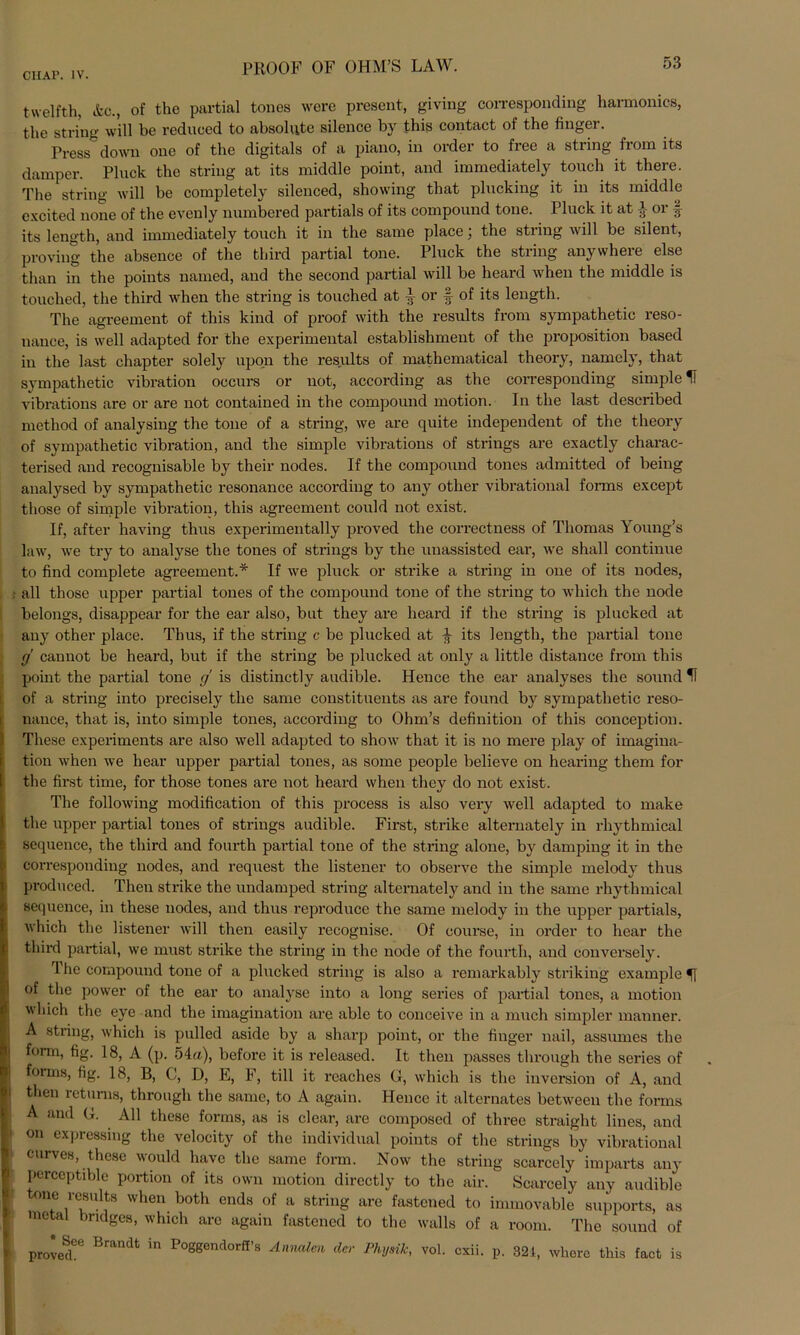 twelfth, Ae., of the partial tones were present, giving corresponding harmonics, the String will be reduced to absolute silence by this contact of the finger. Press down one of the digitals of a piano, in order to free a string from its damper. Pluck the string at its middle point, and immediately tonch it there. The string will be completely silenced, showing that plucking it in its middle excited none of the evenly numbered partials of its componnd tone. Plnck it at } or § its length, and immediately touch it in the same place; the string will be silent, proving the absence of the third partial tone. Pluck the string anywhere eise than in the points named, and the second partial will be heard when the middle is touched, the third when the string is touched at | or § of its length. The agreement of this kind of proof with the results from sympathetic reso- nance, is well adapted for the experimental establishment of the proposition based in the last chapter solely upon the results of mathematical theory, namely, that sympathetic Vibration oocurs or not, according as the corresponding simple H vibrations are or are not contained in the compound motion. In the last described method of analysing the tone of a string, we are quite independent of the theory of sympathetic Vibration, and the simple vibrations of strings are exactly charac- terised and recognisable by their nodes. If the compound tones admitted of being analysed by sympathetic resonance according to any other vibrational forms except tliose of simple Vibration, this agreement could not exist. If, after having thus experimentally proved the correctness of Thomas Young’s law, we try to analyse the tones of strings by the unassisted ear, we shall continue to find complete agreement.* If we pluck or strike a string in one of its nodes, . all those upper partial tones of the compound tone of the string to wliich the node belongs, disappear for the ear also, but they are heard if the string is plucked at any other place. Thus, if the string c be plucked at $ its length, the partial tone (j cannot be heard, but if the string be plucked at only a little distance from this point the partial tone g is distinctly audible. Hence the ear analyses the sound of a string into precisely the same constituents as are found by sympathetic reso- nance, that is, into simple tones, according to Ohm’s definition of this conception. These experiments are also well adapted to show that it is no mere play of imagina- tion when we hear upper partial tones, as some people believe on hearing them for the first time, for those tones are not heard when they do not exist. The following modification of this process is also very well adapted to make the upper partial tones of strings audible. First, strike alternately in rhythmical sequence, the third and fourth partial tone of the string alone, by damping it in the corresponding nodes, and request the listener to observe the simple melody thus produced. Then strike the undamped string alternately and in the same rhythmical sequence, in these nodes, and thus reproduce the same melody in the upper partials, which the listener will then easily recognise. Of course, in order to hear the third partial, we must strike the string in the node of the fourth, and conversely. 1 he compound tone of a plucked string is also a remarkably striking example of the power of the ear to analyse into a long series of partial tones, a motion which the eye and the imagination are able to conceive in a much simpler manner. A string, which is pulled aside by a sharp point, or the finger nail, assumes the form, fig. 18, A (p. 54«), before it is released. It then passes through the series of forms, fig. 18, B, C, D, E, F, tili it reaches G, which is the inversion of A, and then returns, through the same, to A again. Hence it alternates between the forms A and G. All these forms, as is clear, are composed of three straight lines, and ! on expressing the velocity of the individual points of the strings by vibrational curves, these would liavc the same form. Now the string scarcely imparts any perccptible portion of its own motion directly to the air. Scarcely any audible one results when both ends of a string are fastened to immovable supports, as metal bndges, which are again fastened to the walls of a room. The sound of proved“ Brandt ^ P°ggend0rf!’'S der Physik, vol. exii. p. 321, wberc this fact is