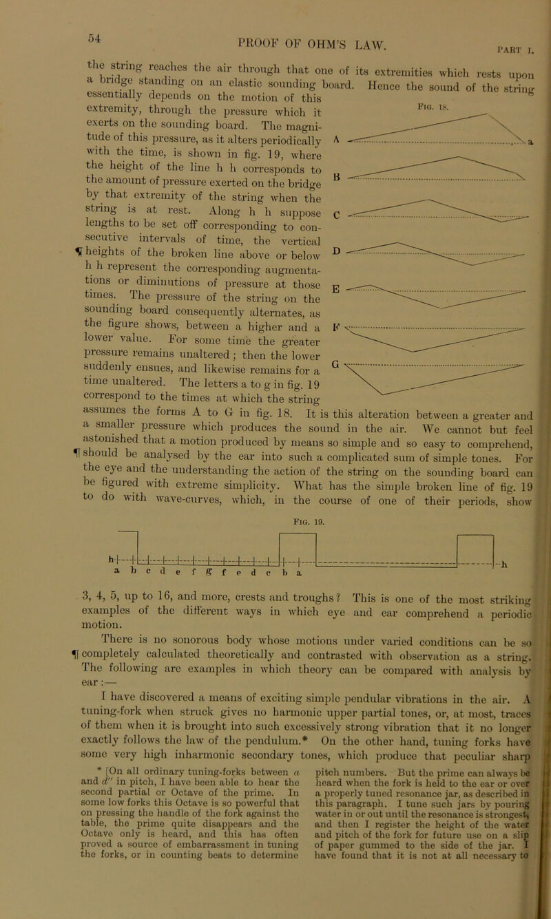 Fig. 18. B C -• I’ART I. tlie String reaches the air through that one of its extremities which rests upon ' >riJ.g® St^nding 011 an elastlc sounding board. Hence the sound of the striim essentially depends on the motion of this extremity, through the pressure which it exerts on the sounding board. The magni- tude of this pressure, as it alters periodically A V a with the time, is shovvn in fig. 19, where the height of the line h h corresponds to the amount of pressure exerted on the bridge by that extremity of the string when the stiing is at rest. Along h h suppose lengths to be set off corresponding to con- secutive intervals of time, the vertical ^ heights of the broken line above or below h h represent the corresponding augmenta- tions or diminutions of pressure at those times. The pressure of the string on the sounding board consequently alternates, as the figure shows, between a higher and a lower value. For some time the greater piessure remains unaltered ] tlien the lower suddenly ensues, and likewise remains for a time unaltered. The letters a to g in fig. 19 conespond to the times at which the string assumes the forms A to G in fig. 18. It is this alteration between a greater and a smaller pressure which produces the sound in the air. We cannot but feel astonished that a motion produced by means so simple and so easy to comprehend, H should be analysed by the ear into such a complicated sum of simple tones. For the eye and the understanding the action of the string on the sounding board can be figured with extreme simplicity. What has the simple broken line of fig. 19 to do with wave-curves, which, in the course of one of their periods, show Fig. 19. hl—-1- a 1) c d e f g f e d e b a 3, 4, 5, up to 16, and more, crests and troughs ? This is one of the most striking examples of the different ways in which eye and ear comprehend a periodic motion. There is no sonorous body whose motions under varied conditions can be so Ü completely calculated theoretically and contrasted with Observation as a string. The following are examples in which theory can be compared with analysis by ear:— 1 have discovered a means of exciting simple pendular vibrations in the air. A tuning-fork when struck gives no harmonic upper partial tones, or, at most, traees of them when it is brought into such excessively strong Vibration that it no longer exactly follows the law of the pendulum.* On the other hand, tuning forks have some very high inharmonic secondary tones, which produce that peculiar sharp * [On all ordinary tuning-forks between a and d in pitch, I have been able to hoar the second partial or Octave of the prime. In some low forks this Octave is so powcrful that on pressing tho handle of the fork against the table, the prime quite disappears and the Octave only is heard, and this has often proved a source of embarrassment in tuning the forks, or in counting beats to determine pitch numbers. But the prime can always be heard when the fork is held to the ear or over a properly tuned resonanco jar, as described in this paragraph. I tune such jars by pouring water iu or out until the resonance is strongestj and tlien I register the height of the water aud pitch of the fork for future use on a slip of paper gummed to the side of the jar. I have found that it is not at all necessary to