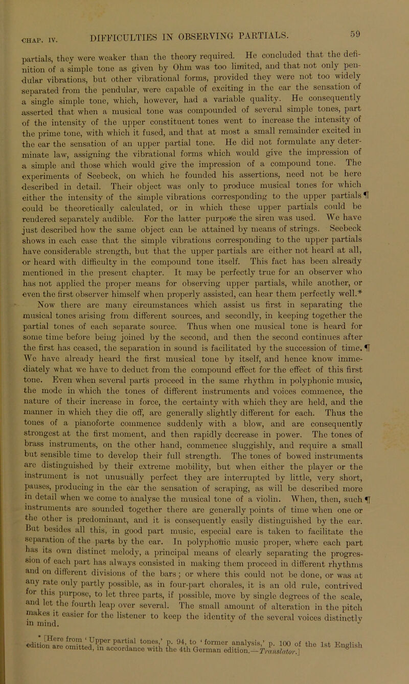 partials, they were weaker tlian the theory required. He concluded that the defi- nition of a simple tone as given by Ohm was too limited, and that not only pen- dular vibrations, but other vibrational forms, provided they were not too widely separated from the pendular, were capable of exciting in the ear the Sensation of a single simple tone, wliich, however, had a variable quality. He consequently asserted that when a musical tone was compounded of several simple tones, part of the intensity of the upper constituent tones went to increase the intensity of the prime tone, with wliich it fused, and that at most a small remainder excited in the ear the Sensation of an upper partial tone. He did not formulate any deter- minate law, assigning the vibrational forms which would give the Impression of a simple and tliose which would give the Impression of a compound tone. The experiments of Seebeck, on which he founded his assertions, need not be here described in detail. Their object was only to produce musical tones for which either the intensity of the simple vibrations corresponding to the upper partials H ■could be theoretically calculated, or in which these upper partials could be reudered separately audible. For the latter purpoSe the siren was used. We have just described how the same object can be attaincd by tneans of strings. Seebeck shows in each case that the simple vibrations corresponding to the upper partials have considerable strength, but that tlie upper partials are either not heard at all, or heard with difficulty in the compound tone itself. This fact has been already mentioned in the present chapter. It may be perfectly true for an observer who has not applied the proper means for observing upper partials, while another, or even the first observer himself when properly assisted, can hear them perfectly well.* Now there are many circumstances which assist us first in separating the musical tones arising from different sources, and secondly, in keeping together the partial tones of each separate source. Thus when one musical tone is heard for some time before being joined by the second, and then the second continues after the first has ceased, the Separation in sound is facilitated by the succession of time. H We have already heard the first musical tone by itself, and hence know imme- diately what we have to deduct from the compound effect for the effect of this first tone. Even when several part's proceed in the same rhythm in polyphonic music, the mode in which the tones of different instruments and voices commence, the nature of their increase in force, the certainty with which they are lield, and the manner in which they die off, are generally slightly different for each. Thus the tones of a pianoforte commence suddenly with a blow, and are consequently strongest at the first moment, and then rapidly decrease in power. The tones of brass instruments, on the other hand, commence sluggishly, and require a small but sensible time to develop their full strength. The tones of bowed instruments are distinguished by their extreme mobility, but when either the player or the instrument is not unusually perfect they are interrupted by little, very short, pauses, producing in the ear the Sensation of scraping, as will be described more in detail when we come to analyse the musical tone of a violin. When, then, such Instruments are sounded together there are generally points of time when one or the other is predominant, and it is consequently easily distinguished by the ear. But besides all this, in good part music, especial care is taken to facilitate the Separation of the parfes by the ear. In polyphonic music proper, wheffe each part has its own distinct melody, a principal means of elearly separating the progres- sion of each part has always consistcd in making them proceed in different rhythms and on different divisions of the bars; or where this could not be done, or was at any rate only partly possible, as in four-part chorales, it is an old rule, contrivcd or this purpose, to let three parts, if possible, move by single degrecs of the scale, and let the fourth leap over several. The small amount of alteration in the pitch makes it easier for the listener to keep the idcntity of the several voices distinctlv in mind. edit.iin^nrf fr°^' UPPer Partial tones,’ p. 94, to ‘ fornier analysis,’ p. 100 of the Ist E on are omitted, in accordance with the 4th German editiom—Trailslator.] Euglish