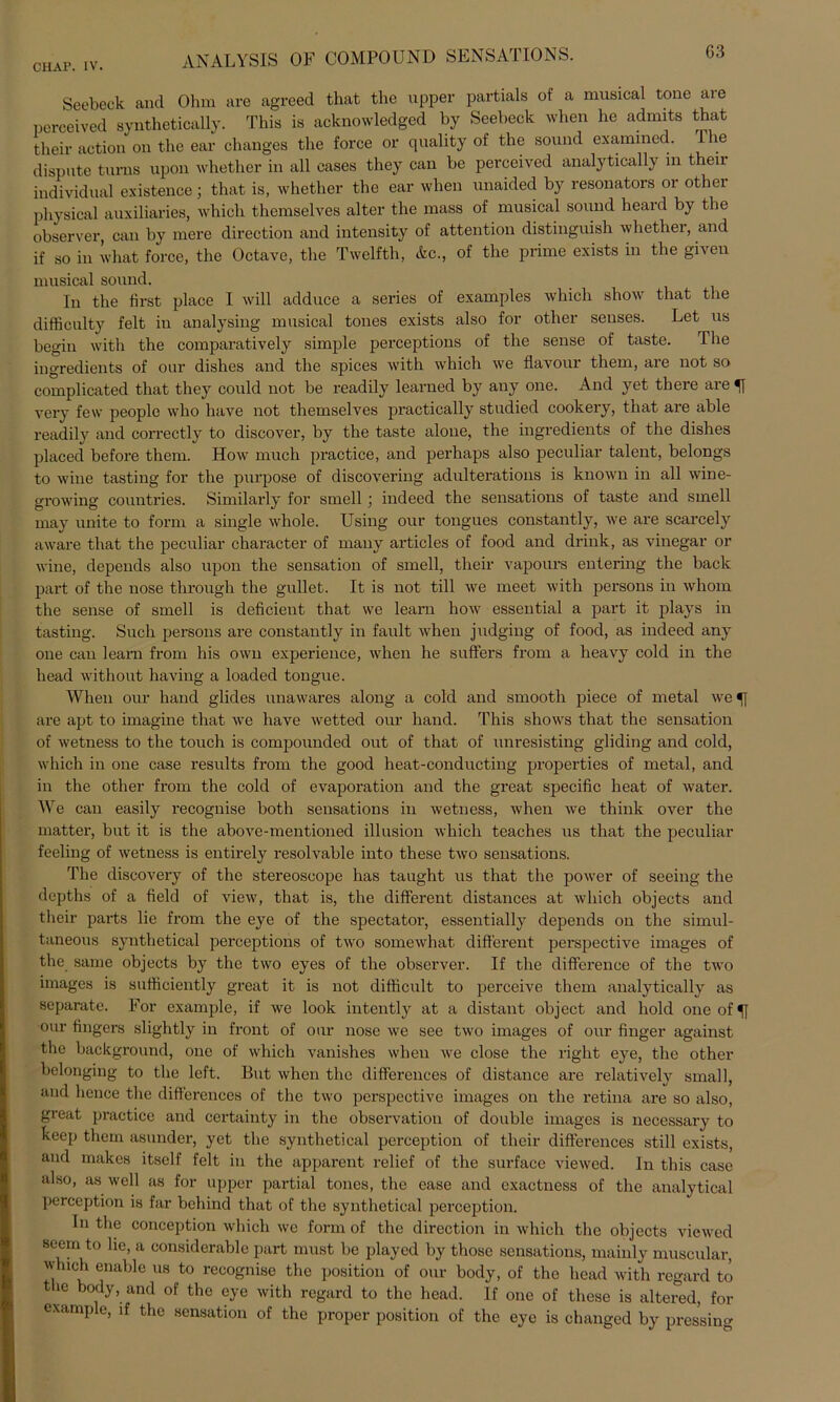 Seebeck and Ohm are agreed that the upper partials of a musical tone are perceived synthetically. This is acknowledged by Seebeck when he admits that their action on the ear clmnges the force or quality of the sound examined. The dispute turns upon whether in all eases they can be perceived analytically in their individual existence j that is, whether the ear when unaided by resonators or other physical auxiliaries, which themselves alter the mass of musical sound heard by the observer, can by mere direction and intensity of attention distinguish whether, and if so in what force, the Octave, the Twelfth, &c., of the prime exists in the given musical sound. In the first place I will adduce a series of examples which show that the difficulty feit in analysing musical tones exists also for other senses. Let us begin with the comparatively simple perceptions of the sense of taste. The ingredients of our dishes and the spices with which we flavour them, are not so complicated that they could not be readily learned by any one. And yet tbere are very few people who have not themselves practically studied cookery, that are able readily and correctly to discover, by the taste alone, the ingredients of the dishes placed before them. How much practice, and perhaps also peculiar talent, belongs to wine tasting for the purpose of discovering adulterations is known in all wine- growing countries. Similarly for smell; indeed the sensations of taste and smell may unite to form a single whole. Using our tongues constantly, we are scarcely aware that the peculiar character of many articles of food and drink, as vinegar or wine, depends also upon the Sensation of smell, their vapours entering the back part of the nose through the gullet. It is not tili we meet with persons in whom the sense of smell is deficient that we learn how essential a part it plays in tasting. Such persons are constantly in fault when judging of food, as indeed any one can learn from his own experience, when he suffers from a heavy cold in the head without having a loaded tongue. When our hand glides unawares along a cold and smooth piece of metal we *} are apt to imagine that we have Avetted our hand. This shows that the Sensation of Avetness to the touch is compounded out of that of unresisting gliding and cold, Avhich in one case results from the good heat-conducting properties of metal, and in the other from the cold of evaporation and the great specific heat of water. We can easily recognise both sensations in Avetness, Avhen Ave think over the patter, but it is the above-mentioned illusion which teaches us that the peculiar feeling of Avetness is entirely resolvable into these tAvo sensations. The discovery of the stereoscope has taught us that the power of seeing the depths of a field of vieAv, that is, the different distances at which objects and their parts lic from the eye of the spectator, essentially depends on the simul- taneous synthetical perceptions of tAvo someAvhat. different perspecthre images of the same objects by the tvvo eyes of the observer. If the difference of the tAvo images is sufficiently great it is not difficult to perceive them analytically as separate. For example, if Ave look intently at a distant object and hold one ofU our fingers slightly in front of our nose Ave see tAvo images of our finger against the background, one of Avhich vanishes when Ave close the right eye, the other belonging to the left. But Avhen the differenees of distance are relatively small, and hence the differenees of the two perspective images on the retina are so also, great practice and certainty in the observatiou of double images is necessary to keep them asunder, yet the synthetical pcrception of their differenees still exists, and makes itself feit in the apparent relief of the surface vieAved. In this case also, as Avell as for upper partial tones, the ease and exaetness of the analytical perception is far behind that of the synthetical pcrception. In the conception which avc form of the direction in Avhich the objects viewed seem to lie, a eonsiderable part must be playcd by those sensations, mainly muscular, which enable us to recognise the position of our body, of the head Avith regard to t le body, and of the eye with regard to the head. If one of these is altered, for example, if the Sensation of the proper position of the eye is changed by pressing