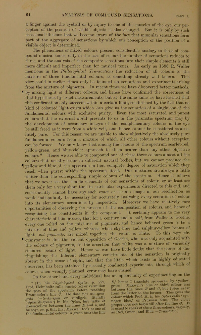 PART 1. a finger against the eyeball or by injury to one of the muscles of thc eye, our per- ception of the position of visible objeets is also changcd. But it is only by such occasional illusions that we become aware of the fact that muscular sensations form part of the aggregate of sensations by which our conception of the position of a visible object is determined. The phenomena of mixed colonrs present considerable analogy to those of com- pound musical tones, only in the case of colour the number of sensations reduces to three, and the analysis of the composite sensations into their simple elements is still more difficult and imperfect than for musical tones. As early as 1686 R. Waller mentions in the Philosophical Transactions the reduction of all colours to the mixture of three fundamental colours, as something already well known. This view could in earlier times only be founded on sensations and experiments arising from the mixture of pigments. In recent times we have discovered better methods, H by mixing light of different colours, and hence have confirmed the correctness of that hypothesis by exact measurements, but at the same time we have learned that this confirmation only succeeds within a certain limit, conditioned by the fact that uo kind of coloured light exists which can give us the Sensation of a single one of the fundamental colours with exclusive purity. Even the most saturated and purest colours that the external world presents to us in the prismatic spectrum, may by the development of secondary images of the complementary colours in the eye be still freed as it were from a white veil, and hence cannot be considered as abso- lutely pure. For this reason we are unable to show objectively the absolutely pure fundamental colours from a mixture of which all other colours without exception cau be formed. We only know that among the colours of the spectrum scarlet-red, yellow-green, and blue-violet approach to them nearer than any other objective colours.* Hence we are able to compound out of these three colours almost all the colours that usually occur in different natural bodies, but we cannot produce the U yellow and blue of the spectrum in that complete degree of Saturation which they reach when purest within the spectrum itself. Our mixtures are always a little whiter than the corresponding simple colours of the spectrum. Hence it follows that we never see the simple elements of our sensations of colour, or at least see them only for a very short time in particular experiments directed to this end, and consequently cannot have any such exact or certain image in our recollection, as would indisputably be necessary for accurately analysing every Sensation of colour into its elementary sensations by inspection. Moreover we have relatively rare opportunities of observing the process of the composition of colours, and hence of recognising the constituents in the compound. It certainly appears to me very characteristic of this process, that for a Century and a half, from Waller to Goethe, every one relied on the mixtures of pigments, and hence believed green to be a mixture of blue and yellow, whereas when sky-blue and sulphur-yellow beams of light, not pigments, are mixed togetlier, the result is white. Io this 'ei'\ cir- 1T cumstance is due the violent Opposition of Goethe, who was only acquainted with the colours of pigments, to the assertion that white was a mixture of varioush coloured beams of light. Hence we can have little doubt that the power of dis- tinguishing thc different elementary constituents of the Sensation is originally absent in the sense of sight, and that the little which exists in higlily educated observers, has been attained by specially conducted experiments, through which of course, when wrongly planncd, eiTor may have ensued. On the other hand every individual has an opportiuiity of experimenting on the * [In bis Physiological Optics, p. 227, Prof. Helmholtz calls scarlet-red or vermilion the part of the spectrum hefore reaching Fraunhofer’s line 0. He does not uso span- grün ( = Grünspan or verdigris, literally 1 Spanish-green ’) in his Optics, but talks of green-yellow between the lines E and b, and he says, on p. 844, that Maxwell toolc as one of the fundamental colours ‘ a green ncar the line E,' hence I translate span-grün by ‘yellow- green.’ Maxwell’s blue or third colour was between the lines F and G, but twice as far from the latter as the former, This gives the colour which Prof. H. in his Optics calls 1 cya- nogen blue,’ or Prussian blue. The violet proper does not begin tili after the line G ■ It is usual to speak of these three colours, vagueh, as Red, Green, and Blue.-- Translator.]
