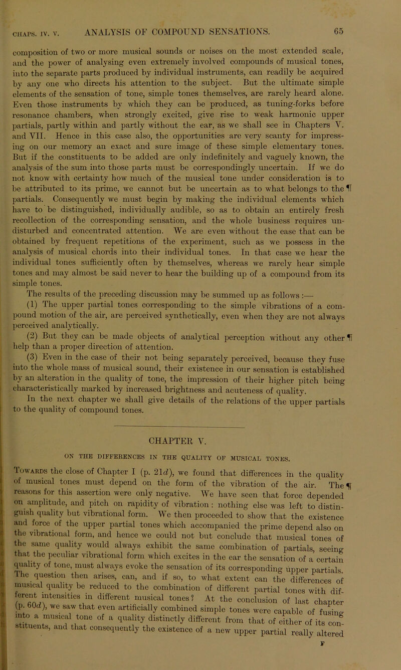 CHAPS. IV. V. composition of two or rnore musical sounds or noises on the most extended scale, and the power of analysing even extremely involved Compounds of musical tones, into the separate parts produced by individual instruments, can readily be acquired by any one who directs bis attention to the subject. But the ultimate simple elcments of the Sensation of tone, simple tones themselves, are rarely heard alone. Even those instruments by which they can be produced, as tuning-forks before resonance chambers, when strongly excited, give rise to weak harmonic upper partials, partly within and partly without the ear, as \ve shall see in Chapters V. and VII. Hence in this case also, the opportunities are very scanty for impress- ing on our memory an exact and sure image of these simple elementary tones. But if the constituents to be added are only indefinitely and vaguely known, the analysis of the sum into those parts must be correspondingly uncertain. If we do not know with certainty how much of the musical tone under consideration is to be attributed to its prime, we cannot but be uncertain as to what belongs to the IT partials. Consequently we must begin by making the individual elements which have to be distinguished, individually audible, so as to obtain an entirely fresh recollection of the corresponding Sensation, and the whole business requires un- distui'bed and concentrated attention. We are even without the ease that can be obtained by frequent repetitions of the experiment, such as we possess in the analysis of musical chords into their individual tones. In that case we hear the individual tones sufficiently often by themselves, whereas we rarely hear simple tones and may almost be said never to hear the building up of a compound from its simple tones. The results of the preceding discussion may be summed up as follows :— (1) The upper partial tones corresponding to the simple vibrations of a com- pound motion of the air, are perceived synthetically, even when they are not always perceived analytically. (2) But they can be made objects of analytical perception without any other IT help than a proper direction of attention. (3) Even in the case of their not being separately perceived, because they fuse into the whole mass of musical sound, their existence in our Sensation is established b} an alteration in the quality of tone, the impression of their higher pitch being characteristically marked by increased brightness and acuteness of quality. In the next chapter we shall give details of the relations of the upper partials to the quality of compound tones. CHAPTER V. ON THE DIFFERENCES IN THE QUALITY OF MUSICAL TONES. Towards the close of Chapter I (p. 21 d), we found that differences in the quality of musical tones must depend on the form of the Vibration of the air. The f reasons for this assertion were only negative. We have seen that force depended on amphtude, and pitch on rapidity of Vibration : nothing eise was left to distin- guish quality but vibrational form. We then proceeded to show that the existence and force of the upper partial tones which accompanied the prime depend also on the vibrational form, and hence we could not but conclude that musical tones of the same quality would always exhibit the same combination of partials, seeing that the peculiar vibrational form which excites in the ear the Sensation of a certain quality of tone, must always evoke the Sensation of its corresponding upper partials I he question then arises, can, and if so, to what extcnt can the differences of musical quality be reduced to the combination of different partial tones with dif 2^-“ (liffercnt musical tone8? At the conclusion of last chapter p. 60d), we saw that even artificially combined simple tones were capable of fusing into a musical tone of a quality distinctly different from that of either of its can stituents, and that consequently the existence of a new upper partial really altered F