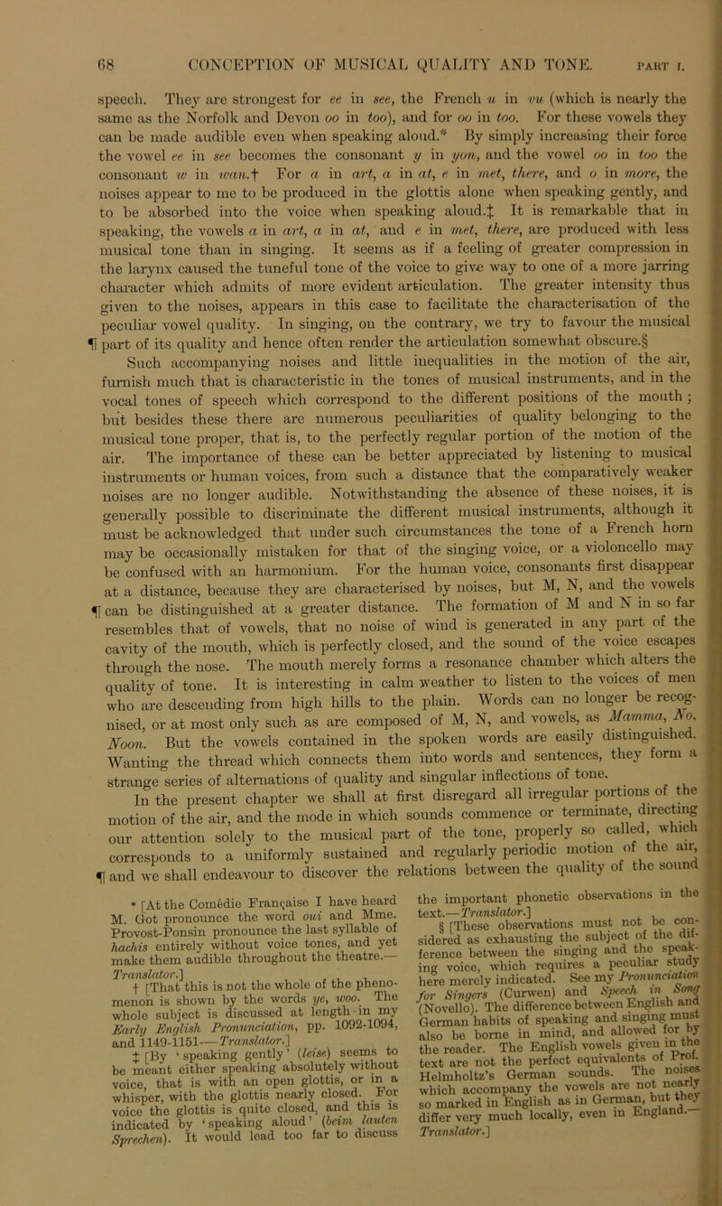 speech. They are strongest for ee in see, tho French u in vu (which is nearly the same as the Norfolk and Devon oo in too), and for oo in too. For these vowels they can be made andible even when speaking aloud.* By simply increasing tlieir force the vowel ee in see becomes the consonant y in yon, and the vowel oo in too the consonant w in wan.+ For a in art, a in nt, e in met, there, and o in more, the noises appear to me to be produced in the glottis alone when speaking gently, and to be absorbed into the voice when speaking aloud.j. It is remarkable that in speaking, the vowels a in art, a in at, and e in met, there, are produced with less musical tone than in singing. It seems as if a feeling of greater compression in the larynx caused the tuneful tone of the voice to giv-e way to one of a more jarring character which admits of more evident articulation. The greater intensity thus given to the noises, appears in this case to facilitate the characterisation of the peculiar vowel quality. In singing, on the contrary, we try to favour the musical H part of its quality and hence often render the articulation somewhat obscure.§ Such accompanying noises and little inequalities in the motion of the air, furnish much that is characteristic in the tones of musical instruments, and in the vocal tones of speech which correspond to the different positions of the mouth ; biit besides these there are numerous peculiarities of quality belonging to the musical tone proper, that is, to the perfectly regulär portion of the motion of the air. The importance of these can be better appreciated by listening to musical instruments or human voices, from such a distance that the comparatively weaker noises are no longer audible. Notwithstanding the absence of these noises, it is generally possible to discriminate the different musical instruments, although it must be acknowledged that under such circumstances the tone of a French horn may be occasionally mistaken for that of the singing voice, or a Violoncello may be confused with an harmonium. For the human voice, consonants first disappear at a distance, because they are characterised by noises, but M, N, and the vowels can be distinguished at a greater distance. The formation of M and N in so fai resembles that of vowels, that no noise of wind is generated in any part of the cavity of the mouth, which is perfectly closed, and the sound of the voice escapes through the nose. The mouth merely forms a resonance chamber which alters the quality of tone. It is interesting in calm weather to listen to the voices of men who are descending from high hills to the plain. Words can no longer be recog- nised, or at most only such as are composed of M, N, and vowels, as Mam ma, Eo Noon. But the vowels contained in the spoken words are easily distinguished. Wanting the thread which connects them into words and sentences, they form a Strange series of alternations of quality and singulär inflections of tone. In the present chapter we shall at first disregard all irregulär portions of the motion of the air, and the mode in which sounds commence or terininate directing our attention solely to the musical part of the tone, properly so called which corresponds to a uniformly sustained and regularly periodic motion of the an f and we shall endeavour to discover the relations between the quality of the sonn * [At the Comedie Fram;aise I kave heard M. Got pronounce the word oui and Mme. Provost-Ponsin pronounce the last syllable of hachis entirely without voice tones, and yet make them audible throughout the theatre. Translator.] f [That this is not the whole of the pheno- menon is shown by the words ye, woo. The whole subject is discussed at length in my Early Enylish Pronundation, pp. 1092-1094, and 1149-1151—Translator.'] + [By ‘ speaking gently ’ {leise) seems to be meant either speaking absolutely without voice that is with an open glottis, or m a whisper, with the glottis nearly closed. For voice the glottis is quite closed, and this is indicated by ‘speaking aloud’ (beim lauten. Sprechen). It would lead too far to discuss e important phonetic observations in tlio ct.—Translator.] § [These observations must not bc con- lered as cxliausting the subject of the di - -enco between the singing and the Speak- er voice, which requires a peculiar study re merely indicated. See my Pronuneiatwn r Singers (Curwen) and Spcedi in Song fovello). Tho difference between English and irman habits of speaking and singing must so be borno in mind, and allowed for by e reader. The English vowels given in the xt are not the perfect equivalents of Pro • olmholtz’s German sounds. The noises lieh accompany the vowels are not nearly marked in English as in German, but they ffer very much locally, even in Englan ‘anslator.]