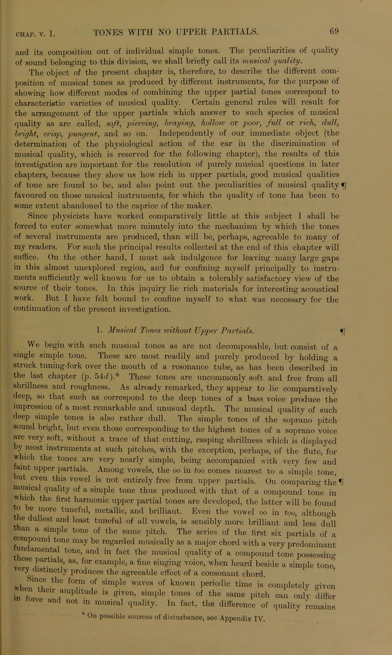and its composition out of individual simple tones. The peculiarities of quality of sound belonging to this division, we shall briefly call its musical quality. The object of the present chapter is, therefore, to describe the different com- position of musical tones as produced by different instruments, for the purpose of showing how different modes of combining the upper partial tones correspond to characteristic varieties of musical quality. Certain general rules will result for the aiTangement of the upper partials which answer to such species of musical quality as are called, soft, piercing, braying, holloiv or poor, full or rieh, clull, bnght, crisp, pungent, and so on. Independently of our immediate object (the determination of the physiological action of the ear in the discrimination of musical quality, which is reserved for the following chapter), the results of this investigation are important for the resolution of purely musical questions in later chapters, because they shovv us how rieh in upper partials, good musical qualities of tone are found to be, and also point out the peculiarities of musical quality favoured on those musical instruments, for which the quality of tone has been to some exteut abandoned to the caprice of the maker. Since physicists liave worked comparatively little at this subject 1 shall be forced to enter somewhat more minutely into the mechanism by which the tones of several instruments are produced, than will be, perhaps, agreeable to many of my readers. For such the principal results collected at the end of this chapter will suffice. On the other hand, I must ask indulgence for leaving many large gaps in this almost unexplored regiou, and for confining myself principally to instru- ments sufficiently well known for us to obtain a tolerably satisfactory view of the source of their tones. In this inquiry lie rieh materials for interesting acoustical work. But I have feit bound to confine myself to what was necessary for the continuation of the present investigation. Musical Tones without TJpper Partials. u We begin with such musical tones as are not decomposable, but consist of a single simple tone. These are most readily and purely produced by holding a Struck tuning-fork over the mouth of a resonance tube, as has been deseribed in the last chapter (p. 54d).* These tones are uncommonly soft and free from all shrillness and roughness. As already remarked, they appear to lie comparatively deep, so that such as correspond to the deep tones of a bass voice produce the impression of a most remarkable and unusual depth. The musical quality of such deep simple tones is also rather dull. The simple tones of the soprano pitch sound bnght, but even those corresponding to the highest tones of a soprano voice are very soft, without a trace of that cutting, rasping shrillness which is displayed b\ most Instruments at such pitches, with the exception, perhaps, of the flute, for which the tones are very nearly simple, being- accompanied with very few and famt upper partials. Among vowels, the oo in too comes nearest to a simple tone, >ut even this vowel is not entirely free from upper partials. On comparing the H musical quality of a simple tone thus produced with that of a compound tone in which the first harmonic upper partial tones are developed, the latter will be found to be more tuneful, metallic, and brilliant. Even the vowel oo in too, although e dullest mid least tuneful of all vowels, is sensibly more brilliant and less dull an a simple tone of the same pitch. The series of the first six partials of a compound tone may be regarded musieally as a major chord with a very predominant mu amental tone, and in fact the musical quality of a compound tone possessino- ose partials, as, for example, a fine singing voice, when heard beside a simple tone 'y (istinctly produces the agreeable cffect of a consonant chord. w},nnU1f? the f°^m °f simPle wavcs of knowu Periodic time is completely given in fvirr 611 ,amp itude 18 8iveu> simPle tones of the same pitch can only differ oice and not in musical quality. In fact, the difference of quality remains * On possible sources of disfcurbance, see Appendix IV.