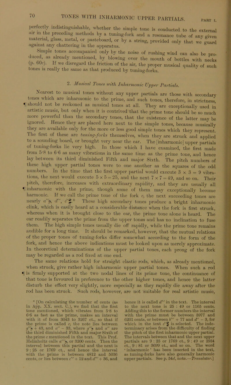 PART I. pei-fectly indistinguishable, whether the simple tone is conducted to the external mr m the precedmg methods by a tuning-fork and a resonance tube of anv given material, glass, metal, or pasteboard, or by a string, provided only that we guard agamst any chattering in the apparatus. Simple tones accompanied only by the noise of rushing wind can also be pro- duced, as already mentioned, by blowing over the moutli of bottles with necks (p. 60c). If we disregard the friction of the air, the proper mnsical quality of such tones is really the same as that produced by tuning-forks. 2. Musical Tones with Inharmonic Upper Partiais. Nearest to mnsical tones without any upper partials are those with secondary tones which are inharmonic to the prime, and such tones, thereforc, in strictness H should not be reckoned as mnsical tones at all. They are exceptionally used in artistic music, but only when it is contrived that the prime tone should be so much more powerful than the secondary tones, that the existence of the latter may be ignored. Hence they are placed here next to the simple tones, because musically they are available only for the more or less good simple tones which they represent. The first of tliese are tuning-forks themselves, when they are struck and applied to a sounding boaid, or brought very near the ear. The [inharmonic] upper partials of tuning-forks lie very high. In those which I have examined, the first made from 5-8 to 6-6 as many vibratious in the same time as the prime tone, and hence lay between its third diminished Fifth and major Sixth. The pitch numbers of tliese high upper partial tones werc to one another as the squares of the odd numbers. In the time that the first upper partial would execute 3x3 = 9 vibra- tions, the next would execute 5x5 = 25, and the next 7x7 = 49, and so on. Their pitch, theiefore, increases with extraordinary rapidity, and they are usually all ff inharmonic with the prime, tliough some of them may exceptionally become harmonic. If we call the prime tone of the fork c, the next succeeding tones are nearly a'f dn', c'§* These high secondary tones produce a bright inharmonic clink, which is easily heard at a considerable distance when the fork is first struck, whereas when it is brought close to the ear, the prime tone alone is heard. The ear readily separates the prime from the upper tones and has no inclination to fuse them. The high simple tones usually die off rapidly, while the prime tone remains audible for a long time. It should be remarked, however, that the mutual relations of the proper tones of tuning-forks differ somewhat according to the form of the fork, and hence the above indications must be looked upon as merely approximate. In theoretical determinations of the upper partial tones, each prong of the fork may be regarded as a rod fixed at one end. The same relations hold for straight elastic rods, which, as already mentioned, when struck, give rather high inharmonic upper partial tones. When such a rod 51 is firmly supported at the two nodal lines of its prime tone, the continuance of that tone is favoured in preference to the other higher tones, and hence the latter disturb the effect very slightly, more especially as they rapidly die away after the rod has been struck. Such rods, however, are not suitable for real artistic music, * [On calculating the munber of Cents (as in App. XX. sect. C.), we find that the first tone mentioned, which vibrates from 5’8 to 6-6 as fast as the prime, makes an interval with it of from 3043 to 3267 ct., so that if the prime is called c, the note lies between g\} + 43, and a” - 33, where //[> and a are the third diminished Fifth and major Sixth of the prime c mentioned in the text. This Prof. Helmholtz calis «'(>, or 3200 Cents. Then the interval between this partial and the next is 9 : 25 or 17G9 ct., and hence the interval with the prime is between 4812 and 5036 Cents, or lies between cn' + 12 and dn' + 36, and hence it is called dn' in the text. The interval to the next tone is 25 : 49 or 1165 cents. Adding this to the former numbers the interval with the prime must be between 5977 and 6201 cents, or between bn’ + 77 and ' - 3, for which in the text cw$ is selected. The inde- terminacy arises from the difficulty of finding the pitch of the first inharmonic upper partial. The intervals between that and the next upper partials are 9 : 25 or 1769 ct., 9 : 49 or 2934 ct., 9 : 81 or 3699 ct., and so on. The word 1 inharmonic ’ has been inserted in the text, as tuning-forks have also generally harmonic upper partials. See p. 54d, note.—Translator.']