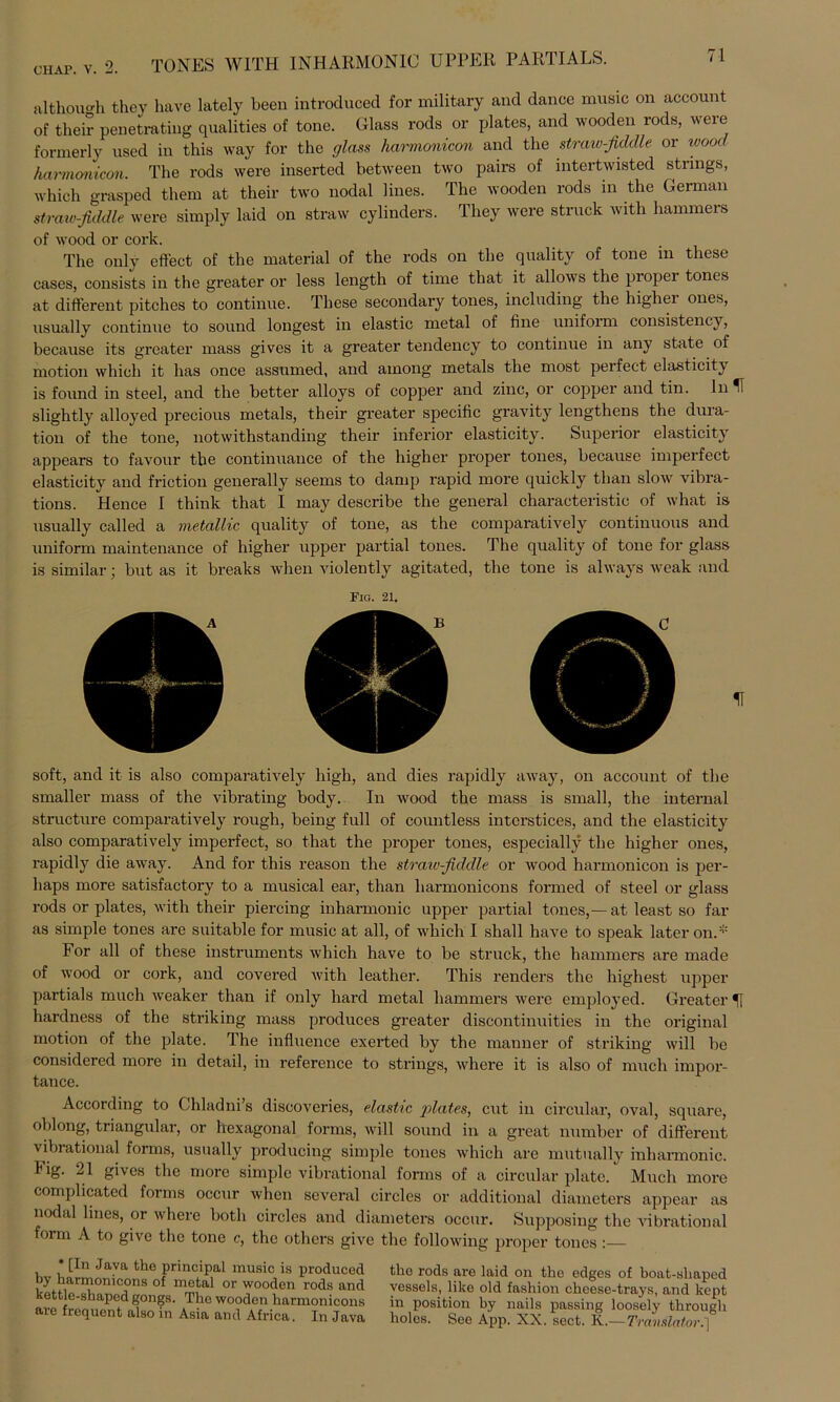 CIIAP. v. 2. TONES W1TH 1NHARM0N1C UPPER PARTIALS. althouo-h they have lately been introduced for military and dance music on account of their penetrating qualities of tone. Glass rods or plates, and wooden rods, were formerly nsed in this way for the glass harmonicon and the straiv-fiddle or wood harmonicon. The rods were inserted between two pairs of intertwisted strings, which grasped them at their two nodal iines. The wooden rods in the German straw-fiddle were simply laid on straw cylinders. They were Struck with hämmere of wood or eork. The only effect of the material of the rods on the quality of tone m these cases, consists in the greater or less length of time that it allows the piopei tones at different pitches to continue. These secondary tones, including the higher ones, usually continue to sound longest in elastic metal of fine uniform consistency, because its greater mass gives it a greater tendency to continue in any state of motion which it has once assumed, and among metals the most peifect elasticity is found in steel, and the better alloys of copper and zinc, or copper and tin. ln H slightly alloyed precious metals, their greater specific gravity lengthens the dura- tion of the tone, notwithstanding their inferior elasticity. Superior elasticity appears to favour the continuance of the higher proper tones, because imperfect elasticity and friction generally seems to damp rapid more quickly than slow vibra- tions. Hence I think that I may describe the general characteristic of what is usually called a metallic quality of tone, as the comparatively continuous and uniform maintenance of higher upper partial tones. The quality of tone for glass is similar; but as it breaks when violently agitated, the tone is always weak and Fig. 21. soft, and it is also comparatively high, and dies rapidly away, on account of the smaller mass of the vibrating body. In wood the mass is small, the internal structure comparatively rough, being full of countless intcrstices, and the elasticity also comparatively imperfect, so that the proper tones, especially the higher ones, rapidly die away. And for this reason the straiv-fiddle or wood harmonicon is per- liaps more satisfactory to a musical ear, than harmonicons formed of steel or glass rods or plates, with their piercing inharmonic upper partial tones,— at least so far as simple tones are suitable for music at all, of which I shall have to speak later on.* For all of these instruments which have to be struck, the hämmere are made of wood or cork, and covered with leather. This renders the highest upper partials much weaker than if only hard metal liammers were employed. Greater H hardness of the striking mass produces greater discontinuities in the original motion of the plate. The influenee exerted by the manner of striking will be considered more in detail, in reference to strings, where it is also of much impor- tance. According to Chladni’s discoveries, elastic plates, cut in circular, oval, square, oblong, triangulär, or hexagonal forms, will sound in a great number of different virrational forms, usually producing simple tones which are mutually inharmonic. hig. 21 gives the more simple vibrational forms of a circular plate. Much more complicated forms occur when several circles or additional diameters appear as nodal lines, or where both circles and diameters occur. Supposing the vibrational form A to give the tone c, the others give the following proper tones :— * Un Java the principal music is producod by harmonicons of metal or wooden rods and kettle-shaped gongs. The wooden harmonicons are frequent also in Asia and Africa. In Java the rods are laid on the edges of boat-shaped yessels, like old fashion cheese-trays, and kept in position by nails passing loosely through holes. See App. XX. sect. K..— Translator;]
