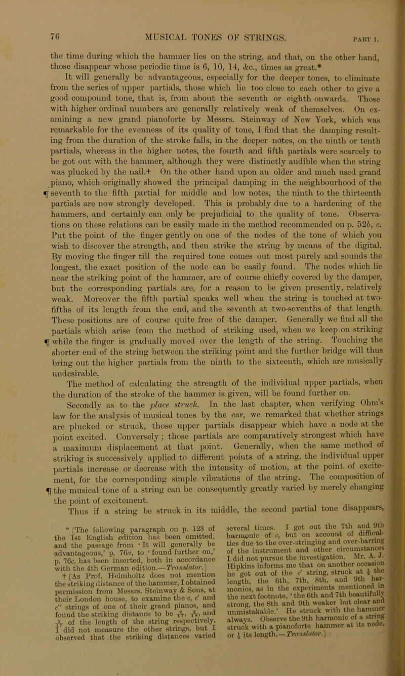 PART I. the time during which the hammer lies on the string, and that, on the other Land, those disappear whose periodic time is 6, 10, 14, &c., times as great.* It will generally be advantageous, especially for the deeper tones, to eliminate from the series of upper partiale, those which lie too close to each other to give a good compound tone, that is, from about the seventh or eighth onwards. Those with higher ordinal numbers are generally relatively weak of themselves. On ex- amining a new grand pianoforte by Messrs. Steinway of New York, which was remarkable for the evenness of its quality of tone, I find that the damping result- ing from the duration of the stroke falls, in the deeper notes, on the ninth or tenth partials, whereas in the higher notes, the fourth and fifth partials were scarcely to be got out with the hammer, although they were distinctly audible when the string was plucked by the nail.f On the other hand upon an older and much used grand piano, which originally showed the principal damping in the neighbourliood of the 5J seventh to the fifth partial for middle and low notes, the ninth to the thirteenth partials are now strongly developed. This is probably due to a hardening of the hammers, and certainly can only be prejudicial to the quality of tone. Observa- tions on these relations can be easilv made in the method recommended on p. 52/;, c. Put the point of the finger gently on one of the nodes of the tone of which you wish to discover the strength, and then strike the string by means of the digital. By moving the finger tili the required tone comes out most purely and sounds the longest, the exact position of the node can be easily found. The nodes which lie near the striking point of the hammer, are of course chiefly covcred by the damper, but the corresponding partials are, for a reason to be given presently, relatively weak. Moreover the fifth partial speaks well when the string is touched at two- fifths of its length from the end, and the seventh at two-sevenths of that length. These positions are of course quite free of the damper. Generally we find all the partials which arise from the method of striking used, when we keep on striking 51 while the finger is gradually moved over the length of the string. Touching the sliorter end of the string between the striking point and the further bridge will thus bring out the higher partials from the ninth to the sixteenth, which are musically undesirable. The method of calculating the strength of the individual upper partials, when the duration of the stroke of the hammer is given, will be found further on. Secondly as to the place strucfc. In the last chapter, when verifying Ohms law for the analysis of musical tones by the ear, we remarked that whether strings are plucked or struck, those upper partials disappear which have a node at the point excited. Conversely; those partials are comparatively strongest which have a inaximum displacement at that point. Generally, when the same method of striking is successively applied to different poiuts of a string, the individual uppei partials increase or decrease with the intensity of motion, at the point of excite- ment, for the corresponding simple vibrations of the string. 1 he composition of 51 the musical tone of a string can be cousequently greatly varied by mereU changing the point of excitement. Thus if a string be struck in its middle, the second partial tone disappears, * [The following paragraph on p. 123 of the Ist English edition lias been omitted, and the passage from ‘ It will generally be advantageous,’ p. 76«, to ‘ found further on,’ p. 76c, bas been inserted, both in accordance with the 4th German edition.—Translator.] t [As Prof. Helmholtz does not mention the striking distance of the hammer, I obtained permission from Messrs. Steinway & Sons, at their London house, to examine the c, c' and c strings of one of their grand pianos, and found the striking distance to be TV, T\, and -fo of the length of the string respectively. I ’ did not measure the other strings, but I observed that the striking distances varied several times. I got out the 7th and 9tk harmonic of c, but on account of difficul- ties due to the over-stringing and over-barring of the instrument and other circumstances I did not pnrsue the investigation. Mr. A. J. Hipkins informs me that on another occasion he got out of the c' striug, struck at £ the length, the 6th, 7th, 8th, and 9th har- monics, as in the experiments mentioned m the next footnote, 1 the 6th and 7th beautifully strong, the 8th and 9th weaker but clear and unmistakable.’ He struck with the hammer always. Obscrve the 9th harmonic of a string struck with a pianoforte hammer at its node, or J its length.—Translator.']