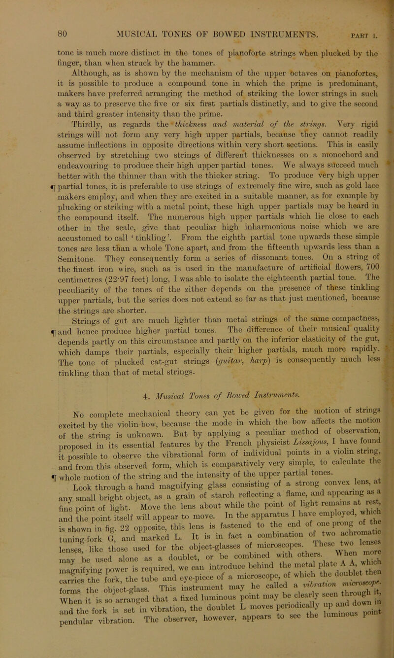 PART I. tone is mucli more distinct in the tones of pianoforte strings when plucked by the finger, than whcn struck by the hammer. Although, as is shown by the meohauism of the upper öctaves on pianofortes, it is possible to produce a compound tone in which the prime is predominant, makers have preferred arranging the method of striking the lower strings in such a way as to preserve the five or six first partials distinctly, and to give the second and third greater intensity than the prime. Thirdly, as regards the thickness and material of the strings. Very rigid strings will not form any very high upper partials, because they cannot readily assume inflections in opposite directions within very short sections. This is easily observed by Stretching two strings of different thicknesses on a monochord and endeavouring to produce their high upper partial tones. We always sitcceed much better with the thinner than with the thicker string. To produce very high upper 51 partial tones, it is preferable to use strings of cxtremely fine wire, such as gold lace makers employ, and when they are excited in a suitable manner, as for example by plucking or striking with a metal point, these high upper partials may be heard in the compound itself. The numerous high upper partials which lie close to each other in the scale, give that peculiar high inharmonious noise which we are accustomed to call ‘ tinkling ’. From the eighth partial tone upwards these simple tones are less than a whole Tone apart, and from the fifteenth upwards less than a Semitone. They consequently form a series of dissonant tones. On a string of the finest iron wire, such as is used in the manufacture of artificial flowers, 100 centimetrcs (2'2'97 feet) long, I was able to isolate the eighteenth partial tone, dhe peculiarity of the tones of the zither depends on the presence of these tinkling upper partials, but the series does not extend so far as that just mentioned, because the strings are shorter. Strings of gut are much lighter than metal strings of the same compactness, 5] and hence produce higher partial tones. The difference of theii musical qualit\ depends partly on this circumstance and partly on the inferior elasticity of the gut, which damps their partials, especially their higher partials, much more rapidly. The tone of plucked cat-gut striugs (guitar, harp) is consequently much less tinkling than that of metal strings. ♦ * V 4. Musical Tones of Bowed Instruments. No complete mechanical theory can yet be given for the motion of strings excited by the violin-bow, because the mode in which the bow affects the motion of the string is unknown. But by applying a peculiar method of Observation, proposed in its essential features by the French physicist Lissajous, I have found it possible to observe the vibrational form of individual pomts in a violni string, and from this observed form, which is comparatively very simple, to calculate the 5j whole motion of the string and the intensity of the upper partial tones. Look through a hand magnifying glass consistiug of a strong convex lens, a any small bright object, as a grain of starcli reflecting a flame, and appeanng as fine point of light. Move the lens about while the point of light remams at rest, and the point itself will appear to move. In the apparatus 1 have empioye , w is shown in fig. 22 opposite, this lens is fastened to the cnd of onc prong of the tuning-fork (I, and marked L. It is in fact a combination of two ^roniatic lenses, like those used for the object-glasses 0 nncroscopes Thesele™ may be used alone as a doublet, or be combincd with others Whcu ® magnifying power is required, can introducc belund the metal plate^ AjWh.0, carries the fork the tube and eye-piece of a nncroscope, of whicl STÄ object-glass. This iUumcnt may he called When it is so arranged that a fixed luminous point may be cl early seenjdmo J in and the fork is set in Vibration, the doublet L moves periodma u^anddown^ pendular Vibration. The observer, however, appears to sec the lummo 1